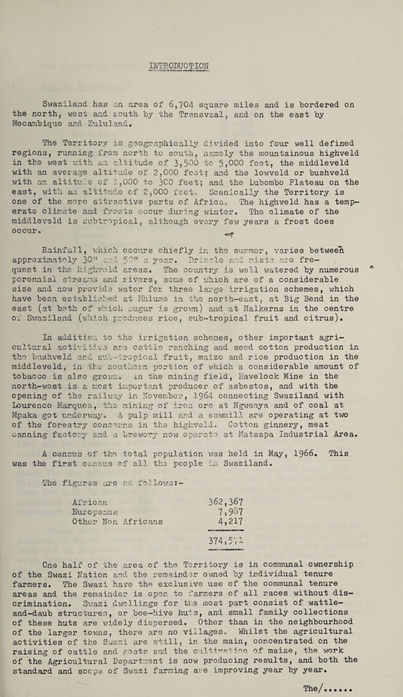 INTRODUCTION Swaziland has an area of 6,704 square miles and is bordered on the north, west and south by the Transvaal, and on the east by Mocarabique and Zulu land. The Territory is geographically divided into four well defined regions, running from north to south, namely the mountainous highveld in the west w’ith an altitude of 3,500 to 5,000 feet, the middleveld with an average altitude of 2,000 feet; and the lowveld or bushveld with an altitulo of 1,000 to 300 feet; and the Lubombo Plateau on the east, wit]i an altitude of 2,000 feeto Scenically the Territory is one of the more attractive parts of Africao The highveld has a temp¬ erate climate and frosts occur during winter. The climate of the middleveld is subtropical, although every few years a frost does occur, Rainfall, xhiich occurs chiefly in the summer, varies between approximately 30*' :.:i'l 5^” n year. Drizzle a'vl mists are fre¬ quent in the highvi^ld areas. The country is well watered by numerous perennial streams and rivers, seme of which are of a considerable size and now provide water for three large irrigation schemes, which have been established at Hhlume in the north-east, at Big Bend in the east (at both of which ..ugar is grown) and at Malkerns in the centre of Svjaziland (which prcdu.ces rice, sub-tropical fruit and citrus). In additio:i to the irrigation schemes, other important agri¬ cultural activities are cattle ranching and seed cotton production in the bushveld ard sub “-tropical fruit, maize and rice production in the middleveld, in the soutlici-n portion of which a considerable amount of tobacco is also grown. in the mining field, Havelock Mine in the north-ix’est is a most important producer of asbestos, and with the opening of the railv:ay in November, I964 connecting Swaziland with Lourenco Marques, the mining of iron ore at Ngvjenya and of coal at Mpuka got ur.dcrvjay. A pulp mill and a sawmill are operating at two of the forestry concerns in the highveld. Cotton ginnery, meat earning factory and a brewer^’' novj operate at Matsapa Industrial Area. A census of the total population vjas held in May, I966. This was the first census of all the people in Sx^jaziland. The figures ai'e as follow’s:- African 362,36? Europeans 7,937 Other Non Africans 4,217 374,511 One half of the area of the Territory is in communal ownership of the Swazi Nation and the remainder owned by irdividual tenure farmers. The Swazi have the exclusive use of the communal tenure areas and the remainder is open to farmers of all races without dis¬ crimination. Swazi dx>jellings for ti.e most part consist of wattle- and—daub structures, or bee—hive huts, and small family collections of these huts are widely dispersed. Other than in the neighbourhood of the larger towns, there are no villages« Whilst the agricultural activities of the Sv<azi are still, in the main, concentrated on the raising of cattle and goats and the c'3.1ti'''Rtiv’n. of maize, the work of the Agricultural Department is now producing results, and both the standard and scope of Swazi farming are improving year by year. The/..