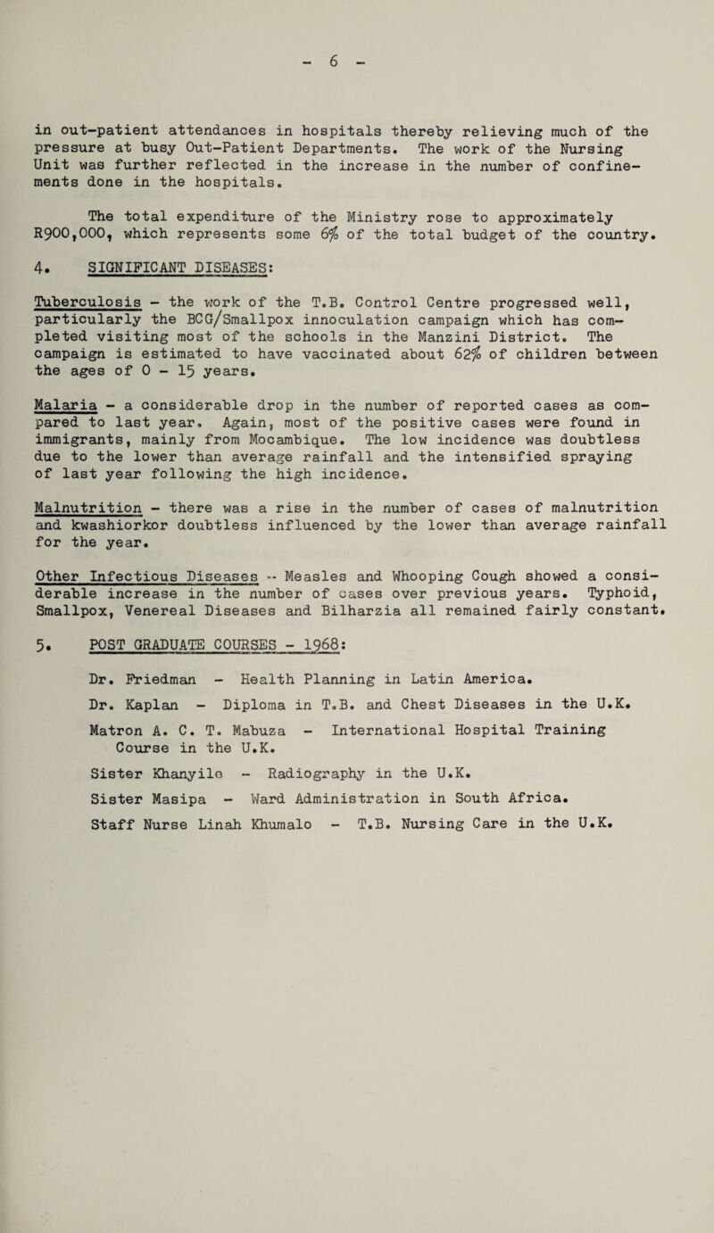 in out-patient attendances in hospitals thereby relieving much of the pressure at busy Out-Patient Departments. The work of the Nursing Unit was further reflected in the increase in the number of confine¬ ments done in the hospitals. The total expenditure of the Ministry rose to approximately R900,000, which represents some &fo of the total budget of the country* 4. SIGNIFICANT DISEASES; Tuberculosis - the v.’ork of the T.B. Control Centre progressed well, particularly the BCG/Smallpox innoculation campaign which has com¬ pleted visiting most of the schools in the Manzini District. The campaign is estimated to have vaccinated about 62^ of children between the ages of 0 - 15 years* Malaria - a considerable drop in the number of reported cases as com¬ pared to last year. Again, most of the positive cases were found in immigrants, mainly from Mocambique* The low incidence was doubtless due to the lower than average rainfall and the intensified spraying of last year following the high incidence. Malnutrition - there was a rise in the number of cases of malnutrition and kwashiorkor doubtless influenced by the lower than average rainfall for the year* Other Infectious Diseases Measles and Whooping Cough showed a consi¬ derable increase in the number of cases over previous years* Typhoid, Smallpox, Venereal Diseases and Bilharzia all remained fairly constant* 5* POST GRADUATE COURSES - 1968; Dr. Friedman - Health Planning in Latin America* Dr. Kaplan - Diploma in T.B. and Chest Diseases in the U*K* Matron A. C. T. Mabuza - International Hospital Training Course in the U*K. Sister Khanyile - Radiography in the U*K* Sister Masipa - Ward Administration in South Africa* Staff Nurse Linah Khuraalo - T.B. Nursing Care in the U*K*