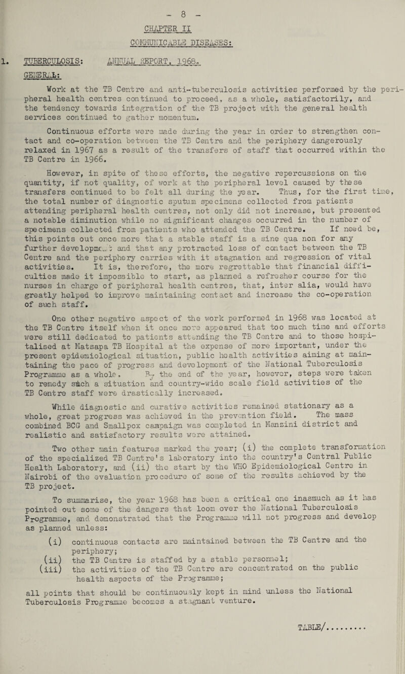 - 8 CHixPTER II COI^Ii-IUIUC.-LBLa diseases: 1. TUBERCULOSIS: MlUJiU. REPORT, 1968. Work at the TB Centre and anti-tuberculosis activities performed by the peri¬ pheral health centres continued to proceed, as a x\rhole, satisfactorily, and the tendency towards integ-ration of the TB project vjith the general health services continued to gather momentum. Continuous efforts were made during the year in order to strengthen con¬ tact and co-operation betv^een the TB Centre and the periphery dangerously relaxed in 1967 as a result of the transfers of staff that occurred xfithin the TB Centre in 1966. However, in spite of these efforts, the negative repercussions on the quantity, if not quality, of work at the peripheral level caused by these transfers continued to be felt all during the year. Thus, for the first time, the total number of dia.gnostic sputum specimens collected from patients attending peripheral health centres, not only did not increase, but presented a notable diminution while no significant changes occurred in the number of specimens collected from patients who attended the TB Centre. If need be, this points out once more that a stable staff is a sine qua non for any further developmc* and that any protracted loss of contact betx^een the TB Centre and the periphery carries with it stagnation and regression of vital activities. It is, therefore, the more regrettable that financial diffi¬ culties made it impossible to start, as planned a refresher course for the nurses in charge of peripheral health centres, that, inter alia, would have greatly helped to improve maintaining contact and increase the co-operation of such staff. One other negative aspect of the work performed in 1968 was located at the TB Centre itself vj'hen it once more appeared that too much time and efforts were still dedicated to patients attonding the TB Centre and to those hospi¬ talised at Matsapa TB Hospital at the expense of more important, under the present epidemiological situation, public health activities aiming at main¬ taining the pace of progress and development of the National Tuberculosis Programme as a whole, B-j the end of the year, however, steps v;ere taken to remedy smeh a situation and country-wide scale field activities of the TB Centre staff wore drastically increased. While diagnostic and curative activities remained stationary as a whole, great progress vj’as achieved in the prevention field. The mass combined BCG and Smallpox campaign vms completed in Mansini district and realistic and satisfactory results were attained. Two other main features marked the year; (i) the complete transformation of the specialized TB Centre's laboratory into the country's Central Public Health Laboratory, and (ii) the start by the bHO Epidemiological Centre in Nairobi of the evaluation procedure of some of the results achieved by the TB project. To summarise, the year 1968 has been a critical one inasmuch as it has pointed out some of the dangers that loom over the National Tuberculosis Programme, and demonstrated that the Programme X'/ill not progress and develop as planned unless: (i) continuous contacts are maintained between the TB Centre and the periphery; (ii) the TB Centre is staffed by a stable personnel; (iii) the activities of the TB Centre are concentrated on the public health aspects of the Programme; all points that should be continuously kept in mind unless the National Tuberculosis Programme becomes a stagnant venture. Ti^LE/