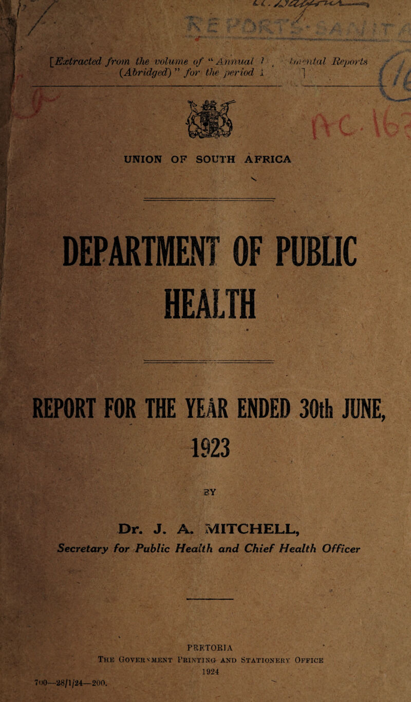 4 , , ■ / [.Extracted from the volume of “ Annual l to^ntal Reports {Abridged) ” for the period 1 j UNION OF SOUTH AFRICA DEPARTMENT OF PUBLIC HEALTH REPORT FOR THE YEAR ENDED 30th JUNE, ’ . **> 1923 BY Dr. J. A, MITCHELL, Secretary for Public Health and Chief Health Officer PRETORIA The Government Printing and Stationery Office 1924 700—28/1/24—200.