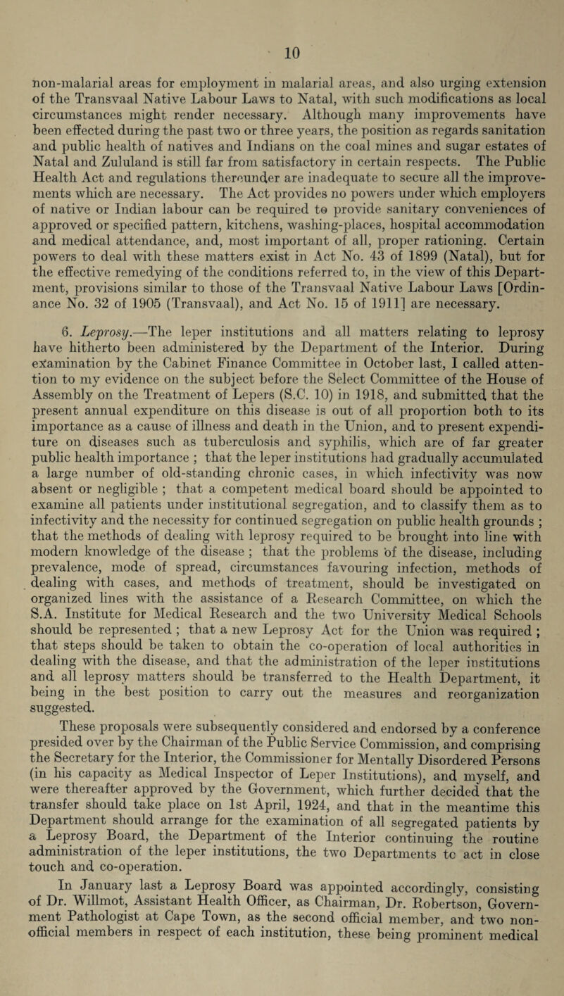non-malarial areas for employment in malarial areas, and also urging extension of the Transvaal Native Labour Laws to Natal, with such modifications as local circumstances might render necessary. Although many improvements have been effected during the past two or three years, the position as regards sanitation and public health of natives and Indians on the coal mines and sugar estates of Natal and Zululand is still far from satisfactory in certain respects. The Public Health Act and regulations thereunder are inadequate to secure all the improve¬ ments which are necessary. The Act provides no powers under which employers of native or Indian labour can be required to provide sanitary conveniences of approved or specified pattern, kitchens, washing-places, hospital accommodation and medical attendance, and, most important of all, proper rationing. Certain powers to deal with these matters exist in Act No. 43 of 1899 (Natal), but for the effective remedying of the conditions referred to, in the view of this Depart¬ ment, provisions similar to those of the Transvaal Native Labour Laws [Ordin¬ ance No. 32 of 1905 (Transvaal), and Act No. 15 of 1911] are necessary. 6. Leprosy.—The leper institutions and all matters relating to leprosy have hitherto been administered by the Department of the Interior. During examination by the Cabinet Finance Committee in October last, I called atten¬ tion to my evidence on the subject before the Select Committee of the House of Assembly on the Treatment of Lepers (S.C. 10) in 1918, and submitted that the present annual expenditure on this disease is out of all proportion both to its importance as a cause of illness and death in the Union, and to present expendi¬ ture on diseases such as tuberculosis and syphilis, which are of far greater public health importance ; that the leper institutions had gradually accumulated a large number of old-standing chronic cases, in which infectivity was now absent or negligible ; that a competent medical board should be appointed to examine all patients under institutional segregation, and to classify them as to infectivity and the necessity for continued segregation on public health grounds ; that the methods of dealing with leprosy required to be brought into line with modern knowledge of the disease ; that the problems of the disease, including prevalence, mode of spread, circumstances favouring infection, methods of dealing with cases, and methods of treatment, should be investigated on organized lines with the assistance of a Research Committee, on which the S.A. Institute for Medical Research and the two University Medical Schools should be represented ; that a new Leprosy Act for the Union was required ; that steps should be taken to obtain the co-operation of local authorities in dealing with the disease, and that the administration of the leper institutions and all leprosy matters should be transferred to the Health Department, it being in the best position to carry out the measures and reorganization suggested. These proposals were subsequently considered and endorsed by a conference presided over by the Chairman of the Public Service Commission, and comprising the Secretary for the Interior, the Commissioner for Mentally Disordered Persons (in his capacity as Medical Inspector of Leper Institutions), and myself, and were thereafter approved by the Government, which further decided that the transfer should take place on 1st April, 1924, and that in the meantime this Department should arrange for the examination of all segregated patients by a Leprosy Board, the Department of the Interior continuing the routine administration of the leper institutions, the two Departments tc act in close touch and co-operation. In January last a Leprosy Board was appointed accordingly, consisting of Dr. Willmot, Assistant Health Officer, as Chairman, Dr. Robertson, Govern¬ ment Pathologist at Cape Town, as the second official member, and two non¬ official members in respect of each institution, these being prominent medical
