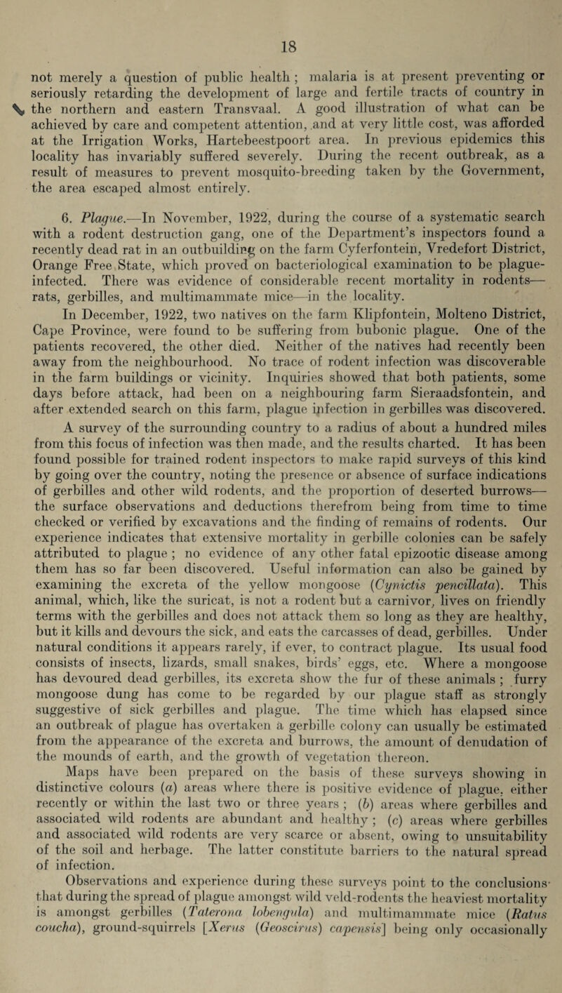 not merely a question of public health ; malaria is at present preventing or seriously retarding the development of large and fertile tracts of country in % the northern and eastern Transvaal. A good illustration of what can be achieved by care and competent attention, and at very little cost, was afforded at the Irrigation Works, ITartebeestpoort area. In previous epidemics this locality has invariably suffered severely. During the recent outbreak, as a result of measures to prevent mosquito-breeding taken by the Government, the area escaped almost entirely. 6. Plague.—In November, 1922, during the course of a systematic search with a rodent destruction gang, one of the Department’s inspectors found a recently dead rat in an outbuilding on the farm Cyferfontein, Vredefort District, Orange Free State, which proved on bacteriological examination to be plague- infected. There was evidence of considerable recent mortality in rodents— rats, gerbilles, and multimammate mice—in the locality. In December, 1922, two natives on the farm Klipfontein, Molteno District, Cape Province, were found to be suffering from bubonic plague. One of the patients recovered, the other died. Neither of the natives had recently been away from the neighbourhood. No trace of rodent infection was discoverable in the farm buildings or vicinity. Inquiries showed that both patients, some days before attack, had been on a neighbouring farm Sieraadsfontein, and after extended search on this farm, plague infection in gerbilles was discovered. A survey of the surrounding country to a radius of about a hundred miles from this focus of infection was then made, and the results charted. It has been found possible for trained rodent inspectors to make rapid surveys of this kind by going over the country, noting the presence or absence of surface indications of gerbilles and other wild rodents, and the proportion of deserted burrows— the surface observations and deductions therefrom being from time to time checked or verified by excavations and the finding of remains of rodents. Our experience indicates that extensive mortality in gerbille colonies can be safely attributed to plague ; no evidence of any other fatal epizootic disease among them has so far been discovered. Useful information can also be gained by examining the excreta of the yellow mongoose (Cynictis pencillata). This animal, which, like the suricat, is not a rodent but a carnivor, lives on friendly terms with the gerbilles and does not attack them so long as they are healthy, but it kills and devours the sick, and eats the carcasses of dead, gerbilles. Under natural conditions it appears rarely, if ever, to contract plague. Its usual food consists of insects, lizards, small snakes, birds’ eggs, etc. Where a mongoose has devoured dead gerbilles, its excreta show the fur of these animals ; furry mongoose dung has come to be regarded by our plague staff as strongly suggestive of sick gerbilles and plague. The time which has elapsed since an outbreak of plague has overtaken a gerbille colony can usually be estimated from the appearance of the excreta and burrows, the amount of denudation of the mounds of earth, and the growth of vegetation thereon. Maps have been prepared on the basis of these surveys showing in distinctive colours (a) areas where there is positive evidence of plague, either recently or within the last two or three years ; (b) areas where gerbilles and associated wild rodents are abundant and healthy ; (c) areas where gerbilles and associated wild rodents are very scarce or absent, owing to unsuitability of the soil and herbage. The latter constitute barriers to the natural spread of infection. Observations and experience during these surveys point to the conclusions- that during the spread of plague amongst wild veld-rodents the heaviest mortality is amongst gerbilles (Taterona lobengnla) and multimammate mice (Ratus concha), ground-squirrels [Xerus (Geoscirus) capensis] being only occasionally