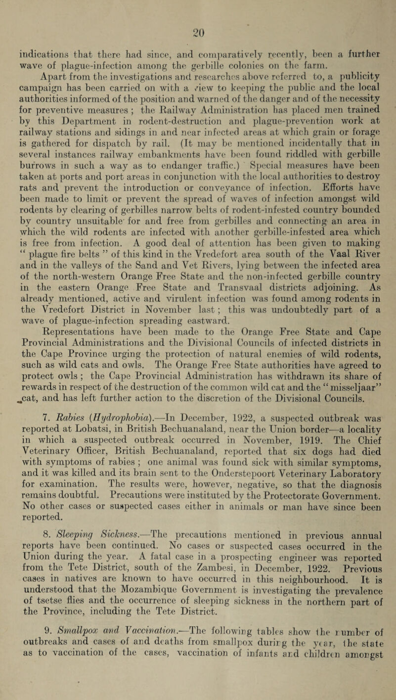 indications that there had since, and comparatively recently, been a further wave of plague-infection among the gerbille colonies on the farm. Apart from the investigations and researches above referred to, a publicity campaign has been carried on with a view to keeping the public and the local authorities informed of the position and warned of the danger and of the necessity for preventive measures ; the Railway Administration lias placed men trained by this Department in rodent-destruction and plague-prevention work at railway stations and sidings in and near infected areas at which grain or forage is gathered for dispatch by rail. (It may be mentioned incidentally that in several instances railway embankments have been found riddled with gerbille burrows in such a way as to endanger traffic.) Special measures have been taken at ports and port areas in conjunction with the local authorities to destroy rats and prevent the introduction or conveyance of infection. Efforts have been made to limit or prevent the spread of waves of infection amongst wild rodents by clearing of gerbilles narrow belts of rodent-infested country bounded by country unsuitable’ for and free from gerbilles and connecting an area in which the wild rodents are infected with another gerbille-infested area which is free from infection. A good deal of attention has been given to making “ plague fire belts ” of this kind in the Vredefort area south of the Vaal River and in the valleys of the Sand and Vet Rivers, lying between the infected area of the north-western Orange Free State and the non-infected gerbille country in the eastern Orange Free State and Transvaal districts adjoining. As already mentioned, active and virulent infection was found among rodents in the Vredefort District in November last; this was undoubtedly part of a wave of plague-infection spreading eastward. Representations have been made to the Orange Free State and Cape Provincial Administrations and the Divisional Councils of infected districts in the Cape Province urging the protection of natural enemies of wild rodents, such as wild cats and owls. The Orange Free State authorities have agreed to protect owls ; the Cape Provincial Administration has withdrawn its share of rewards in respect of the destruction of the common wild cat and the “ misseljaar” ..cat, and has left further action to the discretion of the Divisional Councils. 7. Rabies {Hydrophobia).—In December, 1922, a suspected outbreak was reported at Lobatsi, in British Bechuanaland, near the Union border—a locality in which a suspected outbreak occurred in November, 1919. The Chief Veterinary Officer, British Bechuanaland, reported that six dogs had died with symptoms of rabies ; one animal was found sick with similar symptoms, and it was killed and its brain sent to the Onderstcpoort Veterinary Laboratory for examination. The results were, however, negative, so that the diagnosis remains doubtful. Precautions were instituted by the Protectorate Government. No other cases or suspected cases either in animals or man have since been reported. 8. Sleeping Sickness.—The precautions mentioned in previous annual reports have been continued. No cases or suspected cases occurred in the Union during the year. A fatal case in a prospecting engineer was reported from the Tete District, south of the Zambesi, in December, 1922. Previous cases in natives are known to have occurred in this neighbourhood. It is understood that the Mozambique Government is investigating the prevalence of tsetse flies and the occurrence of sleeping sickness in the northern part of the Province, including the Tete District. 9. Smallpox and Vaccination.—The following tables show the number of outbreaks and cases of and deaths from smallpox during the year, the state as to vaccination of the cases, vaccination of infants and children amongst