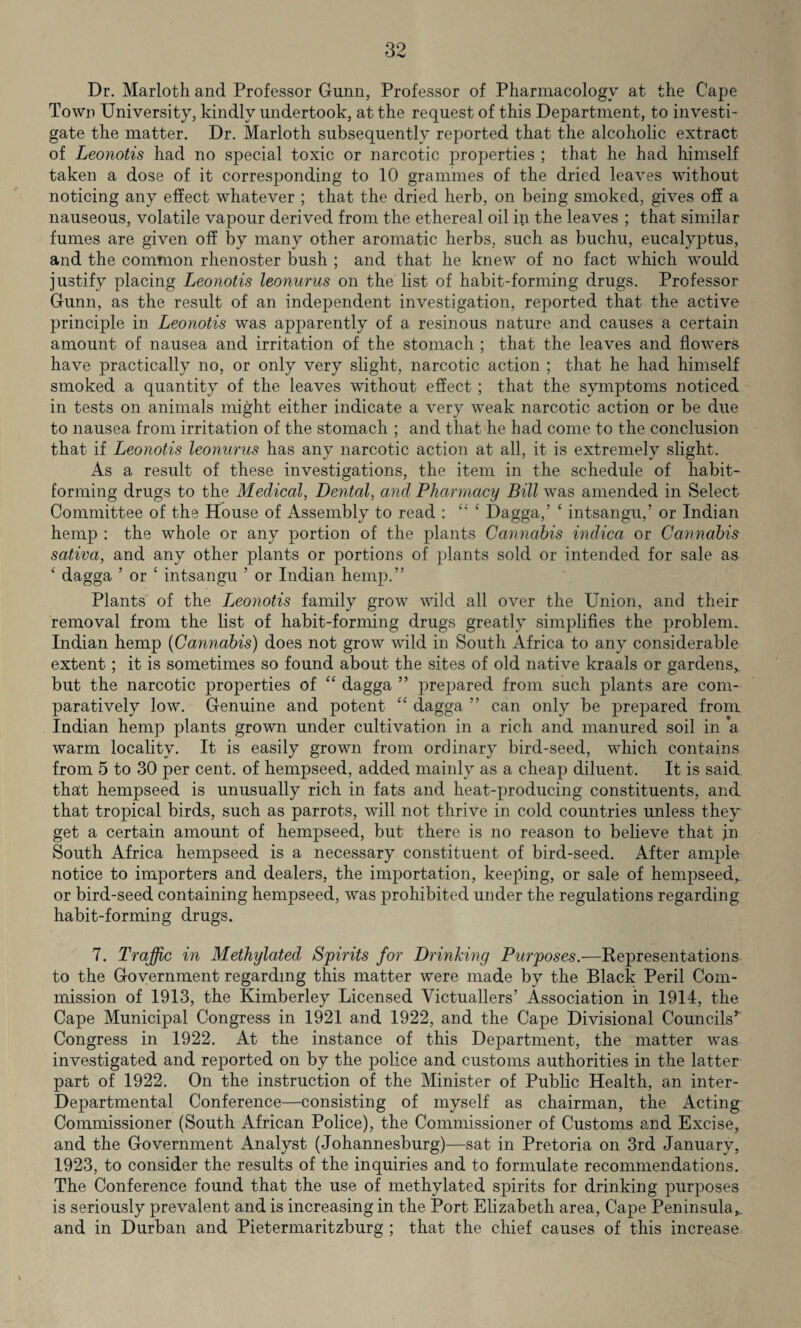 Dr. Marloth and Professor Gunn, Professor of Pharmacology at the Cape Town University, kindly undertook, at the request of this Department, to investi¬ gate the matter. Dr. Marloth subsequently reported that the alcoholic extract of Leonotis had no special toxic or narcotic properties ; that he had himself taken a dose of it corresponding to 10 grammes of the dried leaves without noticing any effect whatever ; that the dried herb, on being smoked, gives off a nauseous, volatile vapour derived from the ethereal oil in the leaves ; that similar fumes are given off by many other aromatic herbs, such as buchu, eucalyptus, and the common rhenoster bush ; and that he knew of no fact which would justify placing Leonotis leonurus on the list of habit-forming drugs. Professor Gunn, as the result of an independent investigation, reported that the active principle in Leonotis was apparently of a resinous nature and causes a certain amount of nausea and irritation of the stomach ; that the leaves and flowers have practically no, or only very slight, narcotic action ; that he had himself smoked a quantity of the leaves without effect ; that the symptoms noticed in tests on animals might either indicate a very weak narcotic action or be due to nausea from irritation of the stomach ; and that he had come to the conclusion that if Ijeonotis leonurus has any narcotic action at all, it is extremely slight. As a result of these investigations, the item in the schedule of habit- forming drugs to the Medical, Dental, and Pharmacy Bill was amended in Select Committee of the House of Assembly to read : “ ‘ Dagga,’ ‘ intsangu,’ or Indian hemp : the whole or any portion of the plants Cannabis indica or Cannabis sativa, and any other plants or portions of plants sold or intended for sale as * dagga ’ or ‘ intsangu ’ or Indian hemp.” Plants of the Ijeonotis family grow wild all over the Union, and their removal from the list of habit-forming drugs greatly simplifies the problem. Indian hemp (Cannabis) does not grow wild in South Africa to any considerable extent; it is sometimes so found about the sites of old native kraals or gardens,, but the narcotic properties of “ dagga ” prepared from such plants are com¬ paratively low. Genuine and potent “ dagga ” can only be prepared from Indian hemp plants grown under cultivation in a rich and manured soil in *a warm locality. It is easily grown from ordinary bird-seed, which contains from 5 to 30 per cent, of hempseed, added mainly as a cheap diluent. It is said that hempseed is unusually rich in fats and heat-producing constituents, and that tropical birds, such as parrots, will not thrive in cold countries unless the)r get a certain amount of hempseed, but there is no reason to believe that in South Africa hempseed is a necessary constituent of bird-seed. After ample notice to importers and dealers, the importation, keeping, or sale of hempseed,. or bird-seed containing hempseed, was prohibited under the regulations regarding habit-forming drugs. 7. Traffic in Methylated Spirits for Drinking Purposes.—Representations to the Government regarding this matter were made by the Black Peril Com¬ mission of 1913, the Kimberley Licensed Victuallers’ Association in 1914, the Cape Municipal Congress in 1921 and 1922, and the Cape Divisional Councils’' Congress in 1922. At the instance of this Department, the matter was investigated and reported on by the police and customs authorities in the latter part of 1922. On the instruction of the Minister of Public Health, an inter- Departmental Conference—consisting of myself as chairman, the Acting Commissioner (South African Police), the Commissioner of Customs and Excise, and the Government Analyst (Johannesburg)—sat in Pretoria on 3rd January, 1923, to consider the results of the inquiries and to formulate recommendations. The Conference found that the use of methylated spirits for drinking purposes is seriously prevalent and is increasing in the Port Elizabeth area, Cape Peninsula,, and in Durban and Pietermaritzburg ; that the chief causes of this increase