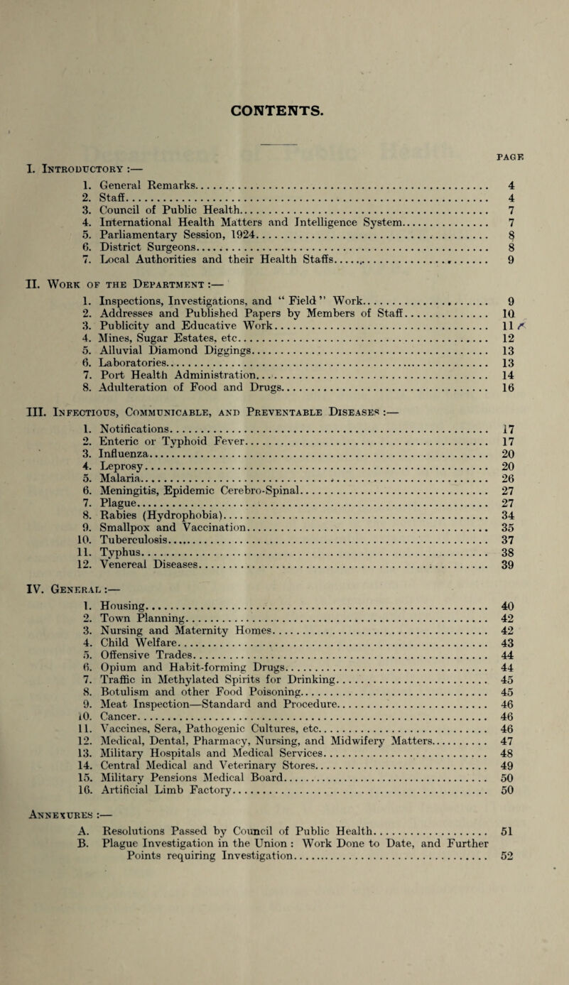 CONTENTS. PAGF. I. Introductory :— 1. General Remarks. 4 2. Staff. 4 3. Council of Public Health. 7 4. International Health Matters and Intelligence System. 7 5. Parliamentary Session, 1924. § 6. District Surgeons... 8 7. Local Authorities and their Health Staffs. 9 II. Work of the Department :— 1. Inspections, Investigations, and “ Field ” Work. 9 2. Addresses and Published Papers by Members of Staff. 10 3. Publicity and Educative Work. 11< 4. Mines, Sugar Estates, etc. 12 5. Alluvial Diamond Diggings. 13 6. Laboratories. 13 7. Port Health Administration.... 14 8. Adulteration of Food and Drugs. 16 III. Infectious, Communicable, and Preventable Diseases :— 1. Notifications. 17 2. Enteric or Typhoid Fever. 17 3. Influenza. 20 4. Leprosy. 20 5. Malaria.*. 26 6. Meningitis, Epidemic Cerebro-Spinal. 27 7. Plague. 27 8. Rabies (Hydrophobia). 34 9. Smallpox and Vaccination. 35 10. Tuberculosis... 37 11. Typhus. 38 12. Venereal Diseases... 39 IV. General :— 1. Housing. 40 2. Town Planning... 42 3. Nursing and Maternity Homes. 42 4. Child Welfare. 43 5. Offensive Trades. 44 6. Opium and Habit-forming Drugs. 44 7. Traffic in Methylated Spirits for Drinking. 45 8. Botulism and other Food Poisoning. 45 9. Meat Inspection—Standard and Procedure. 46 10. Cancer. 46 11. Vaccines, Sera, Pathogenic Cultures, etc. 46 12. Medical, Dental, Pharmacy, Nursing, and Midwifery Matters. 47 13. Military Hospitals and Medical Services. 48 14. Central Medical and Veterinary Stores. 49 15. Military Pensions Medical Board. 50 16. Artificial Limb Factory. 50 Annexures :— A. Resolutions Passed by Council of Public Health. 51 B. Plague Investigation in the Union : Work Done to Date, and Further Points requiring Investigation. 52