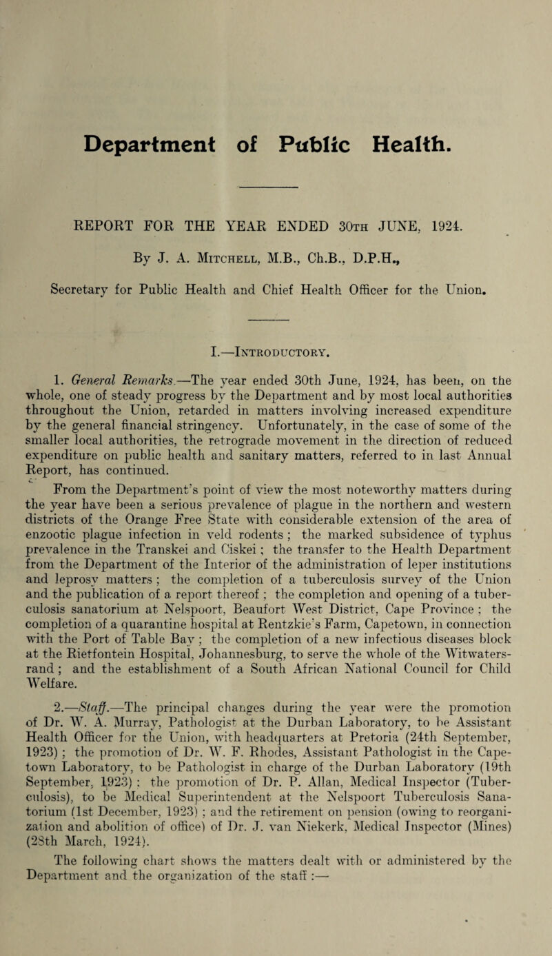 Department of Public Health. REPORT FOR THE YEAR ENDED 30th JUNE, 1924. By J. A. Mitchell, M.B., Ch.B., D.P.H., Secretary for Public Health and Chief Health Officer for the Union. I.—Introductory. 1. General Remarks.—The year ended 30th June, 1924, has been, on the whole, one of steady progress by the Department and by most local authorities throughout the Union, retarded in matters involving increased expenditure by the general financial stringency. Unfortunately, in the case of some of the smaller local authorities, the retrograde movement in the direction of reduced expenditure on public health and sanitary matters, referred to in last Annual Beport, has continued. From the Department's point of view the most noteworthy matters during the year have been a serious prevalence of plague in the northern and western districts of the Orange Free State with considerable extension of the area of enzootic plague infection in veld rodents ; the marked subsidence of typhus prevalence in the Transkei and Ciskei; the transfer to the Health Department from the Department of the Interior of the administration of leper institutions and leprosy matters ; the completion of a tuberculosis survey of the Union and the publication of a report thereof ; the completion and opening of a tuber¬ culosis sanatorium at Nelspoort, Beaufort West District, Cape Province ; the completion of a quarantine hospital at Rentzkie’s Farm, Capetown, in connection with the Port of Table Bay ; the completion of a new infectious diseases block at the Rietfontein Hospital, Johannesburg, to serve the whole of the Witwaters- rand ; and the establishment of a South African National Council for Child Welfare. 2. —Staff.—The principal changes during the year were the promotion of Dr. W. A. Murray, Pathologist at the Durban Laboratory, to be Assistant Health Officer for the Union, with headquarters at Pretoria (24th September, 1923) ; the promotion of Dr. W. F. Rhodes, Assistant Pathologist in the Cape¬ town Laboratory, to be Pathologist in charge of the Durban Laboratory (19th September. 1923) ; the promotion of Dr. P. Allan, Medical Inspector (Tuber¬ culosis), to be Medical Superintendent at the Nelspoort Tuberculosis Sana¬ torium (1st December, 1923) ; and the retirement on pension (owing to reorgani¬ zation and abolition of office) of Dr. J. van Niekerk, Medical Inspector (Mines) (23th March, 1924). The following chart shows the matters dealt with or administered by the Department and the organization of the staff:—