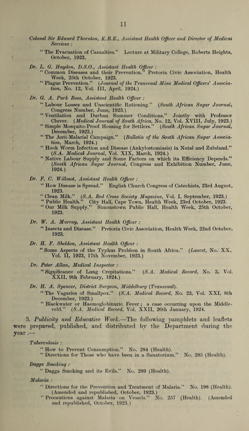 Colonel Sir Edward Thornton, K.B.E., Assistant Health Officer and Director of Medical Services : “ The Evacuation of Casualties.” Lecture at Military College, Roberts Heights, October, 1923. Dr. L. G. Haydon, D.S.O., Assistant Health Officer : “ Common Diseases and their Prevention.” Pretoria Civic Association, Health Week, 25th October, 1923. “ Plague Prevention.” (Journal of the Transvaal Mine Medical Officers' Associa¬ tion, No. 12, Vol. Ill, April, 1924.) Dr. G. A. Park Ross, Assistant Health Officer : “ Labour Losses and Unscientific Rationing.” (South African Sugar Journal, Congress Number, June, 1923.) “ Ventilation and Durban Summer Conditions.” Jointly with Professor Cluver. (Medical Journal of South Africa, No. 12, Vol. XVIII, July, 1923.) “ Simple Mosquito-Proof Housing for Settlers.” (South African Sugar Journal, December, 1923.) “ The Anti-Malarial Campaign.” (Bulletin of the South African Sugar Associa¬ tion, March, 1924.) “ Hook Worm Infection and Disease (Ankylostomiasis) in Natal and Zululand.” (S.A. Medical Journal, Vol. XIX, March, 1924.) “ Native Labour Supply and Some Factors on which its Efficiency Depends.” (South African Sugar Journal, Congress and Exhibition Number, June, 1924.) Dr. F. C. Willmot, Assistant Health Officer : k‘ How Disease is Spread.” English Church Congress of Catechists, 23rd August, 1923. “ Clean Milk.” ($.A. Red Cross Society Magazine, Vol. I, September, 1923.) “ Public Health.” City Hall, Cape Town, Health Week, 23rd October, 1923. “ Our Milk Supply.” Simonstown Public Hall, Health Week, 25th October, 1923. Dr. W. A. Murray, Assistant Health Officer : “ Insects and Disease.” Pretoria Civic Association, Health Week, 22nd October, 1923. Dr. H. F. Sheldon, Assistant Health Officer : “ Some Aspects of the Typhus Problem in South Africa.” (Lancet, No. XX, Vol. II, 1923, 17th November, 1923.) Dr. Peter Allan, Medical Inspector : “ Significance of Lung Crepitations.” (S.A. Medical Record, No. 3, Vol. XXII, 9th February, 1924.) Dr. H. A. Spencer, District Surgeon, Middelburg (Transvaal). “ The Vagaries of Smallpox.” ($.M. Medical Record, No. 23, Vol. XXI, 8th December, 1923.) “ Blackwater or Haemoglobinuric Fever ; a case occurring upon the Middle- veld.” (S.A. Medical Record, Vol. XXII, 26th January, 1924. 3. Publicity and Educative Work.—The following pamphlets and leaflets were prepared, published, and distributed by the Department during the year .— Tuberculosis : “ How to Prevent Consumption.” No. 284 (Health). “ Directions for Those who have been in a Sanatorium.” No. 285 (Health). Dagga Smoking : “ Dagga Smoking and its Evils.” No. 289 (Health). Malaria : “ Directions for the Prevention and Treatment of Malaria.” No. 198 (Health). (Amended and republished, October, 1923.) “ Precautions against Malaria on Vessels.” No. 257 (Health). (Amended and republished, October, 1923.)