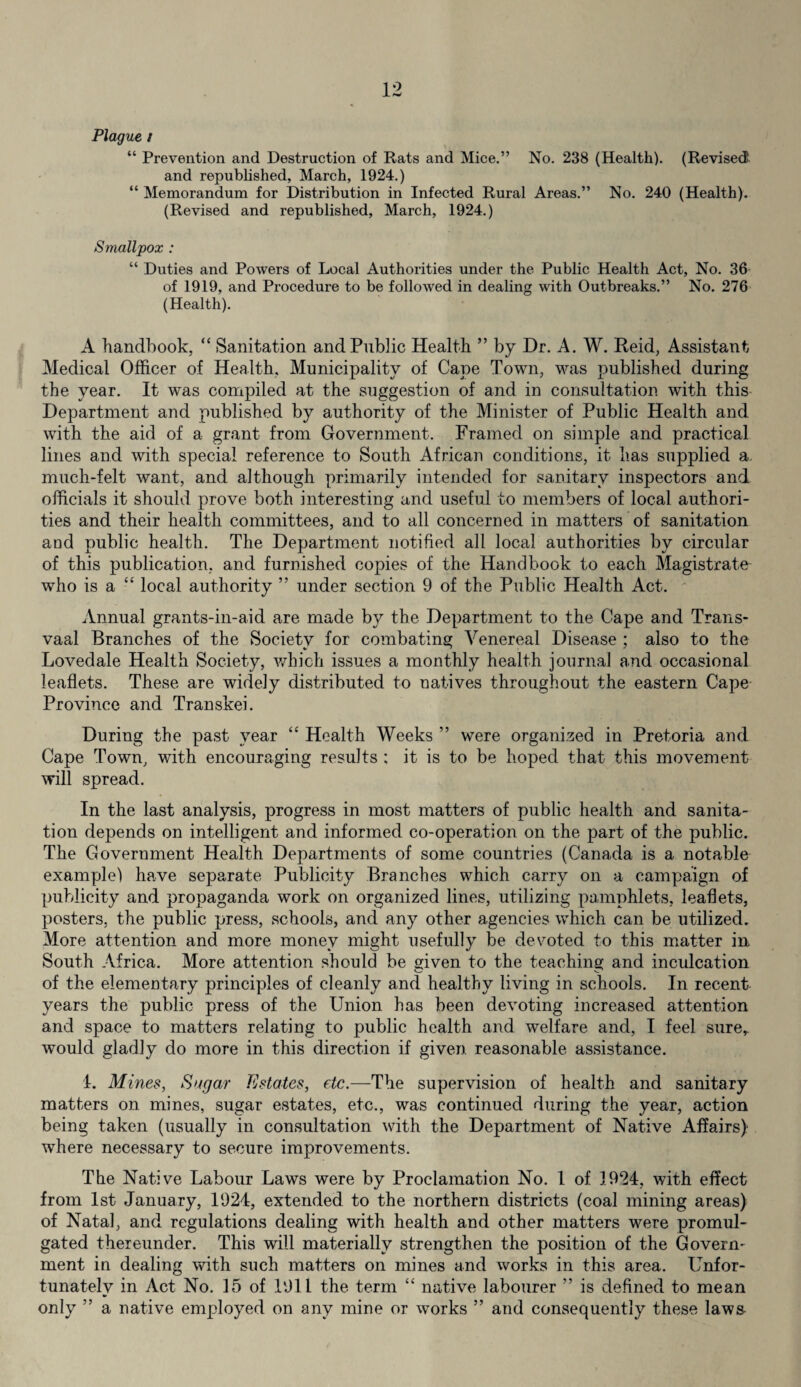 Plague ; “ Prevention and Destruction of Rats and Mice.” No. 238 (Health). (Revised and republished, March, 1924.) “ Memorandum for Distribution in Infected Rural Areas.” No. 240 (Health). (Revised and republished, March, 1924.) Smallpox : “ Duties and Powers of Local Authorities under the Public Health Act, No. 36 of 1919, and Procedure to be followed in dealing with Outbreaks.” No. 276 (Health). A handbook, “ Sanitation and Public Health ” by Dr. A. W. Reid, Assistant Medical Officer of Health, Municipality of Cape Town, was published during the year. It was compiled at the suggestion of and in consultation with this Department and published by authority of the Minister of Public Health and with the aid of a grant from Government. Framed on simple and practical lines and with special reference to South African conditions, it has supplied a. much-felt want, and although primarily intended for sanitary inspectors and officials it should prove both interesting and useful to members of local authori¬ ties and their health committees, and to all concerned in matters of sanitation and public health. The Department notified all local authorities by circular of this publication, and furnished copies of the Handbook to each Magistrate who is a “ local authority ” under section 9 of the Public Health Act. Annual grants-in-aid are made by the Department to the Cape and Trans¬ vaal Branches of the Society for combating Venereal Disease ; also to the Lovedale Health Society, which issues a monthly health journal and occasional leaflets. These are widely distributed to natives throughout the eastern Cape Province and Transkei. During the past year “ Health Weeks ” were organized in Pretoria and Cape Town, with encouraging results ; it is to be hoped that this movement will spread. In the last analysis, progress in most matters of public health and sanita¬ tion depends on intelligent and informed co-operation on the part of the public. The Government Health Departments of some countries (Canada is a notable example) have separate Publicity Branches which carry on a campaign of publicity and propaganda work on organized lines, utilizing pamphlets, leaflets, posters, the public press, schools, and any other agencies which can be utilized. More attention and more money might usefully be devoted to this matter in South Africa. More attention should be given to the teaching and inculcation of the elementary principles of cleanly and healthy living in schools. In recent years the public press of the Union has been devoting increased attention and space to matters relating to public health and welfare and, I feel sure,, would gladly do more in this direction if given reasonable assistance. 1. Mines, Sugar Estates, etc.—The supervision of health and sanitary matters on mines, sugar estates, etc., was continued during the year, action being taken (usually in consultation with the Department of Native Affairs) where necessary to secure improvements. The Native Labour Laws were by Proclamation No. 1 of 3.924, with effect from 1st January, 1924, extended to the northern districts (coal mining areas) of Natal, and regulations dealing with health and other matters were promul¬ gated thereunder. This will materially strengthen the position of the Govern¬ ment in dealing with such matters on mines and works in this area. Unfor¬ tunately in Act No. 35 of 1911 the term “ native labourer ” is defined to mean only ” a native employed on any mine or works ” and consequently these laws