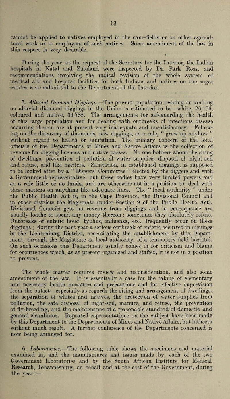 cannot be applied to natives employed in the cane-fields or on other agricul¬ tural work or to employers of such natives. Some amendment of the law in this respect is very desirable. During the year, at the request of the Secretary for the Interior, the Indian hospitals in Natal and Zululand were inspected by Dr. Park Ross, and recommendations involving the radical revision of the whole system of medical aid and hospital facilities for both Indians and natives on the sugar estates were submitted to the Department of the Interior. 5. Alluvial Diamond Diggings.—The present population residing or working on alluvial diamond diggings in the Union is estimated to be—white, 26,156, coloured and native, 36,788. The arrangements for safeguarding the health of this large population and for dealing with outbreaks of infectious disease occurring therein are at present very inadequate and unsatisfactory. Follow¬ ing on the discovery of diamonds, new diggings, as a rule, “ grow up anyhow ” without regard to health or sanitation. The primary concern of the local officials of the Departments of Mines and Native Affairs is the collection of revenue for digging licences and native passes. No one bothers about the siting of dwellings, prevention of pollution of water supplies, disposal of night-soil and refuse, and like matters. Sanitation, in established diggings, is supposed to be looked after by a “ Diggers’ Committee ” elected by the diggers and with a Government representative, but these bodies have very limited powers and as a rule little or no funds, and are otherwise not in a position to deal with these matters on anything like adequate lines. The “ local authority ” under the Public Health Act is, in the Cape Province, the Divisional Council and in other districts the Magistrate (under Section 9 of the Public Health Act). Divisional Councils gets no revenue from diggings and in consequence are usually loathe to spend any money thereon ; sometimes they absolutely refuse. Outbreaks of enteric fever, typhus, influenza, etc., frequently occur on these diggings ; during the past year a serious outbreak of enteric occurred in diggings in the Lichtenburg District, necessitating the establishment by this Depart¬ ment, through the Magistrate as local authority, of a temporary field hospital. On such occasions this Department usually comes in for criticism and blame for occurrences which, as at present organized and staffed, it is not in a position to prevent. The whole matter requires review and reconsideration, and also some amendment of the law. It is essentially a case for the taking of elementary and necessary health measures and precautions and for effective supervision from the outset—especially as regards the siting and arrangement of dwellings, the separation of whites and natives, the protection of water supplies from pollution, the safe disposal of night-soil, manure, and refuse, the prevention of fly-breeding, and the maintenance of a reasonable standard of domestic and general cleanliness. Repeated representations on the subject have been made by this Department to the Departments of Mines and Native Affairs, but hitherto without much result. A further conference of the Departments concerned is now being arranged for. 6. Laboratories.—The following table shows the specimens and material examined in, and the manufactures and issues made by, each of the two Government laboratories and by the South African Institute for Medical Research, Johannesburg, on behalf and at the cost of the Government, during the year:— V