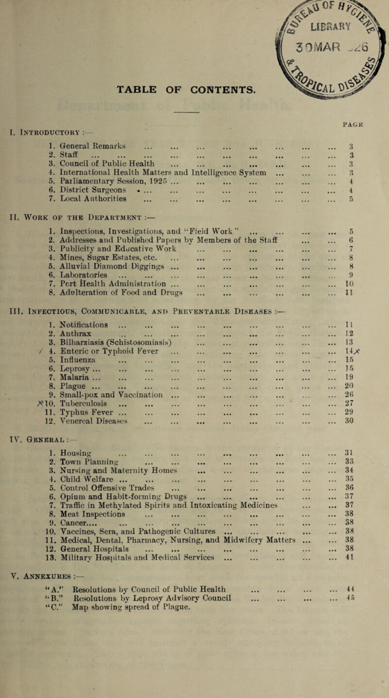 1. General Remarks 9 w-U- ••• ••• ••• ••• • • • ••• ••• 3. Council of Public Health . 4. International Health Matters and Intelligence System 5. Pailiamentary Session, 192f> ... 6. District Surgeons .... 7. Local Authorities . II. Work of the Department :— 1. Inspections, Investigations, and “Field Work ” 2. Addresses and Published Papers by Members of the Staff 3. Publicity and Educative Work 4. Mines, Sugar Estates, etc. 5. Alluvial Diamond Diggings. 6. Laboratories ... . 7. Pert Health Administration ... 8. Adulteration of Food and Drugs III. Infectious, Communicable, and Preventable Diseases :— 1. Notifications 2. Anthrax 3. Bilharziasis (Schistosomiasis) / 4. Enteric or Typhoid Fever o« Influenza ... ... ... 6. Leprosy... 7. Malaria. . 8. Plague. 9. Small-pox and Vaccination ... AMO. Tuberculosis 11. Typhus Fever. 12. Venereal Diseases IV. General :— 1. Housing 2. Town Planning 3. Nursing and Maternity Homes 4. Child Welfare ... 5. Control Offensive Trades 6. Opium and Habit-forming Drugs 7. Traffic in Methylated Spirits and Intoxicating Medicines 8. Meat Inspections 9. Cancer.... ... ... ... ... ... ... ... 10. Vaccines, Sera, and Pathogenic Cultures. 11. Medical, Dental, Pharmacy, Nursing, and Midwifery Matters 12. General Hospitals 13. Military Hospitals and Medical Services V. Annexures :— “A.” Resolutions by Council of Public Health “B.” Resolutions by Leprosy Advisory Council “C.” Map showing spread of Plague. PAG R 3 3 3 3 4 4 ... 5 6 7 ... 8 ... 8 9 ... 10 ... 11 11 12 13 14x 15 J 5 19 20 26 27 29 ... 31 ... 33 ... 34 ... 35 ... 36 ... 37 ... 37 ... 38 ... 38 ... 38 ... 38 ... 38 ... 41 ... 44 ... 45