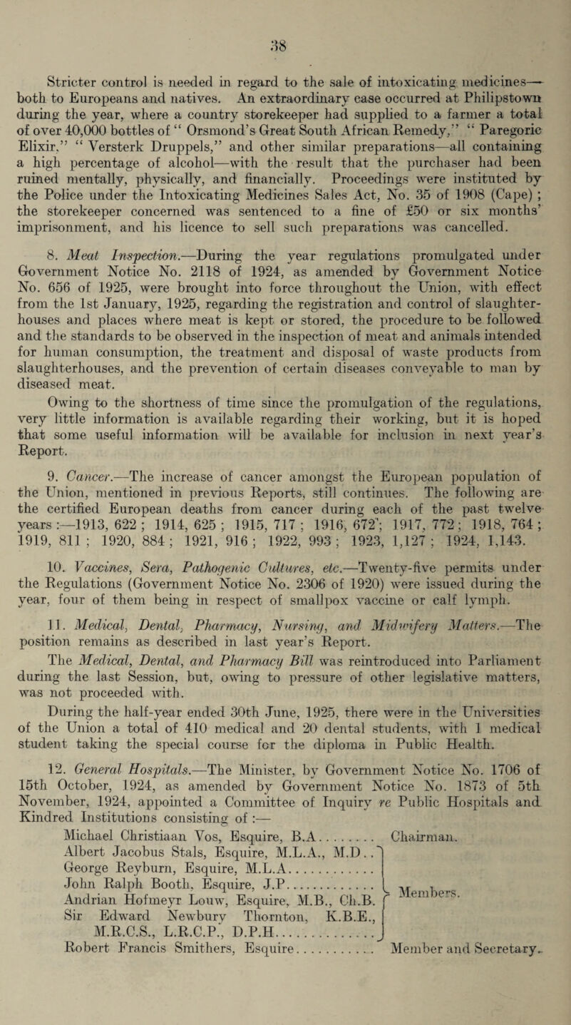 Stricter control is needed in regard to the sale of intoxicating medicines—- both to Europeans and natives. An extraordinary case occurred at Philipstown during the year, where a country storekeeper had supplied to a farmer a total of over 40,000 bottles of “ Orsmond’s Great South African Remedy/’ Paregoric Elixir,” “ Yersterk Druppels,” and other similar preparations—all containing a high percentage of alcohol—with the result that the purchaser had been ruined mentally, physically, and financially. Proceedings were instituted by the Police under the Intoxicating Medicines Sales Act, No. 35 of 1908 (Cape) ; the storekeeper concerned was sentenced to a fine of £50 or six months’ imprisonment, and his licence to sell such preparations was cancelled. 8. Meat Inspection.—During the year regulations promulgated under Government Notice No. 2118 of 1924, as amended bv Government Notice No. 656 of 1925, were brought into force throughout the Union, with effect from the 1st January, 1925, regarding the registration and control of slaughter¬ houses and places where meat is kept or stored, the procedure to be followed and the standards to be observed in the inspection of meat and animals intended for human consumption, the treatment and disposal of waste products from slaughterhouses, and the prevention of certain diseases conveyable to man by diseased meat. Owing to the shortness of time since the promulgation of the regulations, very little information is available regarding their working, but it is hoped that some useful information will be available for inclusion in next year’s Report. 9. Cancer.—The increase of cancer amongst the European population of the Union, mentioned in previous Reports, still continues. The following are the certified European deaths from cancer during each of the past twelve years 1913, 622 ; 1914, 625 ; 1915, 717 ; 1916, 672/ 1917, 772; 1918, 764; 1919,811; 1920,884; 1921, 916; 1922,993; 1923,1,127; 1924, 1,143. 10. Vaccines, Sera, Pathogenic Cultures, etc.—Twenty-five permits under the Regulations (Government Notice No. 2306 of 1920) were issued during the year, four of them being in respect of smallpox vaccine or calf lymph. 11. Medical, Dental, Pharmacy, Nursing, and Midwifery Matters.—The position remains as described in last year’s Report. The Medical, Dental, and Pharmacy Bill was reintroduced into Parliament during the last Session, but, owing to pressure of other legislative matters, was not proceeded with. During the half-year ended 30th June, 1925, there were in the Universities of the Union a total of 410 medical and 20 dental students, with 1 medical student taking the special course for the diploma, in Public Health. 12. General Hospitals.—The Minister, by Government Notice No. 1706 of 15th October, 1924, as amended by Government Notice No. 1873 of 5th November, 1924, appointed a Committee of Inquiry re Public Hospitals and Kindred Institutions consisting of:— Michael Christiaan Vos, Esquire, B.A. Chairman. Albert Jacobus Stals, Esquire, M.L.A., M.D.. George Reyburn, Esquire, M.L.A. John Ralph Booth. Esquire, J.P. Andrian Hofmeyr Louw, Esquire, M.B., Cli.B. Sir Edward Newbury Thornton, K.B.E., M.R.C.S., L.R.C.P., D.P.H. Robert Francis Smithers, Esquire. Member and Secretary. Members.