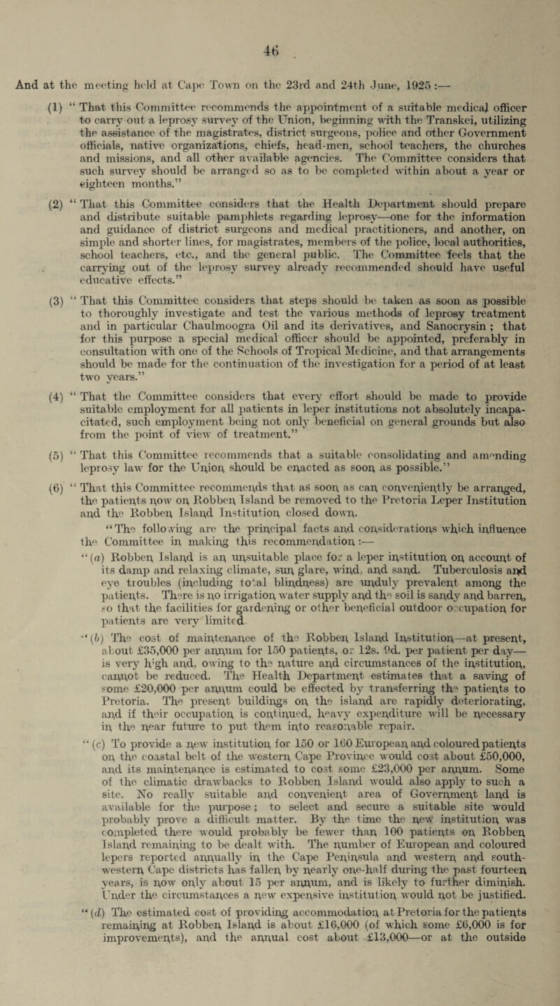 And at the meeting held at Cape Town on the 23rd and 24th -June, 1925 :— (1) “ That this Committee recommends the appointment of a suitable medical officer to carry out a leprosy survey of the Union, beginning with the Transkei, utilizing the assistance of the magistrates, district surgeons, police and other Government officials, native organizations, chiefs, head-men, school teachers, the churches and missions, and all other available agencies. The Committee considers that such survey should be arranged so as to be completed within about a year or eighteen months.” (2) “ That this Committee considers that the Health Department should prepare and distribute suitable pamphlets regarding leprosy—one for the information and guidance of district surgeons and medical practitioners, and another, on simple and shorter lines, for magistrates, members of the police, local authorities, school teachers, etc., and the general public. The Committee feels that the carrying out of the leprosy survey already recommended should have useful educative effects.” (3) “ That this Committee considers that steps should be taken as soon as possible to thoroughly investigate and test the various methods of leprosy treatment and in particular Chaulmoogra Oil and its derivatives, and Sanocrysin ; that for this purpose a special medical officer should be appointed, preferably in consultation with one of the Schools of Tropical Medicine, and that arrangements should be made for the continuation of the investigation for a period of at least two years.” (4) “ That the Committee considers that every effort should be made to provide suitable employment for all patients in leper institutions not absolutely incapa¬ citated, sucli employment being not only beneficial on general grounds but also from the point of view of treatment.” (5) “ That this Committee recommends that a suitable consolidating and amending leprosy law for the Union, should be enacted as soon as possible.” (6) “ That this Committee recommends that aS soon as can conveniently be arranged, the patients now on, Bobben Island be removed to the Pretoria Leper Institution and the Bobben Island Institution closed down. “ The following are the principal facts and considerations which influence th° Committee in making this recommendation :— “(a) Bobben Island is an unsuitable place for a leper institution on account of its damp and relaxing climate, sun glare, wind, ancl sand. Tuberculosis and eye troubles (including total blindness) are unduly prevalent among the patients. There is no irrigation water supply and the soil is sandy and barren, so that the facilities for gardening or other beneficial outdoor occupation for patients are very limited “ (b) The cost of maintenance of the Bobben Island Institution—at present, about £35,000 per annum for 150 patients, or 12s. 9d. per patient per day— is very high and, owing to the nature and circumstances of the institution, cannot be reduced. The Health Department estimates that a saving of some £20,000 per annum could be effected by transferring the patients to Pretoria. The present buildings on, the island are rapidly deteriorating, and if their occupation, is continued, heavy expenditure will be necessary in, the near future to put them into reasonable repair. . “ (c) To provide a new institution for 150 or 160 European and coloured patients on the coastal belt of the western, Cape Province would cost about £50,000, and its maintenance is estimated to cost some £23,000 per annum. Some of the climatic drawbacks to Bobben Island would also apply to such a site. No really suitable and convenient area of Government land is available for the purpose; to select and secure a suitable site would probably prove a difficult matter. By the time the new institution, was completed there would probably be fewer than 100 patients on Bobben Island remaining to be dealt with. The number of European and coloured lepers reported annually in the Cape Peninsula and western and south¬ western Cape districts has fallen by nearly one-half during the past fourteen years, is now only about 15 per annum, and is likely to further diminish. Under the circumstances a new expensive institution would not be justified. “(d) The estimated cost of providing accommodation at Pretoria for the patients remaining at Bobben. Island is about £16,000 (of which some £6,000 is for improvements), and the annual cost about £13,000—or at the outside