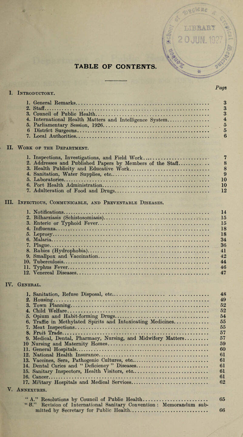 TABLE OF CONTENTS. Page I. Introductory. 1. General Remarks. 3 2. Staff. 3 3. Council of Public Health. 3 4. International Health Matters and Intelligence System. 4 5. Parliamentary Session, 1926. 5 6 District Surgeons. 5 7. Local Authorities. 6 II. Work of the Department. 1. Inspections, Investigations, and Field Work. 7 2. Addresses and Published Papers by Members of the Staff. 8 3. Health Publicity and Educative Work. 8 4. Sanitation, Water Supplies, etc. 9 5. Laboratories. 10 6. Port Health Administration. 10 7. Adulteration of Food and Drugs. 12 III. Infectious, Communicable, and Preventable Diseases. 1. Notifications. 14 2. Bilharziasis (Schistosomiasis). 15 3. Enteric or Typhoid Fever. 15 4. Influenza. 18 5. Leprosy. 18 6. Malaria. 34 7. Plague. 36 8. Rabies (Hydrophobia). 41 9. Smallpox and Vaccination. 42 10. Tuberculosis. 44 11. Typhus Fever. 46 12. Venereal Diseases. 47 IV. General. 1. Sanitation, Refuse Disposal, etc. 48 2. Housing. 49 3. Town Planning. 52 4. Child Welfare. 52 5. Opium and Habit-forming Drugs. 54 6. Traffic in Methylated Spirits and Intoxicating Medicines. 55 7. Meat Inspections. 55 8. Fruit Trade. 57 9. Medical, Dental, Pharmacy, Nursing, and Midwifery Matters. 57 10 Nursing and Maternity Homes. 59 11. General Hospitals. 60 12. National Health Insurance. 61 13. Vaccines, Sera, Pathogenic Cultures, etc. 61 14. Dental Caries and “ Deficiency ” Diseases. 61 15. Sanitary Inspectors, Health Visitors, etc. 61 16. Cancer. 61 17. Military Hospitals and Medical Services. 62 V. Annexures. “ A.” Resolutions by Council of Public Health. 65 “ B.” Revision of International Sanitary Convention : Memorandum sub¬ mitted by Secretary for Public Health. 66