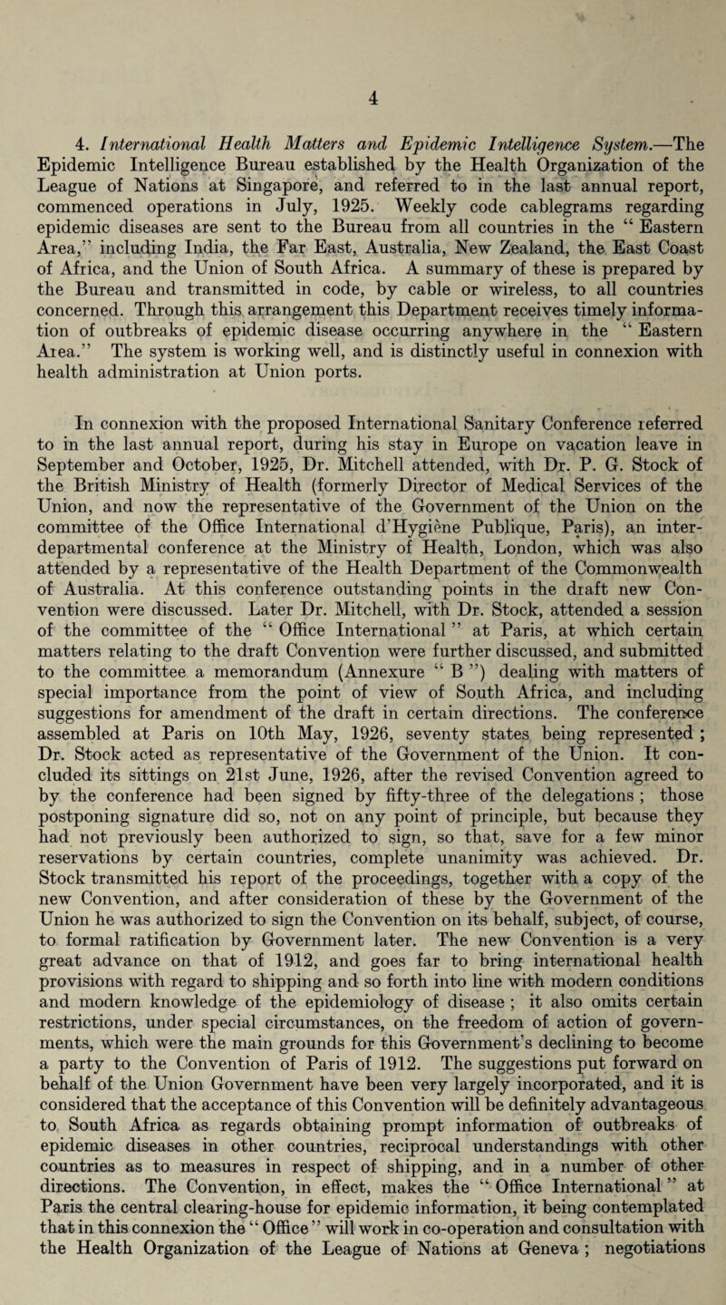 4. International Health Matters and Epidemic Intelligence System.—The Epidemic Intelligence Bureau established by the Health Organization of the League of Nations at Singapore, and referred to in the last annual report, commenced operations in July, 1925. Weekly code cablegrams regarding epidemic diseases are sent to the Bureau from all countries in the “ Eastern Area,” including India, the Far East, Australia, New Zealand, the East Coast of Africa, and the Union of South Africa. A summary of these is prepared by the Bureau and transmitted in code, by cable or wireless, to all countries concerned. Through this arrangement this Department receives timely informa¬ tion of outbreaks of epidemic disease occurring anywhere in the “ Eastern Area.” The system is working well, and is distinctly useful in connexion with health administration at Union ports. In connexion with the proposed International Sanitary Conference referred to in the last annual report, during his stay in Europe on vacation leave in September and October, 1925, Dr. Mitchell attended, with Dr. P. G. Stock of the British Ministry of Health (formerly Director of Medical Services of the Union, and now the representative of the Government of the Union on the committee of the Office International d’Hygiene Publique, Paris), an inter¬ departmental conference at the Ministry of Health, London, which was also attended by a representative of the Health Department of the Commonwealth of Australia. At this conference outstanding points in the draft new Con¬ vention were discussed. Later Dr. Mitchell, with Dr. Stock, attended a session of the committee of the “ Office International ” at Paris, at which certain matters relating to the draft Convention were further discussed, and submitted to the committee a memorandum (Annexure “ B ”) dealing with matters of special importance from the point of view of South Africa, and including suggestions for amendment of the draft in certain directions. The conference assembled at Paris on 10th May, 1926, seventy states being represented ; Dr. Stock acted as representative of the Government of the Union. It con¬ cluded its sittings on 21st June, 1926, after the revised Convention agreed to by the conference had been signed by fifty-three of the delegations ; those postponing signature did so, not on any point of principle, but because they had not previously been authorized to sign, so that, save for a few minor reservations by certain countries, complete unanimity was achieved. Dr. Stock transmitted his report of the proceedings, together with a copy of the new Convention, and after consideration of these by the Government of the Union he was authorized to sign the Convention on its behalf, subject, of course, to formal ratification by Government later. The new Convention is a very great advance on that of 1912, and goes far to bring international health provisions with regard to shipping and so forth into line with modern conditions and modern knowledge of the epidemiology of disease ; it also omits certain restrictions, under special circumstances, on the freedom of action of govern¬ ments, which were the main grounds for this Government’s declining to become a party to the Convention of Paris of 1912. The suggestions put forward on behalf of the Union Government have been very largely incorporated, and it is considered that the acceptance of this Convention will be definitely advantageous to South Africa as regards obtaining prompt information of outbreaks of epidemic diseases in other countries, reciprocal understandings with other countries as to measures in respect of shipping, and in a number of other directions. The Convention, in effect, makes the “ Office International ” at Paris the central clearing-house for epidemic information, it being contemplated that in this connexion the “ Office ” will work in co-operation and consultation with the Health Organization of the League of Nations at Geneva ; negotiations