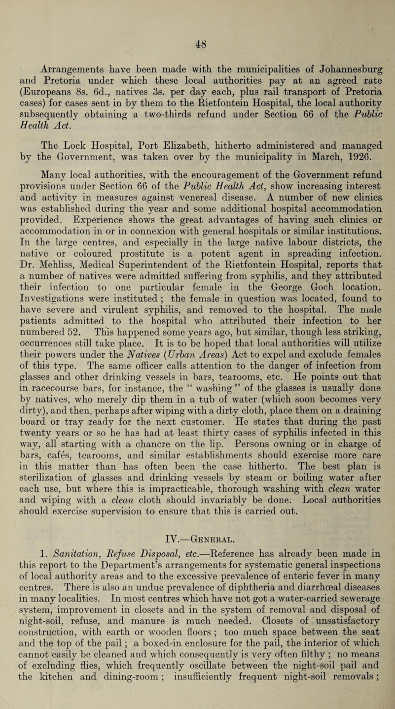 Arrangements have been made with the municipalities of Johannesburg and Pretoria under which these local authorities pay at an agreed rate (Europeans 8s. 6d., natives 3s. per day each, plus rail transport of Pretoria cases) for cases sent in by them to the Rietfontein Hospital, the local authority subsequently obtaining a two-thirds refund under Section 66 of the Public Health Act. The Lock Hospital, Port Elizabeth, hitherto administered and managed by the Government, was taken over by the municipality in March, 1926. Many local authorities, with the encouragement of the Government refund provisions under Section 66 of the Public Health Act, show increasing interest and activity in measures against venereal disease. A number of new clinics was established during the year and some additional hospital accommodation provided. Experience shows the great advantages of having such clinics or accommodation in or in connexion with general hospitals or similar institutions. In the large centres, and especially in the large native labour districts, the native or coloured prostitute is a potent agent in spreading infection. Dr. Mehliss, Medical Superintendent of the Rietfontein Hospital, reports that a number of natives were admitted suffering from syphilis, and they attributed their infection to one particular female in the George Goch location. Investigations were instituted ; the female in question was located, found to have severe and virulent syphilis, and removed to the hospital. The male patients admitted to the hospital who attributed their infection to her numbered 52. This happened some years ago, but similar, though less striking, occurrences still take place. It is to be hoped that local authorities will utilize their powers under the Natives (Urban Areas) Act to expel and exclude females of this type. The same officer calls attention to the danger of infection from glasses and other drinking vessels in bars, tearooms, etc. He points out that in racecourse bars, for instance, the “ washing ” of the glasses is usually done by natives, who merely dip them in a tub of water (which soon becomes very dirty), and then, perhaps after wiping with a dirty cloth, place them on a draining board or tray ready for the next customer. He states that during the past twenty years or so he has had at least thirty cases of syphilis infected in this way, all starting with a chancre on the lip. Persons owning or in charge of bars, cafes, tearooms, and similar establishments should exercise more care in this matter than has often been the case hitherto. The best plan is sterilization of glasses and drinking vessels by steam or boiling water after each use, but where this is impracticable, thorough washing with clean water and wiping with a clean cloth should invariably be done. Local authorities should exercise supervision to ensure that this is carried out. IV.—Genekal. 1. Sanitation, Refuse Disposal, etc.—Reference has already been made in this report to the Department’s arrangements for systematic general inspections of local authority areas and to the excessive prevalence of enteric fever in many centres. There is also an undue prevalence of diphtheria and diarrhoeal diseases in many localities. In most centres which have not got a water-carried sewerage system, improvement in closets and in the system of removal and disposal of night-soil, refuse, and manure is much needed. Closets of unsatisfactory construction, with earth or wooden floors ; too much space between the seat and the top of the pail; a boxed-in enclosure for the pail, the interior of which cannot easily be cleaned and which consequently is very often filthy ; no means of excluding flies, which frequently oscillate between the night-soil pail and the kitchen and dining-room; insufficiently frequent night-soil removals;