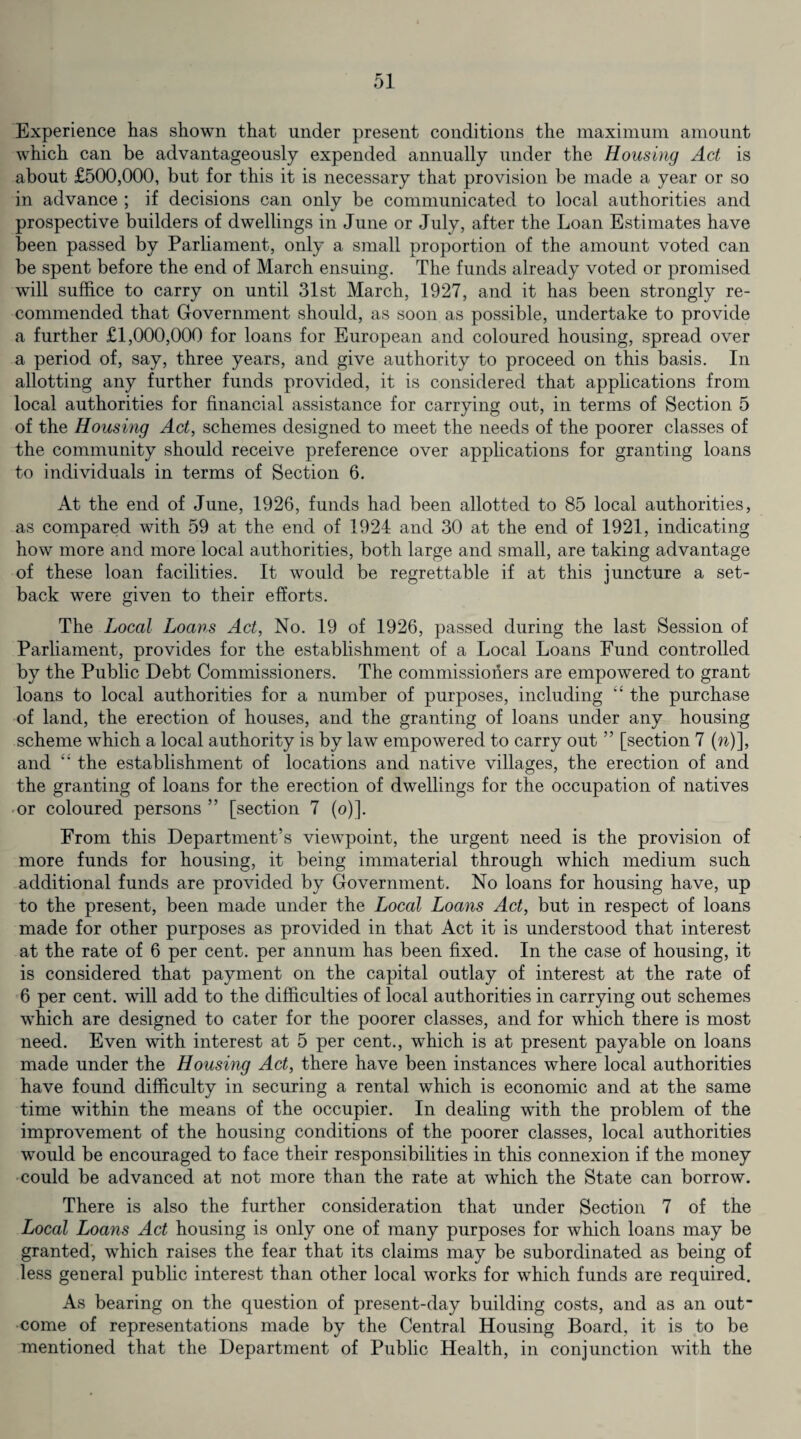 Experience has shown that under present conditions the maximum amount which can be advantageously expended annually under the Housing Act is about £500,000, but for this it is necessary that provision be made a year or so in advance ; if decisions can only be communicated to local authorities and prospective builders of dwellings in June or July, after the Loan Estimates have been passed by Parliament, only a small proportion of the amount voted can be spent before the end of March ensuing. The funds already voted or promised will suffice to carry on until 31st March, 1927, and it has been strongly re¬ commended that Government should, as soon as possible, undertake to provide a further £1,000,000 for loans for European and coloured housing, spread over a period of, say, three years, and give authority to proceed on this basis. In allotting any further funds provided, it is considered that applications from local authorities for financial assistance for carrying out, in terms of Section 5 of the Housing Act, schemes designed to meet the needs of the poorer classes of the community should receive preference over applications for granting loans to individuals in terms of Section 6. At the end of June, 1926, funds had been allotted to 85 local authorities, as compared with 59 at the end of 1924 and 30 at the end of 1921, indicating how more and more local authorities, both large and small, are taking advantage of these loan facilities. It would be regrettable if at this juncture a set¬ back were given to their efforts. The Local Loans Act, No. 19 of 1926, passed during the last Session of Parliament, provides for the establishment of a Local Loans Fund controlled by the Public Debt Commissioners. The commissioners are empowered to grant loans to local authorities for a number of purposes, including “ the purchase of land, the erection of houses, and the granting of loans under any housing scheme which a local authority is by law empowered to carry out ” [section 7 (n)], and “ the establishment of locations and native villages, the erection of and the granting of loans for the erection of dwellings for the occupation of natives or coloured persons ” [section 7 (o)]. From this Department’s viewpoint, the urgent need is the provision of more funds for housing, it being immaterial through which medium such additional funds are provided by Government. No loans for housing have, up to the present, been made under the Local Loans Act, but in respect of loans made for other purposes as provided in that Act it is understood that interest at the rate of 6 per cent, per annum has been fixed. In the case of housing, it is considered that payment on the capital outlay of interest at the rate of 6 per cent, will add to the difficulties of local authorities in carrying out schemes which are designed to cater for the poorer classes, and for which there is most need. Even with interest at 5 per cent., which is at present payable on loans made under the Housing Act, there have been instances where local authorities have found difficulty in securing a rental which is economic and at the same time within the means of the occupier. In dealing with the problem of the improvement of the housing conditions of the poorer classes, local authorities would be encouraged to face their responsibilities in this connexion if the money could be advanced at not more than the rate at which the State can borrow. There is also the further consideration that under Section 7 of the Local Loans Act housing is only one of many purposes for which loans may be granted, which raises the fear that its claims may be subordinated as being of less general public interest than other local works for which funds are required. As bearing on the question of present-day building costs, and as an out come of representations made by the Central Housing Board, it is to be mentioned that the Department of Public Health, in conjunction with the