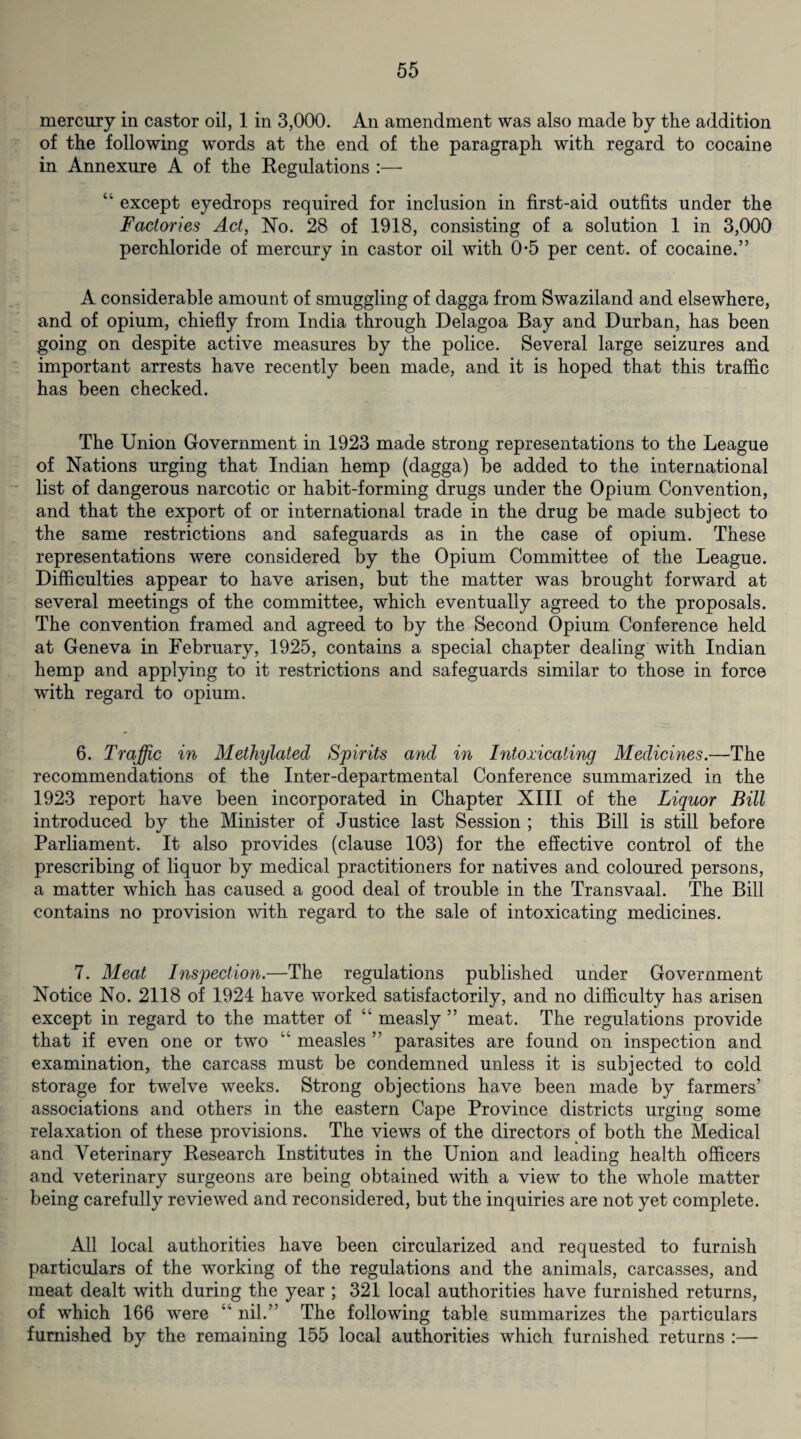 mercury in castor oil, 1 in 3,000. An amendment was also made by the addition of the following words at the end of the paragraph with regard to cocaine in Annexure A of the Regulations :— “ except eyedrops required for inclusion in first-aid outfits under the Factories Act, No. 28 of 1918, consisting of a solution 1 in 3,000 perchloride of mercury in castor oil with 0-5 per cent, of cocaine.” A considerable amount of smuggling of dagga from Swaziland and elsewhere, and of opium, chiefly from India through Delagoa Bay and Durban, has been going on despite active measures by the police. Several large seizures and important arrests have recently been made, and it is hoped that this traffic has been checked. The Union Government in 1923 made strong representations to the League of Nations urging that Indian hemp (dagga) be added to the international list of dangerous narcotic or habit-forming drugs under the Opium Convention, and that the export of or international trade in the drug be made subject to the same restrictions and safeguards as in the case of opium. These representations were considered by the Opium Committee of the League. Difficulties appear to have arisen, but the matter was brought forward at several meetings of the committee, which eventually agreed to the proposals. The convention framed and agreed to by the Second Opium Conference held at Geneva in February, 1925, contains a special chapter dealing with Indian hemp and applying to it restrictions and safeguards similar to those in force with regard to opium. 6. Traffic in Methylated Spirits and in Intoxicating Medicines.—The recommendations of the Inter-departmental Conference summarized in the 1923 report have been incorporated in Chapter XIII of the Liquor Bill introduced by the Minister of Justice last Session ; this Bill is still before Parliament. It also provides (clause 103) for the effective control of the prescribing of liquor by medical practitioners for natives and coloured persons, a matter which has caused a good deal of trouble in the Transvaal. The Bill contains no provision with regard to the sale of intoxicating medicines. 7. Meat Inspection.—The regulations published under Government Notice No. 2118 of 1924 have worked satisfactorily, and no difficulty has arisen except in regard to the matter of “ measly ” meat. The regulations provide that if even one or two “ measles ” parasites are found on inspection and examination, the carcass must be condemned unless it is subjected to cold storage for twelve weeks. Strong objections have been made by farmers’ associations and others in the eastern Cape Province districts urging some relaxation of these provisions. The views of the directors of both the Medical and Veterinary Research Institutes in the Union and leading health officers and veterinary surgeons are being obtained with a view to the whole matter being carefully reviewed and reconsidered, but the inquiries are not yet complete. All local authorities have been circularized and requested to furnish particulars of the working of the regulations and the animals, carcasses, and meat dealt with during the year ; 321 local authorities have furnished returns, of which 166 were “ nil.” The following table summarizes the particulars furnished by the remaining 155 local authorities which furnished returns :—