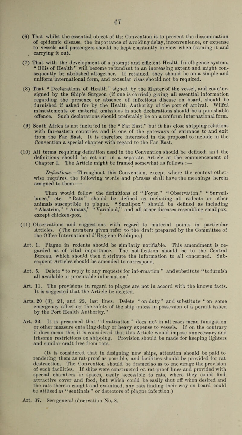 67 (6) That whilst the essential object of the Convention is to prevent the dissemination of epidemic disease, the importance of avoiding delay, inconvenience, or expense to vessels and passengers should be kept constantly in view when framing it and carrying it out. (7) That with the development of a prompt and efficient Health Intelligence system, “ Bills of Health” will become relundmt to an increasing extent and might con¬ sequently be abolished altogether. If retained, they should be on a simple and uniform international form, and consular visas should not be required. (8) That “ Declarations of Health ” signed by the Master of the vessel, and counter¬ signed by the Ship’s Surgeon (if one is carried) giving all essential information regarding the presence or absence of infectious disease on board, should be furnished if asked for by the Health Authority of the port of arrival. Wilful misstatements or material omissions in such declarations should be a punishable offence. Such declarations should preferably be on a uniform international form. (9) South Africa is not incluled in the “ Far East,” but it has close shipping relations with far-eastern countries and is one of the gateways of entrance to and exit from the Far East. It is therefore interested in the proposal to include in the Convention a special chapter with regard to the Far East. (10) All terms requiring definition used in the Convention should be defined, anl the definitions should be set out in a separate Article at the commencement of Chapter I. The Article might be framed somewhat as follows Definitions.—Throughout this Convention, except where the context other¬ wise requires, the following words and phrases shill have the meanings herein assigned to them :— Then would follow the definitions of “Foyer,” “ Observal ion,” “Surveil¬ lance,” etc. “Rats” should be defined as including all rodents or other animals susceptible to plague. “ Smallpox ” should be defined as including “ Alastrim,” “ Amaas,” “Varioloid,” and all other diseases resembling smallpox, except chicken-pox. (11) Observations and suggestions with regard to material points in particular Articles. (The numbers given refer to the draft prepared by the Committee of the Office International d’Hygiene Publique.) Art, 1. Plague in rodents should be similarly notifiable. This amendment is re¬ garded as of vital importance. The notification should be to the Central Bureau, which should then d stribute the information to all concerned. Sub¬ sequent Articles should be amended to correspond. Art. 5. Delete “to reply to any requests for information ” and substitute “tofurnish all available or procurable information.” Art. 11. The provisions in regard to plague are not in accord with the known facts. It is suggested that the Article be deleted. Arts. 20 (3), 21, and 22. last lines. Delete “on duty” and substitute “on some emergency affecting the safety of the ship unless in possession of a permit issued by the Port Health Authority.” Art. 23. It is presumed that “djratization” does not in all cases mean fumigation or other measure entailing delay or heavy expense to vessels. If on the contrary it does mean this, it is considered that this Article would impose unnecessary and irksome restrictions on shipping. Provision should be made for keeping lighters and similar craft free from rats. (It is considered that in designing new ships, attention should be paid to rendering them as rat-proof as possible, and facilities should be provided for rat destruction. The Convention should be framed so as to encourage the provision of such facilities. If ships were constructed ox rat-proof lines and provided with special chambers or spaces, easily accessible to rats, where they could find attractive cover and food, but which could be easily shut off when desired and the rats therein caught and examined, any rats finding their way on board could be utilized as “sentinels” or detectors of plague infection.)