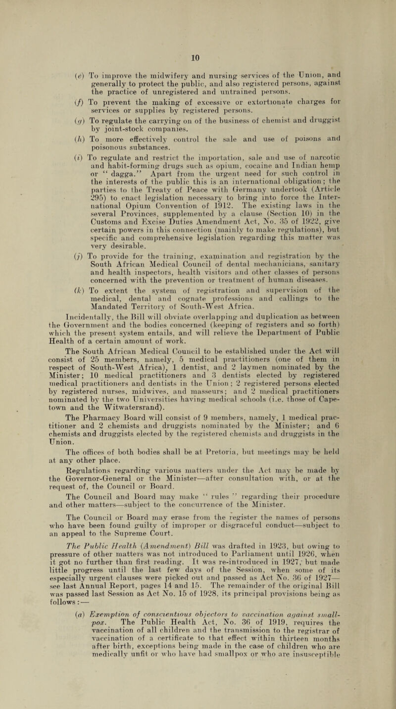 (e) To improve the midwifery and nursing- services of the Union, and g-enerally to protect the public, and also registered persons, against the practice of unregistered and untrained persons. (/) To prevent the making of excessive or extortionate charges for services or supplies by registered persons. (<j) To regulate the carrying on of the business of chemist and druggist by joint-stock companies. (h) To more effectively control the sale and use of poisons and poisonous substances. (i) To regulate and restrict the importation, sale and use of narcotic and habit-forming drugs such as opium, cocaine and Indian hemp or “ dagga.” Apart from the urgent need for such control in the interests of the public this is an international obligation ; the parties to the Treaty of Peace with Germany undertook (Article 295) to enact legislation necessary to bring into force the Inter¬ national Opium Convention of 1912. The existing laws in the several Provinces, supplemented by a clause (Section 10) in the Customs and Excise Duties Amendment Act, No. 35 of 1922, give certain powers in this connection (mainly to make regulations), but specific and comprehensive legislation regarding this matter was very desirable. (j) To provide for the training, examination and registration by the South African Medical Council of dental mechanicians, sanitary and health inspectors, health visitors and other classes of persons concerned with the prevention or treatment of human diseases. (k) To extent the system of registration and supervision of the medical, dental and cognate professions and callings to Ihe Mandated Territory of South-West Africa. Incidentally, the Bill will obviate overlapping and duplication as between the Government and the bodies concerned (keeping of registers and so forth) which the present system entails, and will relieve the Department of Public Health of a certain amount of work. The South African Medical Council to be established under the Act will consist of 25 members, namely, 5 medical practitioners (one of them in respect of South-West Africa), 1 dentist, and 2 laymen nominated by the Minister; 10 medical practitioners and 3 dentists elected by registered medical practitioners and dentists in the Union; 2 registered persons elected by registered nurses, midwives, and masseurs; and 2 medical practitioners nominated by the two Universities having medical schools (i.e. those of Cape¬ town and the Witwatersrand). The Pharmacy Board will consist of 9 members, namely, 1 medical prac¬ titioner and 2 chemists and druggists nominated by the Minister; and 6 chemists and druggists elected by the registered chemists and druggists in the Union. The offices of both bodies shall be at Pretoria, but meetings may be held at any other place. Regulations regarding various matters under the Act may be made by the Governor-General or the Minister—after consultation with, or at the request of, the Council or Board. The Council and Board may make “ rules ” regarding their procedure and other matters—subject to the concurrence of the Minister. The Council or Board may erase from the register the names of persons who have been found guilty of improper or disgraceful conduct—subject to an appeal to the Supreme Court. The Public Health (Amendment) Bill was drafted in 1923, but owing to pressure of other matters was not introduced to Parliament until 1926, when it got no further than first reading. It -was re-introduced in 1927; but made little progress until the last few days of the Session, when some of its especially urgent clauses were picked out and passed as Act No. 36 of 1927— see last Annual Report, pages 14 and 15. The remainder of the original Bill was passed last Session as Act No. 15 of 1928, its principal provisions being as follows : — (a) Exemption of conscientious objectors to vaccination against small¬ pox. The Public Health Act, No. 36 of 1919, requires the vaccination of all children and the transmission to the registrar of vaccination of a certificate to that effect within thirteen months after birth, exceptions being made in the case of children who are medically unfit or who have had smallpox or who are insusceptible