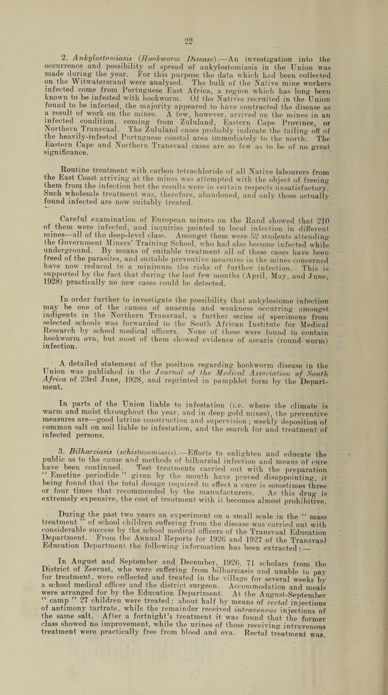 00 2. Ankylostomiasis (Hookworm Disease).—An investigation into tlie occurrence and possibility of spread of ankylostomiasis in the Union was made during the year. For this purpose the data which had been collected on the Witwatersrand were analysed. The bulk of the Native mine workers infected come from Portuguese East Africa, a region which has long been known to be infested with hookworm. Of the Natives recruited in the Union found to be infected, the majority appeared to have contracted the disease as a result of work on the mines. A few, however, arrived on the mines in an infected condition, coming from Zululand, Eastern Cape Province, or Northern Transvaal. The Zululand cases probably indicate the tailing off of the heavily-infested Portuguese coastal area immediately to the north. The Eastern Gape and Northern 1 ransvaal cases are so few as to be of no great significance. Routine treatment with carbon tetrachloride of all Native labourers from the East Coast, arriving at the mines was attempted with the object of freeing them from the infection but the results were in certain respects unsatisfactory. Such wholesale treatment was, therefore, abandoned, and only those actually found infected are now suitably treated. Careful examination of European miners on the Rand showed that 210 of. them were infected, and inquiries pointed to local infection in different mines—all of the deep-level class. Amongst them were 52 students attending the Government Miners’ Training School, who had also become infected while underground. By means of suitable treatment all of these cases have been freed of the parasites, and suitable preventive measures in the mines concerned have now reduced to a minimum the risks of further infection. This is supported by the fact that during the last few months (April, May, and June, 1928) practically no new cases could be detected. In order further to investigate the possibility that ankylostome infection may be one of the causes of anaemia and weakness occurring amongst in digents in the Northern Transvaal, a further series of specimens from selected schools was forwarded to the South African Institute for Medical Research by school medical officers. None of these were found to contain hookworm ova, but most of them showed evidence of ascaris (round worm) infection. . A detailed statement of the position regarding hookworm disease in the Union was published in the Journal of the Medical Association of South Africa of 23rd June, 1928, and reprinted in pamphlet form by the Depart¬ ment. In parts .of the Union liable to infestation (i.e. where the climate is waim and moist throughout the year, and in deep gold mines), the preventive measures are—good latrine construction and supervision ; weekly deposition of common salt on soil liable to infestation, and the search for and treatment of infected persons. 3. Bilharziasis (schistosomiasis).—Efforts to enlighten and educate the public as to the.cause and methods of bilharzial infection and means of cure have been continued., Test treatments carried out with the preparation Emetine periodide given by the mouth have proved disappointing, it being found that, the total dosage required to effect a cure is sometimes three or four times that, recommended by the manufacturers. As this drug is extremely expensive, the cost of treatment with it becomes almost prohibitive. During the past two years an experiment on a small scale in the <£ mass treatment ” of school children suffering from the disease was carried out with considerable success by ihe school medical officers of the Transvaal Education Department. Erom the Annual Reports for 192G and 1927 of the Transvaal Education Department the following information has been extracted:_ In August and September and December, 1926, 71 scholars from the District of Zeerust, who were suffering from bilharziasis and unable to pay foi treatment, were collected and treated m the village for several weeks by a school medical officer and the district surgeon. Accommodation and meals were arranged for by the Education Department.. At the August-September “ camp ” 27 children were treated : about half by means of rectal in jections of antimony tartrate, while the remainder received intravenous injections of the same salt. After a fortnight’s treatment it was found that the former class showed no improvement, while the urines of those receiving intravenous treatment were practically free from blood and ova. Rectal treatment was