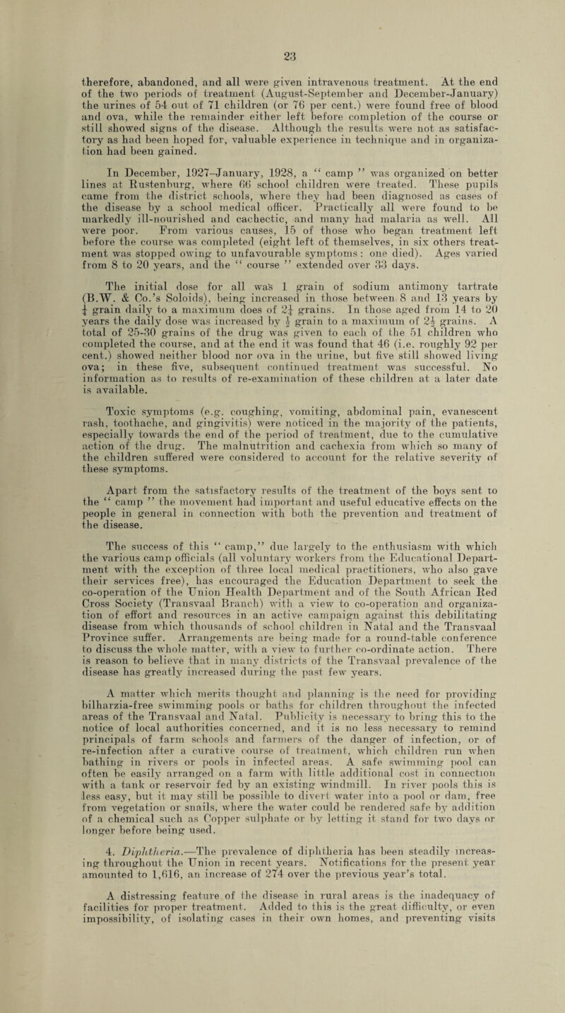 therefore, abandoned, and all were given intravenous treatment. At the end of the two periods of treatment (August-September and December-January) the urines of 54 out of 71 children (or 76 per cent.) were found free of blood and ova, while the remainder either left before completion of the course or still showed signs of the disease. Although the results were not as satisfac¬ tory as had been hoped for, valuable experience in technique and in organiza¬ tion had been gained. In December, 1927-January, 1928, a “ camp ” was organized on better lines at Kustenburg, where 66 school children were treated. These pupils came from the district schools, where they had been diagnosed as cases of the disease by a school medical officer. Practically all were found to be markedly ill-nourished and cachectic, and many had malaria as well. All were poor. From various causes, 15 of those who began treatment left before the course was completed (eight left of themselves, in six others treat¬ ment was stopped owing to unfavourable symptoms: one died). Ages varied from 8 to 20 years, and the “ course ” extended over 33 days. The initial dose for all was 1 grain of sodium antimony tartrate (B.W. & Co.’s Soloids), being increased in those between 8 and 13 years by ^ grain daily to a maximum does of 2^ grains. In those aged from 14 to 20 years the daily dose was increased by \ grain to a maximum of 2$ grains. A total of 25-30 grains of the drug was given to each of the 51 children who completed the course, and at the end it was found that 46 (i.e. roughly 92 per cent.) showed neither blood nor ova in the urine, but five still showed living ova; in these five, subsequent continued treatment was successful. No information as to results of re-examination of these children at a later date is available. Toxic symptoms (e.g. coughing, vomiting, abdominal pain, evanescent rash, toothache, and gingivitis) were noticed in the majority of the patients, especially towards the end of the period of treatment, due to the cumulative action of the drug. The malnutrition and cachexia from which so many of the children suffered were considered to account for the relative severity of these symptoms. Apart from the satisfactory results of the treatment of the boys sent to the “ camp ” the movement had important and useful educative effects on the people in general in connection with both the prevention and treatment of the disease. The success of this “ camp,” due largely to the enthusiasm with which the various camp officials (all voluntary workers from the Educational Depart¬ ment with the exception of three local medical practitioners, who also gave their services free), has encouraged the Education Department to seek the co-operation of the Union Health Department and of the South African lied Cross Society (Transvaal Branch) with a view to co-operation and organiza¬ tion of effort and resources in an active campaign against this debilitating disease from which thousands of school children in Natal and the Transvaal Province suffer. Arrangements are being made for a round-table conference to discuss the whole matter, with a view to further co-ordinate action. There is reason to believe that in many districts of the Transvaal prevalence of the disease has greatly increased during the past few years. A matter which merits thought and planning is the need for providing billiarzia-free swimming pools or baths for children throughout the infected areas of the Transvaal and Natal. Publicity is necessary to bring this to the notice of local authorities concerned, and it is no less necessary to remind principals of farm schools and farmers of the danger of infection, or of re-infection after a curative course of treatment, which children run when bathing in rivers or pools in infected areas. A safe swimming pool can often be easily arranged on a farm with little additional cost in connection with a tank or reservoir fed by an existing windmill. In river pools this is less easy, but it may still be possible to divert water into a pool or dam, free from vegetation or snails, where the water could be rendered safe by addition of a chemical such as Copper sulphate or by letting it stand for two days or longer before being used. 4. Diplitheria.—The prevalence of diphtheria has been steadily increas¬ ing throughout the Union in recent years. Notifications for the present year amounted to 1,616, an increase of 274 over the previous year’s total. A distressing feature of the disease in rural areas is the inadequacy of facilities for proper treatment. Added to this is the great difficulty, or even impossibility, of isolating cases in their own homes, and preventing visits