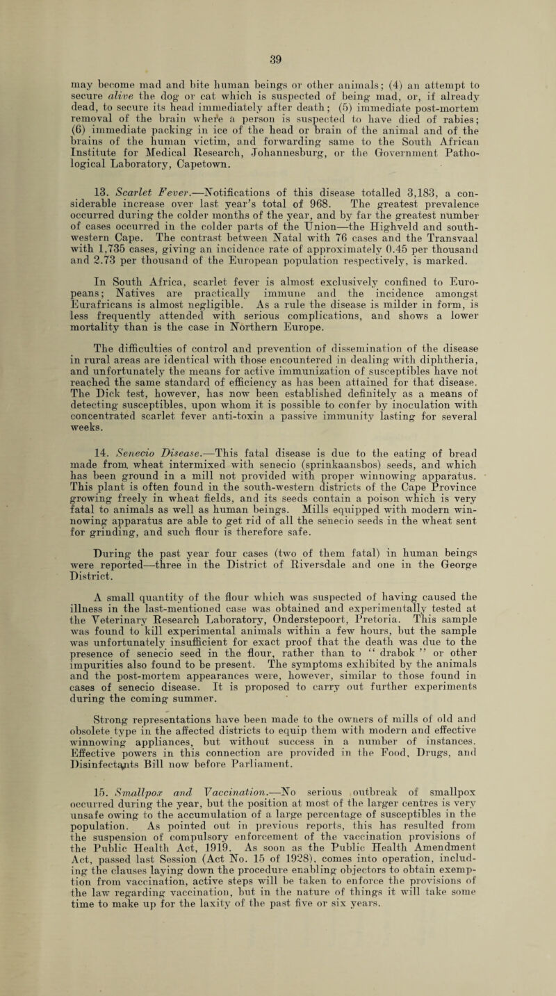 may become mad and bite human beings or other animals; (4) an attempt to secure alive the dog or cat which is suspected of being mad, or, if already dead, to secure its head immediately after death; (5) immediate post-mortem removal of the brain whei*e a person is suspected to have died of rabies; (6) immediate packing in ice of the head or brain of the animal and of the brains of the human victim, and forwarding same to the South African Institute for Medical Research, Johannesburg, or the Government Patho¬ logical Laboratory, Capetown. 13. Scarlet Fever.—Notifications of this disease totalled 3,183, a con¬ siderable increase over last year’s total of 968. The greatest prevalence occurred during the colder months of the year, and by far the greatest number of cases occurred in the colder parts of the ITnion—the Highveld and south¬ western Cape. The contrast between Natal with 76 cases and the Transvaal with 1,735 cases, giving an incidence rate of approximately 0.45 per thousand and 2.73 per thousand of the European population respectively, is marked. In South Africa, scarlet fever is almost exclusively confined to Euro¬ peans; Natives are practically immune and the incidence amongst Eurafricans is almost negligible. As a rule the disease is milder in form, is less frequently attended with serious complications, and shows a lower mortality than is the case in Northern Europe. The difficulties of control and prevention of dissemination of the disease in rural areas are identical with those encountered in dealing with diphtheria, and unfortunately the means for active immunization of susceptibles have not reached the same standard of efficiency as has been attained for that disease. The Dick test, however, has now been established definitely as a means of detecting susceptibles, upon whom it is possible to confer by inoculation with concentrated scarlet fever anti-toxin a passive immunity lasting for several weeks. 14. Senecio Disease.—This fatal disease is due to the eating of bread made from wheat intermixed with senecio (sprinkaansbos) seeds, and which has been ground in a mill not provided with proper winnowing apparatus. This plant is often found in the south-western districts of the Cape Province growing freely in wheat fields, and its seeds contain a poison which is very fatal to animals as well as human beings. Mills equipped with modern win¬ nowing apparatus are able to get rid of all the senecio seeds in the wheat sent for grinding, and such flour is therefore safe. During the past year four cases (two of them fatal) in human beings were reported—three in the District of Riversdale and one in the George District. A small quantity of the flour which was suspected of having caused the illness in the last-mentioned case was obtained and experimentally tested at the Veterinary Research Laboratory, Onderstepoort, Pretoria. This sample was found to kill experimental animals within a few hours, but the sample was unfortunately insufficient for exact proof that the death was due to the presence of senecio seed in the flour, rather than to “ drabok ” or other impurities also found to be present. The symptoms exhibited by the animals and the post-mortem appearances were, however, similar to those found in cases of senecio disease. It is proposed to carry out further experiments during the coming summer. Strong representations have been made to the owners of mills of old and obsolete type in the affected districts to equip them with modern and effective winnowing appliances, but without success in a number of instances. Effective powers in this connection are provided in the Food, Drugs, and Disinfectants Bill now before Parliament. 15. Smallpox and Vaccination.—No serious outbreak of smallpox occurred during the year, but the position at most of the larger centres is very unsafe owing to the accumulation of a large percentage of susceptibles in the population. As pointed out in previous reports, this has resulted from the suspension of compulsory enforcement of the vaccination provisions of the Public Health Act, 1919. As soon as the Public Health Amendment Act, passed last Session (Act No. 15 of 1928), comes into operation, includ¬ ing the clauses laying down the procedure enabling objectors to obtain exemp¬ tion from vaccination, active steps will be taken to enforce the provisions of the law regarding vaccination, but in the nature of things it will take some time to make up for the laxity of the past five or six years.
