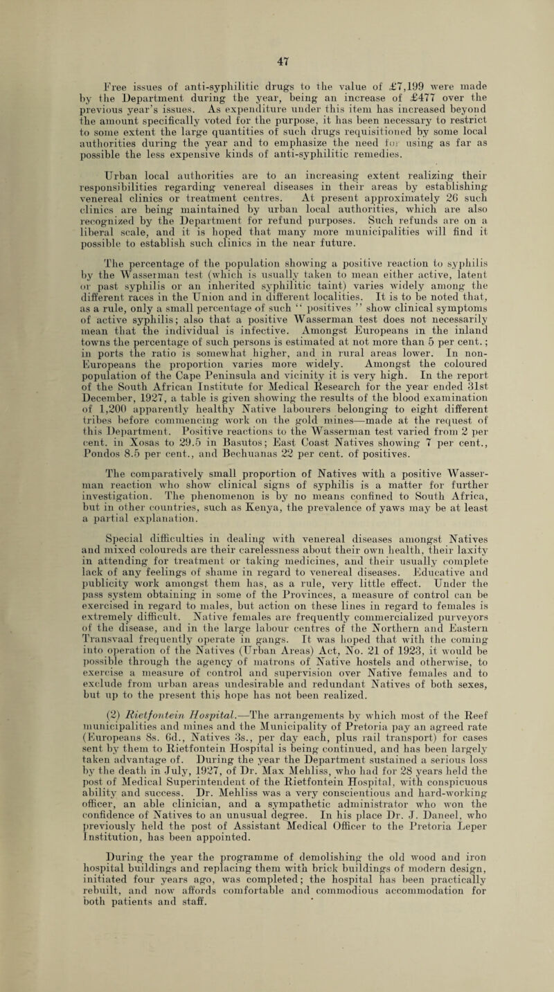 Free issues of anti-syphilitic drug’s to the value of £'7,199 were made by the Department during the year, being an increase of £477 over the previous year’s issues. As expenditure under this item has increased beyond the amount specifically voted for the purpose, it has been necessary to restrict to some extent the large quantities of such drugs requisitioned by some local authorities during the year and to emphasize the need for using as far as possible the less expensive kinds of anti-syphilitic remedies. Urban local authorities are to an increasing extent realizing their responsibilities regarding venereal diseases in their areas by establishing venereal clinics or treatment centres. At present approximately 26 such clinics are being maintained by urban local authorities, which are also recognized by the Department for refund purposes. Such refunds are on a liberal scale, and it is hoped that many more municipalities will find it possible to establish such clinics in the near future. The percentage of the population showing a positive reaction to syphilis by the Wasserman test (which is usually taken to mean either active, latent or past syphilis or an inherited syphilitic taint) varies widely among the different races in the Union and in different localities. It is to be noted that, as a rule, only a small percentage of such “ positives ” show clinical symptoms of active syphilis; also that a positive Wasserman test does not necessarily mean that the individual is infective. Amongst Europeans in the inland towns the percentage of such persons is estimated at not more than 5 per cent.; in ports the ratio is somewhat higher, and in rural areas lower. In non- Europeans the proportion varies more widely. Amongst the coloured population of the Cape Peninsula and vicinity it is very high. In the report of the South African Institute for Medical Research for the year ended 31st December, 1927, a table is given showing the results of the blood examination of 1,200 apparently healthy Native labourers belonging to eight different tribes before commencing work on the gold mines—made at the request of this Department. Positive reactions to the Wasserman test varied from 2 per cent, in Xosas to 29.5 in Basutos; East Coast Natives showing 7 per cent., Pondos 8.5 per cent., and Bechuanas 22 per cent, of positives. The comparatively small proportion of Natives with a positive Wasser¬ man reaction who show clinical signs of syphilis is a matter for further investigation. The phenomenon is by no means confined to South Africa, but in other countries, such as Kenya, the prevalence of yaws may be at least a partial explanation. Special difficulties in dealing with venereal diseases amongst Natives and mixed coloureds are their carelessness about their own health, their laxity in attending for treatment or taking medicines, and their usually complete lack of any feelings of shame in regard to venereal diseases. Educative and publicity work amongst them has, as a rule, very little effect. Under the pass system obtaining in some of the Provinces, a measure of control can be exercised in regard to males, but action on these lines in regard to females is extremely difficult. Native females are frequently commercialized purveyors of the disease, and in the large labour centres of the Northern and Eastern Transvaal frequently operate in gangs. It was hoped that with the coming into operation of the Natives (Urban Areas) Act, No. 21 of 1923, it would be possible through the agency of matrons of Native hostels and otherwise, to exercise a measure of control and supervision over Native females and to exclude from urban areas undesirable and redundant Natives of both sexes, but up to the present this hope has not been realized. (2) Rietfontein Hospital.—The arrangements by which most of the Reef municipalities and mines and the Municipality of Pretoria pay an agreed rate (Europeans 8s. 6d., Natives 3s., per day each, plus rail transport) for cases sent by them to Rietfontein Hospital is being continued, and has been largely taken advantage of. During the year the Department sustained a serious loss by the death in July, 1927, of Dr. Max Mehliss, who had for 28 years held the post of Medical Superintendent of the Rietfontein Hospital, with conspicuous ability and success. Dr. Mehliss was a very conscientious and hard-working officer, an able clinician, and a sympathetic administrator who won the confidence of Natives to an unusual degree. In his place Dr. J. Daneel, who previously held the post of Assistant Medical Officer to the Pretoria Leper Institution, has been appointed. During the year the programme of demolishing the old wood and iron hospital buildings and replacing them with brick buildings of modern design, initiated four years ago, was completed; the hospital has been practically rebuilt, and now affords comfortable and commodious accommodation for both patients and staff.