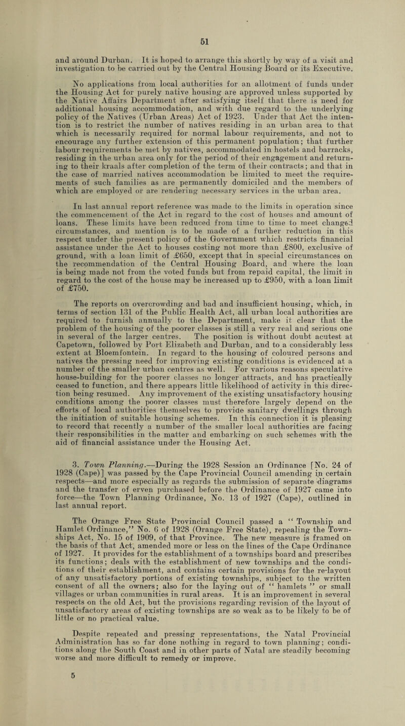 and around Durban. It is hoped to arrange this shortly by way of a visit and investigation to be carried out by the Central Housing Board or its Executive. No applications from local authorities for an allotment of funds under the Housing Act for purely native housing are approved unless supported by the Native Affairs Department after satisfying itself that there is need for additional housing accommodation, and wTith due regard to the underlying policy of the Natives (Urban Areas) Act of 1923. Under that Act the inten¬ tion is to restrict the number of natives residing in an urban area to that which is necessarily required for normal labour requirements, and not to encourage any further extension of this permanent population; that further labour requirements be met by natives, accommodated in hostels and barracks, residing in the urban area only for the period of their engagement and return¬ ing to their kraals after completion of the term of their contracts; and that in the case of married natives accommodation be limited to meet the require¬ ments of such families as are permanently domiciled and the members of which are employed or are rendering necessary services in the urban area. In last annual report reference was made to the limits in operation since the commencement of the Act in regard to the cost of houses and amount of loans. These limits have been reduced from time to time to meet changed circumstances, and mention is to be made of a further reduction in this respect under the present policy of the Government which restricts financial assistance under the Act to houses costing not more than £800, exclusive of ground, with a loan limit of £650, except that in special circumstances on the recommendation of the Central Housing Board, and where the loan is being made not from the voted funds but from repaid capital, the limit in regard to the cost of the house may be increased up to £950, with a loan limit of £750. The reports on overcrowding and had and insufficient housing, which, in terms of section 131 of the Public Health Act, all urban local authorities are required to furnish annually to the Department, make it clear that the problem of the housing of the poorer classes is still a very real and serious one in several of the larger centres. The position is without doubt acutest at Capetown, followed by Port Elizabeth and Durban, and to a considerably less extent at Bloemfontein. In regard to the housing of coloured persons and natives the pressing need for improving existing conditions is evidenced at a number of the smaller urban centres as well. Eor various reasons speculative house-building for the poorer classes no longer attracts, and has practically ceased to function, and there appears little likelihood of activity in this direc¬ tion being resumed. Any improvement of the existing unsatisfactory housing conditions among the poorer classes must therefore largely depend on the efforts of local authorities themselves to provide sanitary dwellings through the initiation of suitable housing schemes. In this connection it is pleasing to record that recently a number of the smaller local authorities are facing their responsibilities in the matter and embarking on such schemes with the aid of financial assistance under the Housing Act. 3. Town Planning.—During the 1928 Session an Ordinance [No. 24 of 1928 (Cape)] wTas passed by the Cape Provincial Council amending in certain respects—and more especially as regards the submission of separate diagrams and the transfer of erven purchased before the Ordinance of 1927 came into force—the Town Planning Ordinance, No. 13 of 1927 (Cape), outlined in last annual report. The Orange Free State Provincial Council passed a “ Township and Hamlet Ordinance,” No. 6 of 1928 (Orange Free State), repealing the Town¬ ships Act, No. 15 of 1909, of that Province. The new measure is framed on the basis of that Act, amended more or less on the lines of the Cape Ordinance of 1927. It provides for the establishment of a townships board and prescribes its functions; deals with the establishment of new townships and the condi¬ tions of their establishment, and contains certain provisions for the re-layout of any unsatisfactory portions of existing townships, subject to the written consent of all the owners; also for the laying out of “ hamlets ” or small villages or urban communities in rural areas. It is an improvement in several respects on the old Act, but the provisions regarding revision of the layout of unsatisfactory areas of existing townships are so weak as to be likely to be of little or no practical value. Despite repeated and pressing representations, the Natal Provincial Administration has so far done nothing in regard to town planning; condi¬ tions along the South Coast and in other parts of Natal are steadily becoming worse and more difficult to remedy or improve. 5