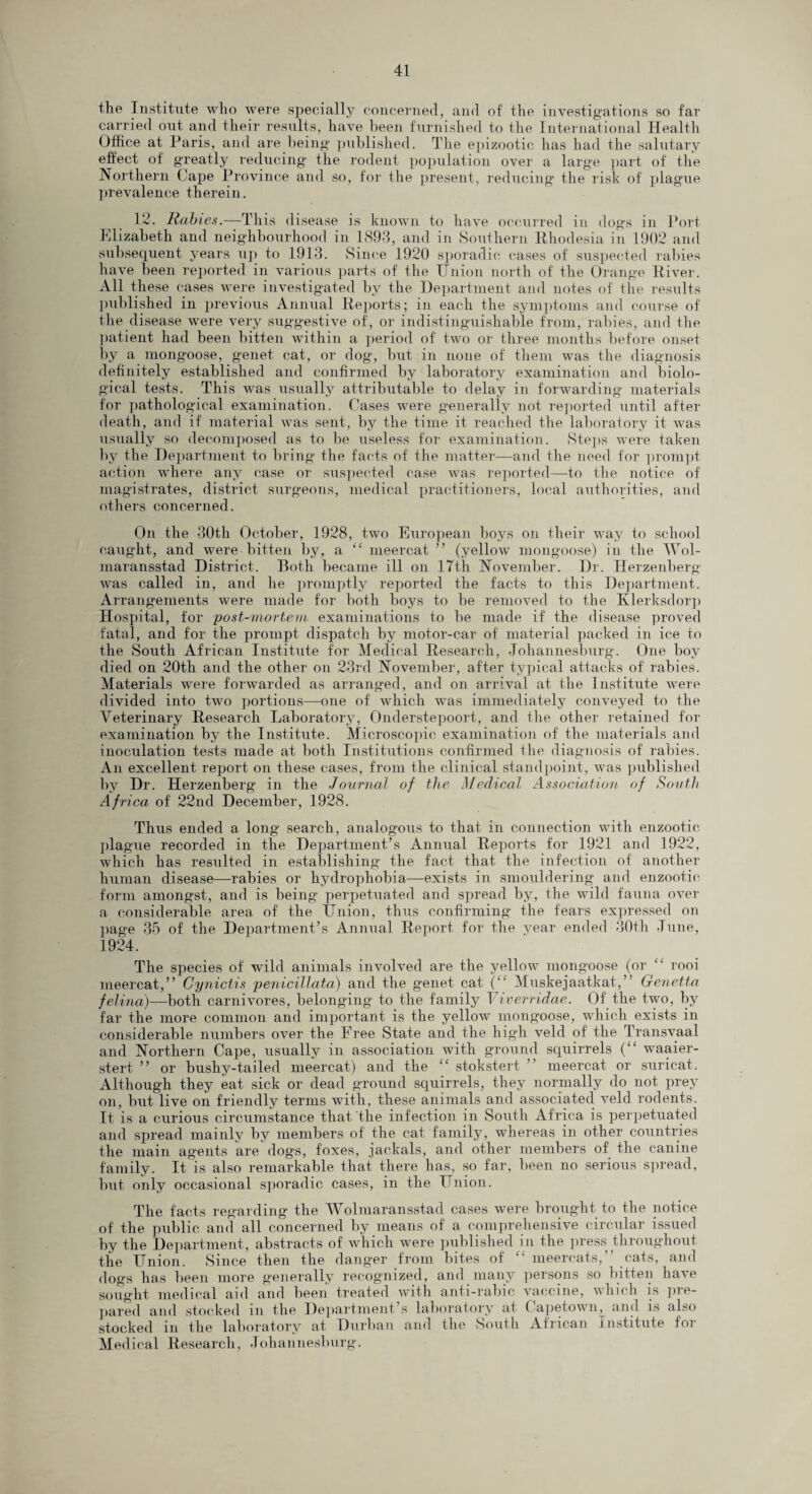 the Institute who were specially concerned, and of the investigations so far carried out and their results, have been furnished to the International Health Office at Paris, and are being published. The epizootic has had the salutary effect ot greatly reducing the rodent population over a large part of the Northern Cape Province and so, for the present, reducing the risk of plague prevalence therein. 12. Rabies.—This disease is known to have occurred in dogs in Port Elizabeth and neighbourhood in 1893, and in Southern Rhodesia in 1902 and subsequent years up to 1913. Since 1920 sporadic cases of suspected rabies have been reported in various parts of the Union north of the Orange River. All these cases were investigated by the Department and notes of the results published in previous Annual Deports; in each the symptoms and course of the disease were very suggestive of, or indistinguishable from, rabies, and the patient had been bitten within a period of two or three months before onset by a mongoose, genet cat, or dog, but in none of them was the diagnosis definitely established and confirmed by laboratory examination and biolo¬ gical tests. This was usually attributable to delay in forwarding materials for pathological examination. Cases were generally not reported until after death, and if material was sent, by the time it reached the laboratory it was usually so decomposed as to be useless for examination. Steps were taken by the Department to bring the facts of the matter—and the need for prompt action where any case or suspected case was reported—to the notice of magistrates, district surgeons, medical practitioners, local authorities, and others concerned. On the 30th October, 1928, two European boys on their way to school caught, and were bitten by, a “ meercat ” (yellow mongoose) in the Wol- maransstad District. Both became ill on 17th November. Dr. Herzenberg was called in, and he promptly reported the facts to this Department. Arrangements were made for both boys to be removed to the Klerksdorp Hospital, for post-mortem examinations to be made if the disease proved fatal, and for the prompt dispatch by motor-car of material packed in ice to the South African Institute for Medical Research, Johannesburg. One boy died on 20th and the other on 23rd November, after typical attacks of rabies. Materials were forwarded as arranged, and on arrival at the Institute were divided into two portions—one of which was immediately conveyed to the Veterinary Research Laboratory, Onderstepoort, and the other retained for examination by the Institute. Microscopic examination of the materials and inoculation tests made at both Institutions confirmed the diagnosis of rabies. An excellent report on these cases, from the clinical standpoint, was published by Dr. Herzenberg in the Journal of the Medical Association of South Africa of 22nd December, 1928. Thus ended a long search, analogous to that in connection with enzootic plague recorded in the Department’s Annual Reports for 1921 and 1922, which has resulted in establishing the fact that the infection of another human disease—rabies or hydrophobia—exists in smouldering and enzootic form amongst, and is being perpetuated and spread by, the wild fauna over a considerable area of the Union, thus confirming the fears expressed on page 35 of the Department’s Annual Report for the year ended 30th June, 1924. The species of wild animals involved are the yellow mongoose (or “ rooi meercat,” Cynictis penicillata) and the genet cat (“ Muskejaatkat,” Genetta felina)—both carnivores, belonging to the family Viverridae. Of the two, by far the more common and important is the yellow mongoose, which exists in considerable numbers over the Free State and the high veld of the Transvaal and Northern Cape, usually in association with ground squirrels (££ waaier- stert ” or bushy-tailed meercat) and the ££ stokstert meercat or suricat. Although they eat sick or dead ground squirrels, they normally do not prey on, but live on friendly terms with, these animals and associated veld rodents. It is a curious circumstance that the infection in South Africa is perpetuated and spread mainly by members of the cat family, whereas in other countries the main agents are dogs, foxes, jackals, and other members of the canine family. It is also remarkable that, there has, so far, been no serious spread, but only occasional sporadic cases, in the Union. The facts regarding the Wolmaransstad cases were brought to the notice of the public and all concerned by means of a comprehensive circular issued by the Department, abstracts of which were published in the press throughout the Union. Since then the danger from bites of £< meercats,” cats, and dogs has been more generally recognized, and many persons so bitten have sought medical aid and been treated with anti-rabic vaccine, which is pre¬ pared and stocked m the Department’s laboratory at ( apetown^ and is also stocked in the laboratory at Durban and the South African institute for Medical Research, Johannesburg.