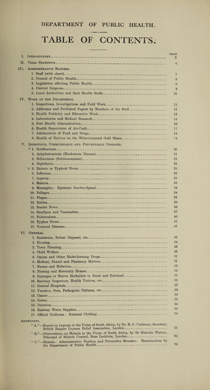 TABLE OF CONTENTS. I. Introductory. g II. Vital Statistics. g Ilf. Administrative Matters. 1. Staff (with, chart). 7 2. Council of Public Health. 9 3. Legislation affecting Public Health. 9 4. District Surgeons. 9 5. Local Authorities and their Health Staffs. 10 IV. Work of the Department. 1. Inspections, Investigations and Field Work. 12 2. Addresses and Published Papers by Members of the Staff. 13 3. Health Publicity and Educative Work. 13 4. Laboratories and Medical Research. 14 5. Port Health Administration. 16 6. Health Supervision of Air-Craft. 17 7. Adulteration of Food and Drugs. 18 8. Health of Natives on the Witwatersrand Gold Mines. 19 V. Infectious, Communicable and Preventable Diseases. * 1. Notifications. 20 2. Ankylostomiasis (Hookworm Disease). 21 3. Bilharziasis (Schistosomiasis). 21 4. Diphtheria. 21 x 5. Enteric or Typhoid Fever. 22 6. Influenza. 23 7. Leprosy...!. 23 8. Malaria. 33 9. Meningitis : Epidemic Cerebro-Spinal. 34 10. Pellagra. 34 11. Plague. 35 12. Rabies. 36 13. Scarlet Fever. 36 14. Smallpox and Vaccination. 37 15. Tuberculosis. 40 16. Typhus Fever. 41 17. Venereal Diseases. 41 VI. General. 1. Sanitation, Refuse Disposal, etc. 44 2. Housing. 44 3. Town Planning. 48 4. Child Welfare. 48 5. Opium and Other Habit-forming Drugs. 51 6. Medical, Dental and Pharmacy Matters. 51 7. Nurses and Midwives. 52 8. Nursing and Maternity Homes. 52 9. Inyangas or Native Herbalists in Natal and Zululand. 52 10. Sanitary Inspectors, Health Visitors, etc. 53 11. General Hospitals. 53 12. Vaccines, Sera, Pathogenic Cultures, etc. 53 13. Cancer. ^4 14. Goitre. ^ 15. Dietetics. 16. Railway Water Supplies. 54 17. Official Uniforms : Rational Clothing. 54 Annexures. “ A.”_Report on Leprosy in the Union of South Africa, by Dr. R. G. Cochrane, Secretary, British Empire Leprosy Relief Association, London. “ B.”—Observations on Malaria in the Union of South Africa, by Sir Malcolm Watson, Principal of Malaria Control, Ross Institute, London. . « c.”_Malaria : Administrative Position and Preventive Measures. Memorandum by the Department of Public Health..