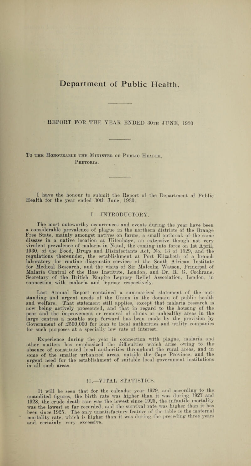 REPORT FOR THE TEAR ENDED 30th JUNE, 1930. To the Honourable the Minister of Public Health, Pretoria. I have the honour to submit the Report of the Department of Public Health for the year ended 30th June, 1930. I.—INTRODUCTORY. The most noteworthy occurrences and events during- the year have been a considerable prevalence of plague in the northern districts of the Orange Free State, mainly amongst natives on farms, a small outbreak of the same disease in a native location at Uitenhage, an extensive though not very virulent prevalence of malaria in Natal, the coming into force on 1st Aprii, 1930, of the Food, Drugs and Disinfectants Act, No. 13 of 1929, and the regulations thereunder, the establishment at Port Elizabeth of a branch laboratory for routine diagnostic services of the South African Institute for Medical Research, and the visits of Sir Malcolm Watson, Principal of Malaria Control of the Ross Institute, London, and Dr. R. Gr. Cochrane, Secretary of the British Empire Leprosy Relief Association, London, in connection with malaria and leprosy respectively. Last Annual Report contained a summarized statement of the out¬ standing and urgent needs of the Union in the domain of public health and welfare. That statement still applies, except that malaria research is now being actively prosecuted, and that in regard to the housing of the poor and the improvement or removal of slums or unhealthy areas in the large centres a notable step forward has been made by the provision by Government of <£500,000 for loan to local authorities and utility companies for such purposes at a specially low rate of interest. Experience during the year in connection with plague, malaria and other matters has emphasized the difficulties which arise owing to the absence of constituted local authorities throughout the rural areas, and in some of the smaller urbanized areas, outside the Cape Province, and the urgent need for the establishment of suitable local government institutions in all such areas. 11.—VITAL STATISTICS. It will be seen that for the calendar year 1929, and according to the unaudited figures, the birth rate was higher than it was during 1927 and 1928, the crude death rate was the lowest since 1925, the infantile mortality was the lowest so far recorded, and the survival rate was higher than it has been since 1925. The only unsatisfactory feature of the table is the maternal mortality rate, which is higher than it was during the preceding three years and certainly very excessive.