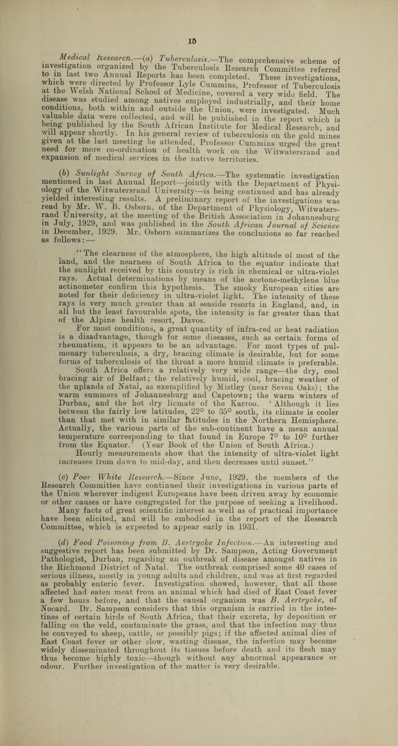 Medical Itesearcn. (a) 1 uberculosis.—The comprehensive scheme of investigation organized by the Tuberculosis Research Committee referred to m last two Annual Reports has been completed. These investigations, wn w1? !dlATC.ted b/oP,roffSOr Lyle Cummins, Professor of Tuberculosis at the Welsh National School of Medicine, covered a very wide field The disease was studied among natives employed industrially, and their home conditions, both within and outside the Union, were investigated. Much valuable data were collected, and will be published in the report which is being published by the South African Institute for Medical Research, and will appear shortly. In his general review of tuberculosis on the gold mines given at the last meeting he attended, Professor Cummins urged the great need for more co-ordination of health work on the Witwatersrand^and expansion of medical services in the native territories. (6) Sunlight Survey of South Africa.—The systematic investigation mentioned in last Annual Report—jointly with the Department of Physi¬ ology of the Witwatersrand University—is being continued and has already yielded interesting results. A preliminary report of the investigations was read by Mr. . If. Osborn, of the Department of Physiology, Witwaters- land Univeisity, at the meeting' of the British Association in Johannesburg in July, 1929, and was published in the South African Journal of Science in December, 1929. Mr. Osborn summarizes the conclusions so far reached as follows: — “The clearness of the atmosphere, the high altitude of most of the land, and the nearness of South Africa to the equator indicate that the sunlight received by this country is rich in chemical or ultra-violet rays. Actual determinations by means of the acetone-methylene blue actinometer confirm this hypothesis. The smoky European cities are noted for their deficiency in ultra-violet light. The intensity of these rays is very much greater than at seaside resorts in England, and, in all but the least favourable spots, the intensity is far greater than that of the Alpine health resort, Davos. For most conditions, a great quantity of infra-red or heat radiation is a disadvantage, though for some diseases, such as certain forms of rheumatism, it appears to be an advantage. For most types of pul¬ monary tuberculosis, a dry, bracing climate is desirable, but for some forms of tuberculosis of the throat a more humid climate is preferable. South Africa offers a relatively very wide range—the dry, cool bracing air of Belfast; the relatively humid, cool, bracing weather of the uplands of Natal, as exemplified by Mistley (near Seven Oaks); the warm summers of Johannesburg and Capetown; the warm winters of Durban, and the hot dry licmate of the Karroo. ‘ Although it lies between the fairly low latitudes, 22° to 35° south, its climate is cooler than that met with in similar latitudes in the Northern Hemisphere. Actually, the various parts of the sub-continent have a mean annual temperature corresponding to that found in Europe 7° to 10° further from the Equator.’ (Year Book of the Union of South Africa.) Hourly measurements show that the intensity of ultra-violet light increases from dawn to mid-day, and then decreases until sunset.” (c) Poor White Research.—Since June, 1929, the members of the Research Committee have continued their investigations in various parts of the Union wherever indigent Europeans have been driven away by economic or other causes or have congregated for the purpose of seeking a livelihood. Many facts of great scientific interest as well as of practical importance have been elicited, and will be embodied in the report of the Research Committee, which is expected to appear early in 1931. (d) Food Poisoning from B. Aertrycke Infection.—An interesting and suggestive report has been submitted by Dr. Sampson, Acting Government Pathologist, Durban, regarding an outbreak of disease amongst natives in the Richmond District of Natal. The outbreak comprised some 40 cases of serious illness, mostly in young adults and children, and was at first regarded as probably enteric fever. Investigation showed, however, that all those affected had eaten meat from an animal which had died of East Coast fever a few hours before, and that the causal organism was B. Aertrycke, of Nocard. Dr. Sampson considers that this organism is carried in the intes¬ tines of certain birds of South Africa, that their excreta, by deposition or falling on the veld, contaminate the grass, and that the infection may thus be conveyed to sheep, cattle, or possibly pigs; if the affected animal dies of East Coast fever or other slow, wasting disease, the infection may become widely disseminated throughout its tissues before death and its flesh may thus become highly toxic—though without any abnormal appearance or odour. Further investigation of the matter is very desirable.