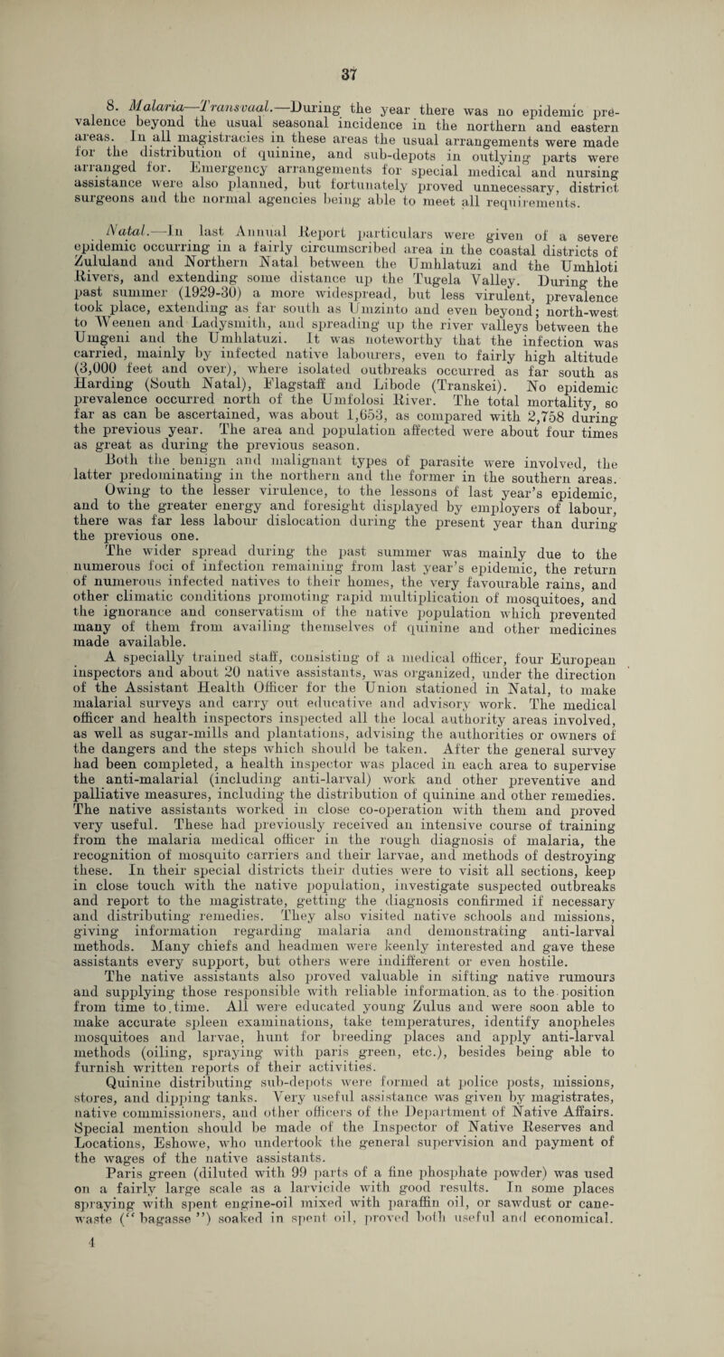 8. Malaria Transvaal.—During the year there was no epidemic pre¬ valence beyond the usual seasonal incidence in the northern and eastern aieas. In all magistracies in these areas the usual arrangements were made ioi the distribution of quinine, and sub-depots in outlying parts were ananged foi. Emeigency arrangements for special medical and nursing assistance were also planned, but fortunately proved unnecessary, district surgeons and the normal agencies being able to meet all requirements. Acetal. In last Annual Report particulars were given of a severe epidemic occurring in a fairly circumscribed area in the coastal districts of Zululand and Northern Natal between the Umhlatuzi and the Umhloti Hi vers, and extending some distance up the Tugela Valley. During the past summer (1929-30) a more widespread, but less virulent, prevalence took place, extending as far south as Umzinto and even beyond \ north-west to Weenen and Ladysmith, and spreading up the river valleys between the Urngeni and the Umhlatuzi. It was noteworthy that the infection was carried, mainly by infected native labourers, even to fairly high altitude (3,000 feet and over), where isolated outbreaks occurred as far south as Harding (South Natal), Flagstaff and Libode (Transkei). No epidemic prevalence occurred north of the Umfolosi Diver. The total mortality, so far as can be ascertained, was about 1,653, as compared with 2,758 during the previous year. The area and population affected were about four times as great as during the previous season. Both the benign and malignant types of parasite were involved, the latter predominating in the northern and the former in the southern areas. Owing to the lesser virulence, to the lessons of last year’s epidemic, and to the greater energy and foresight displayed by employers of labour’ there was far less labour dislocation during the present year than during’ the previous one. The wider spread during the past summer was mainly due to the numerous foci of infection remaining from last year’s epidemic, the return of numerous infected natives to their homes, the very favourable rains, and other climatic conditions promoting rapid multiplication of mosquitoes, and the ignorance and conservatism of the native population which prevented many of them from availing themselves of quinine and other medicines made available. A specially trained staff, consisting of a medical officer, four European inspectors and about 20 native assistants, was organized, under the direction of the Assistant Health Officer for the Union stationed in Natal, to make malarial surveys and carry out educative and advisory work. The medical officer and health inspectors inspected all the local authority areas involved, as well as sugar-mills and plantations, advising the authorities or owners of the dangers and the steps which should be taken. After the general survey had been completed, a health inspector was placed in each area to supervise the anti-malarial (including anti-larval) work and other preventive and palliative measures, including the distribution of quinine and other remedies. The native assistants worked in close co-operation with them and proved very useful. These had previously received an intensive course of training from the malaria medical officer in the rough diagnosis of malaria, the recognition of mosquito carriers and their larvae, and methods of destroying these. In their special districts their duties were to visit all sections, keep in close touch with the native population, investigate suspected outbreaks and report to the magistrate, getting the diagnosis confirmed if necessary and distributing remedies. They also visited native schools and missions, giving information regarding malaria and demonstrating anti-larval methods. Many chiefs and headmen were keenly interested and gave these assistants every support, but others were indifferent or even hostile. The native assistants also proved valuable in sifting native rumours and supplying those responsible with reliable information, as to the-position from time to.time. All were educated young Zulus and were soon able to make accurate spleen examinations, take temperatures, identify anopheles mosquitoes and larvae, hunt for breeding places and apply anti-larval methods (oiling, spraying with paris green, etc.), besides being able to furnish written reports of their activities. Quinine distributing sub-depots were formed at police posts, missions, stores, and dipping tanks. Very useful assistance was given by magistrates, native commissioners, and other officers of the Dex>artment of Native Affairs. Special mention should be made of the Inspector of Native Reserves and Locations, Eshowe, who undertook the general supervision and payment of the wages of the native assistants. Paris green (diluted with 99 parts of a fine phosphate powder) was used on a fairly large scale as a larvicide with good results. In some places spraying with spent engine-oil mixed with paraffin oil, or sawdust or cane- waste (“ bagasse ”) soaked in spent oil, proved both useful and economical. 4