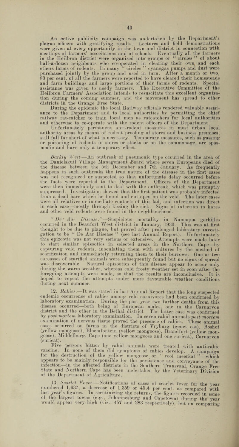 An active publicity campaign was undertaken by the Department’s plague officers with gratifying results. Lectures and field demonstrations were given at every opportunity in the town and district in connection with meetings of farmers’ associations and at schools. Eventually all the farmers in the Heilbron district were organized into groups or “ circles ” of about half-a-dozen neighbours who co-operated in clearing their own, and each others farms of rodents. In many “ circles ” cyanogas pumps and dust were purchased jointly by the group and used in turn. After a month or two, 80 per cent, of all the farmers were reported to have cleared their homesteads and farm buildings and large portions of their farms of rodents. Special assistance was given to needy farmers. The Executive Committee of the Heilbron Farmers’ Association intends to resuscitate this excellent organiza¬ tion during the coming summer, and the movement has spread to other districts in the Orange Free State. During the epidemic the local Railway officials rendered valuable assist¬ ance to the Department and to local authorities by permitting the chief railway rat-catcher to train local men as ratcatchers for local authorities and otherwise to co-operate with the rodent officers of the Department. Unfortunately permanent anti-rodent measures in most urban local authority areas by means of rodent proofing of stores and business premises, still fall far short of what is necessary. Temporary measures, such as gassing or poisoning of rodents in stores or stacks or on the commonage, are spas¬ modic and have only a temporary effect. Barkly W est—An outbreak of pneumonic type occurred in the area of the Danielskuil Village Management .Board where seven Europeans died of the disease between the 5th December and Tth January. As frequently happens in such outbreaks the true nature of the disease in the first cases was not recognized or suspected so that unfortunate delay occurred before the facts were reported to the Department. Officers of the Department were then immediately sent to deal with the outbreak, which was promptly suppressed. Investigation showed that the first patient was probably infected from a dead hare which he found and cut open on the veld. The later cases were all relatives or immediate contacts of this lad, and infection was direct in each case—mostly through kissing the sick. Signs of infection in hares and other veld rodents were found in the neighbourhood. “ De* Aar Disease.”—Suspicious mortality in Namaqua gerbilles occurred in the Beaufort West district in January, 1930. This was at first thought to be due to plague, but proved after prolonged laboratory investi¬ gation to be “ De Aar Disease ” (see last Annual Report). Unfortunately this epizootic was not very serious or extensive. Attempts were made later to start similar epizootics in selected areas in the Northern Cape—by- capturing veld rodents, inoculating them with cultures by the method of scarification and immediately returning them to their burrows. One or two carcasses of scarified animals were subsequently found but no signs of spread was discoverable. Natural epizootics of this disease appear to occur only during the warm weather, whereas cold frosty weather set in soon after the foregoing attempts were made, so that the results are inconclusive. It is hoped to repeat the attempts under more favourable weather conditions during next summer. 12. Rabies.—It was stated in last Annual Report that the long suspected endemic occurrence of rabies among veld carnivores had been confirmed by laboratory examination. During the past year two further deaths from this disease occurred—both being of European males, one in the Carnarvon district and the other in the Betlial district- The latter case was confirmed by post mortem laboratory examination. In seven rabid animals post mortem examination of nervous tissue proved the presence of rabies. These animal cases occurred on farms in the districts of Vryburg (genet cat), Boshof (yellow inongoose), Bloemfontein (yellow mongoose), Brandfort (yellow mon¬ goose), Middelburg, Cape (one yellow mongoose and one suricat), Carnarvon (suricat). Five persons bitten by rabid animals were treated with anti-rabic vaccine. In none of them did symptoms of rabies develop. A campaign for the destruction of the yellow mongoose or “ rooi meerkat ” which appears to be mainly responsible for the persistence and conveyance of the infection—in the affected districts in the Southern Transvaal, Orange Free State and Northern Cape has been undertaken by the Veterinary Division of the Department of Agriculture. 13. & ecu let b ever. iNotificatiuns ol cases of scarlet lever lor the year numbered 1,637, a decrease of 1,359 or 45.4 per cent, as compared with last year s figures. In scrutinizing- the returns, the figures recorded in some of the largest towns (e.g., Johannesburg and Capetown) during the year would appear very high (viz., 457 and 283 respectively), but on comparing