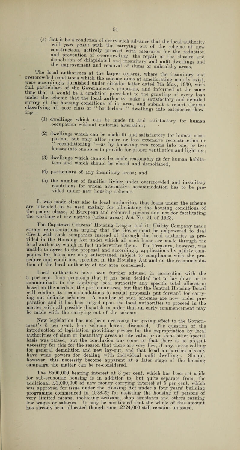 (e) that it be a condition of every such advance that the local authority will pan passu with the carrying- out of the scheme of new construction, actively proceed with measures for the reduction and prevention of overcrowding, the repair or the closure and demolition of dilapidated and insanitary and unfit dwellings and the impi ovement and removal of slums or unhealthy areas. lhe local authorities at the larger centres, where the insanitary and overcrowded conditions which the scheme aims at ameliorating mainly exist were accordingly furnished under circular letter dated Tth May, 1930, with full particulars of the Government’s proposals, and informed at the same time that it would be a condition precedent to the granting of every loan under the scheme that the local authority make a satisfactory and detailed survey of the housing conditions of its area, and submit a report thereon classifying all poor class or borderland ’ dwellings into categories show¬ ing— (1) dwellings which can be made fit and satisfactory for human occupation without material alteration; (2) dwellings which can be made fit and satisfactory for human occu¬ pation, but only after more or less extensive reconstruction or reconditioning- —as by knocking two rooms into one, or two houses into one so as to provide for proper ventilation and lighting; (3) dwellings which cannot be made reasonably fit for human habita¬ tion and which should be closed and demolished; (4) particulars of any insanitary areas; and (5) the number of families living under overcrowded and insanitary conditions for whom alternative accommodation has to be pro¬ vided under new housing schemes. It was made clear also to local authorities that loans under the scheme are intended to be used mainly for alleviating the housing conditions of the poorer classes of kmropean and coloured persons and not for facilitating the working of the natives (urban areas) Act No. 21 of 1923. lhe Capetown Citizens’ Housing League and its Utility Company made strong representations urging that the Government be empowered to deal direct with such companies instead of through the local authority as pro¬ vided in the Housing Act under which all such loans are made through the local authority which in fact underwrites them. The Treasury, however, was unable to agree to the proposal and accordingly applications by utility com¬ panies for loans are only entertained subject to compliance with the pro¬ cedure and conditions specified in the Housing Act and on the recommenda¬ tion of the local authority of the area concerned. Local authorities have been further advised in connection with the 3 per cent, loan proposals that it has been decided not to lay down or to communicate to the applying local authority any specific total allocation based on the needs of the particular area, but that the Central Housing Board will confine its recommendations to actual proposals put forward for carry¬ ing out definite schemes- A number of such schemes are now under pre¬ paration and it has been urged upon the local authorities to proceed in the matter with all possible dispatch in order that an early commencement may be made with the carrying out of the scheme. New legislation has not been necessary for giving effect to the Govern¬ ment’s 3 per cent, loan scheme herein discussed. The question of the introduction of legislation providing powers for the expropriation by local authorities of slum or insanitary areas at site value or on some other special basis was raised, but the conclusion was come to that there is no present necessity for this for the reason that there are very few, if any, areas calling for general demolition and new lay-out, and that local authorities already have wide powers for dealing with individual unfit dwellings. Should, however, this necessity become apparent at a later stage of the housing campaign the matter can be re-considered. The £500,000 bearing interest at 3 per cent, which has been set aside for sub-economic bousing is in addition to, but quite separate from, the additional £1,000,000 of new money carrying interest at 5 per cent, which was approved for issue under the Housing Act under a four years’ building programme commenced in 1928-29 for assisting the housing of persons of very limited means, including artizans, shop assistants and others earning low wages or salaries. It may be mentioned that the whole of this amount has already been allocated though some £724,000 still remains unissued.