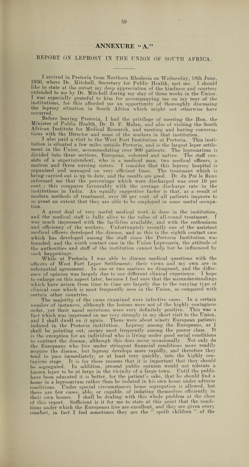 ANNEXURE “A.” REPORT OX LEPROSY IX THE ITXIOX OF SOUTH AFRICA. I arrived in Pretoria from Horthern Rhodesia on Wednesday, 18th June, 1930, where Dr. Mitchell, Secretary for Public Health, met me. I should like to state at the outset my deep appreciation of the kindness and courtesy extended to me by Dr. Mitchell during my stay of three weeks in the Union. I was especially grateful to him for accompanying me on my tour of the institutions, for this afforded me an opportunity of thoroughly discussing the leprosy situation in South Africa which might not otherwise have occurred. Before leaving Pretoria, I had the privilege of meeting the Hon. the Minister of Public Health, Dr. D. F. Malan, and also of visiting the South African Institute for Medical Research, and meeting and having conversa¬ tions with the Director and some of the workers in that institution. I also paid a visit to the West Fort Institution at Pretoria. This insti¬ tution is situated a few miles outside Pretoria, and is the largest leper settle¬ ment in the Union, accommodating over 900 patients. The leprosarium is divided into three sections, European, coloured and native. The staff con¬ sists of a superintendent, who is a medical man, two medical officers, a matron and three nursing sisters. I consider that this leprosy hospital is organized and managed on very efficient lines. The treatment which is bein g carried out is up to date, and the results are good. Dr. du Pre le Roux informed me that the percentage which were discharged was over 10 per cent.; this compares favourably with the average discharge rate in the institutions in India. An equally suggestive factor is that, as a result of modern methods of treatment, over 50 per cent, of all patients improve to so great an extent that they are able to be employed in some useful occupa¬ tion. A great deal of very useful medical work is done in the institution, and the medical staff is fully alive to the value of all-round treatment. I was much impressed with the facilities available, and with the enthusiasm and efficiency of the workers. Unfortunately recently one of the assistant medical officers developed the disease, and as this is the eighth contact case which has developed among the staff since the Pretoria Institution was founded, and the ninth contact case in the Union Leprosaria, the attitude of the authorities and staff of the institution cannot help but be influenced by such happenings. While at Pretoria I was able to discuss medical questions with the officers of West Fort Leper Settlement; their views and my own are in substantial agreement. In one or two matters we disagreed, and the differ¬ ence of opinion was largely due to our different clinical experience. I hope to enlarge on this aspect later, because I feel sure that the misunderstandings which have arisen from time to time are largely due to the varying type of clinical case which is most frequently seen in the Union, as compared with certain other countries. The majority of the cases examined were infective cases. Tn a certain number of instances, although the lesions were not of the highly contagious order, yet their nasal secretions were very definitely positive. This was a fact which was impressed on me very strongly in my short visit to the Union, and I shall dwell on it again. There were about ninety European patients isolated in the Pretoria institution. Leprosy among the Europeans, as 1 shall be pointing out, occurs most frequently among the poorer class. It is the exception for an individual who is living under good social conditions to contract the disease, although this does occur occasionally. Hot only do the Europeans who live under stringent financial conditions more readily acquire the disease, but leprosy develops more rapidly, and therefore they tend to pass immediately, or at least very quickly, into the highly con¬ tagious stage. It is for these reasons that it is important that they should be segregated. In addition, present public opinion would not tolerate a known leper to be at large in the vicinity of a large town. Until the public have been educated it is better, for the patient’s sake, that he should find a home in a leprosarium rather than be isolated in his own home under adverse conditions. Under special circumstances home segregation is allowed, but there are few cases, able, or capable, of isolating themselves efficiently in their own homes. I shall be dealing with this whole problem at the close of this report. Sufficient is it for me to state at this point that the condi¬ tions under which the Europeans live are excellent, and they are given every comfort, in fact I feel sometimes they are the “ spoilt children ” of the