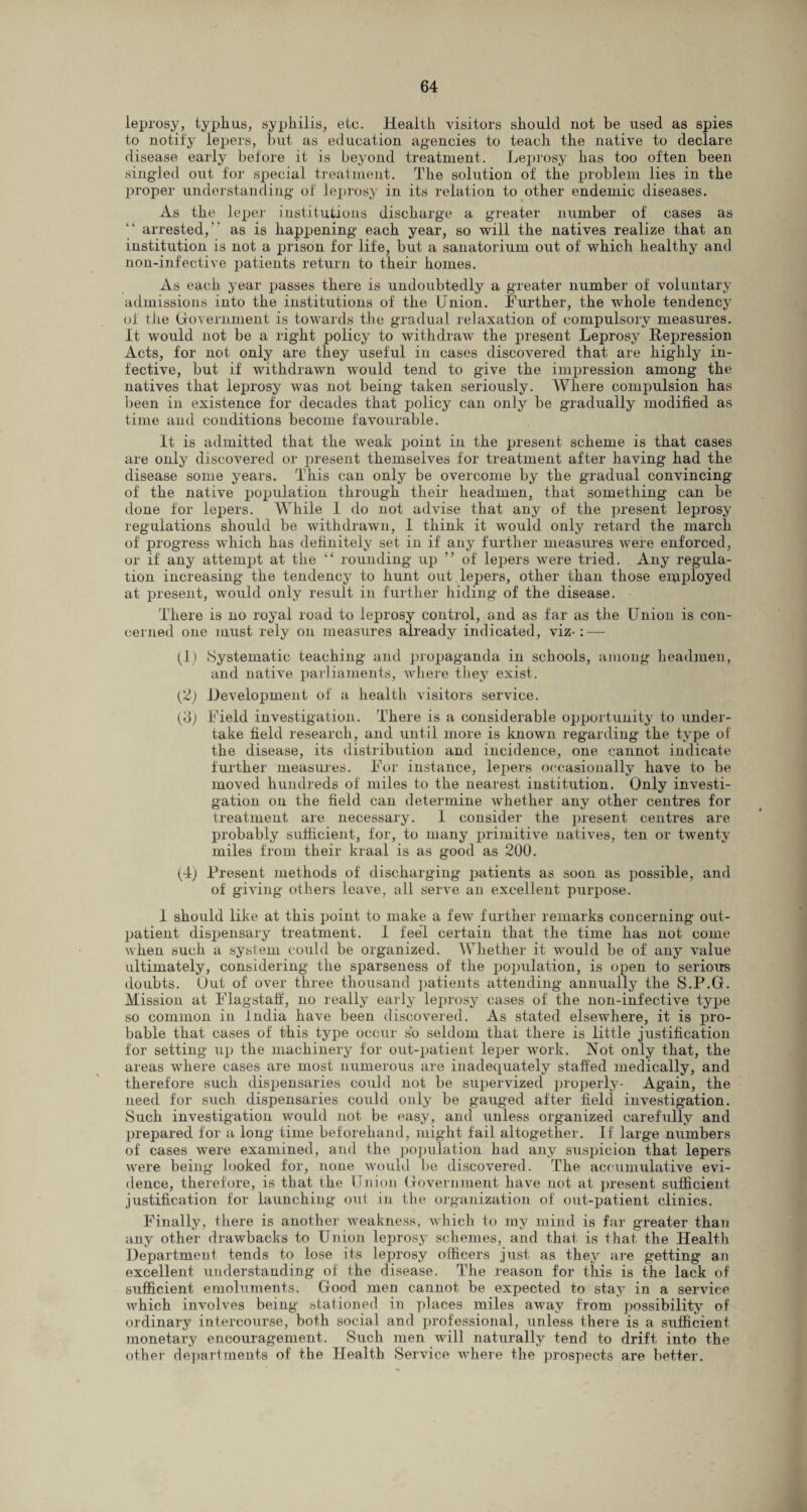 leprosy, typhus, syphilis, etc. Health visitors should not be used as spies to notify lepers, but as education agencies to teach the native to declare disease early before it is beyond treatment. Leprosy has too often been singled out for special treatment. The solution of the problem lies in the proper understanding of leprosy in its relation to other endemic diseases. As the leper institutions discharge a greater number of cases as arrested, as is happening each year, so will the natives realize that an institution is not a prison for life, but a sanatorium out of which healthy and non-infective patients return to their homes. As each year passes there is undoubtedly a greater number of voluntary admissions into the institutions of the Union. Further, the whole tendency of the Government is towards the gradual relaxation of compulsory measures. It would not be a right policy to withdraw the present Leprosy Repression Acts, for not only are they useful in cases discovered that are highly in¬ fective, but if withdrawn would tend to give the impression among the natives that leprosy was not being taken seriously. Where compulsion has been in existence for decades that policy can only be gradually modified as time and conditions become favourable. It is admitted that the weak point in the present scheme is that cases are only discovered or present themselves for treatment after having had the disease some years. This can only be overcome by the gradual convincing of the native population through their headmen, that something can be done for lepers. While I do not advise that any of the present leprosy regulations should be withdrawn, I think it would only retard the march of progress which has definitely set in if any further measures Avere enforced, or if any attempt at the “ rounding up ” of lepers were tried. Any regula¬ tion increasing the tendency to hunt out lepers, other than those employed at present, would only result in further hiding of the disease. There is no royal road to leprosy control, and as far as the Union is con¬ cerned one must rely on measures already indicated, viz-: — (1) Systematic teaching and propaganda in schools, among headmen, and native parliaments, where they exist. (2) Development of a health visitors service. (6; Field investigation. There is a considerable opportunity to under¬ take field research, and until more is known regarding the type of the disease, its distribution and incidence, one cannot indicate further measures. For instance, lepers occasionally have to be moved hundreds of miles to the nearest institution. Only investi¬ gation on the field can determine whether any other centres for treatment are necessary. I consider the present centres are probably sufficient, for, to many primitive natives, ten or twenty miles from their kraal is as good as 200. (4) Present methods of discharging patients as soon as possible, and of giving others leaAre, all serve an excellent purpose. 1 should like at this point to make a feAV further remarks concerning out¬ patient dispensary treatment. I feel certain that the time has not come Avhen such a system could be organized. Whether it would be of any value ultimately, considering the sparseness of the population, is open to serious doubts. Gut of over three thousand patients attending annually the S.P.G. Mission at Flagstaff, no really early leprosy cases of the non-infective type so common in India have been discovered. As stated elsewhere, it is pro¬ bable that cases of this type occur so seldom that there is little justification for setting up the machinery for out-patient leper work. Not only that, the areas where cases are most numerous are inadequately staffed medically, and therefore such dispensaries could not be supervized properly- Again, the need for s\ich dispensaries could only be gauged after field investigation. Such investigation would not be easy, and unless organized carefully and prepared for a long time beforehand, might fail altogether. If large numbers of cases Avere examined, and the population had any suspicion that lepers Avere being looked for, none would be discovered. The accumulative evi¬ dence, therefore, is that the Union Government have not at present sufficient justification for launching out in the organization of out-patient clinics. Finally, there is another weakness, which to my mind is far greater than any other drawbacks to Union leprosy schemes, and that is that the Health Department tends to lose its leprosy officers just as they are getting an excellent understanding of the disease. The reason for this is the lack of sufficient emoluments. Good men cannot be expected to stay in a service which invoUes being stationed in places miles away from possibility of ordinary intercourse, both social and professional, unless there is a sufficient monetary encouragement. Such men will naturally tend to drift into the other departments of the Health Service Avhere the prospects are better.