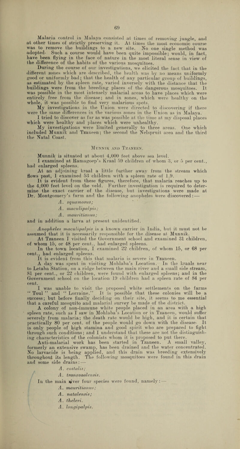 Malaria control in Malaya consisted at times of removing jungle, and at other times of strictly preserving it. At times the most economic course was to remove the buildings to a new’ site. No one single method was adopted- Such a course would have been quite impossible; would, in fact, have been flying in the face of nature in the most literal sense in view of the difference of the habits of the various mosquitoes. During the course of our investigations, we elicited the fact that in the different zones which are described, the health was by no means uniformly good or uniformly bad; that the health of any particular group of buildings, as estimated by the spleen rate, varied inversely with the distance that the buildings were from the breeding places of the dangerous mosquitoes. It was possible in the most intensely malarial areas to have places which were entirely free from the disease; and in zones, which were healthy on the whole, it was possible to find very malarious spots. My investigations in the Union were directed to discovering if there were the same differences in the various zones in the Union as in Malaya. I tried to discover as far as was possible at the time at my disposal places wdiich were healthy and ]daces which were unhealthy. My investigations were limited generally to three areas. One which included Munnik and Tzaneen; the second the Nelspruit area and the third the Natal Coast. Munnik and Tzaneen. Munnik is situated at about 4,000 feet above sea level. I examined at Ranmgoep’s Kraal 59 children of whom 3, or 5 per cent., had enlarged spleens. At an adjoining kraal a little further away from the stream which flows past, I examined 53 children with a spleen rate of 1.9. It is evident from these figures, therefore, that malaria reaches up to the 4,000 feet level on the veld. Further investigation is required to deter¬ mine the exact carrier of the disease, but investigations were made at Dr. Montgomery’s farm and the following anopheles were discovered: — A. squamosvs; A. macii lip a Ipis; A. mauritianus ; and in addition a larva at present unidentified. Anopheles maculipalpis is a known carrier in India, but it must uot be assumed that it is necessarily responsible for the disease al Munnik. At Tzaneen I visited the Government school and examined 31 children, of whom 15, or 48 per cent., had enlarged spleens. In the town location, I examined 22 children, of whom 15, or 68 per cent., had enlarged spleens. It. is evident from this that malaria is severe in Tzaneen. A day was spent in visiting Mohlaba’s Location. In the kraals near to Letaba Station, on a ridge between the main river and a small side stream, 81 per cent., or 22 children, were found with enlarged spleens; and in the Government school on the location 19 children had a spleen rate of 84 per cent. I was unable to visit the proposed white settlements on the farms “ Toul ” and “ Lorraine.” It is possible that these colonies will be a success; but before finally deciding on their site, it seems to me essential that a careful mosquito and malarial survey be made of the district. A colony of non-immune white people placed in an area with a high spleen rate, such as I saw in Mohlaba’s Location or in Tzaneen, would suffer severely from malaria; the death rate would be high, and it is certain that practically 80 per cent, of the people would go down with the disease- It is only people of high stamina and good spirit who are prepared to fight through such conditions; and I understand that these are not the distinguish¬ ing characteristics of the colonists whom it is proposed to put there. Anti-malarial work has been started in Tzaneen. A small valley, formerly an extensive swamp, has been drained and the water concentrated. No larvacide is being applied, and this drain was breeding extensively throughout its length. The following mosquitoes were found in this drain and some side drains: — A. costalis; A. trailsvaalensis. In the main j^ver four species were found, namely: — A. mauritianv s ; A. natalensis; A. theleri. A. lonffipalpis.