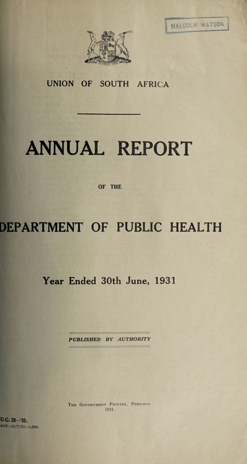 \ MALCOLM WATSON j UNION OF SOUTH AFRICA ANNUAL REPORT OF THE DEPARTMENT OF PUBLIC HEALTH Year Ended 30th June, 1931 PUBLISHED BY AUTHORITY The Government Printer, Pretoria 1931. U.G. 28—’31. 44)2-14/7/31—1,600.