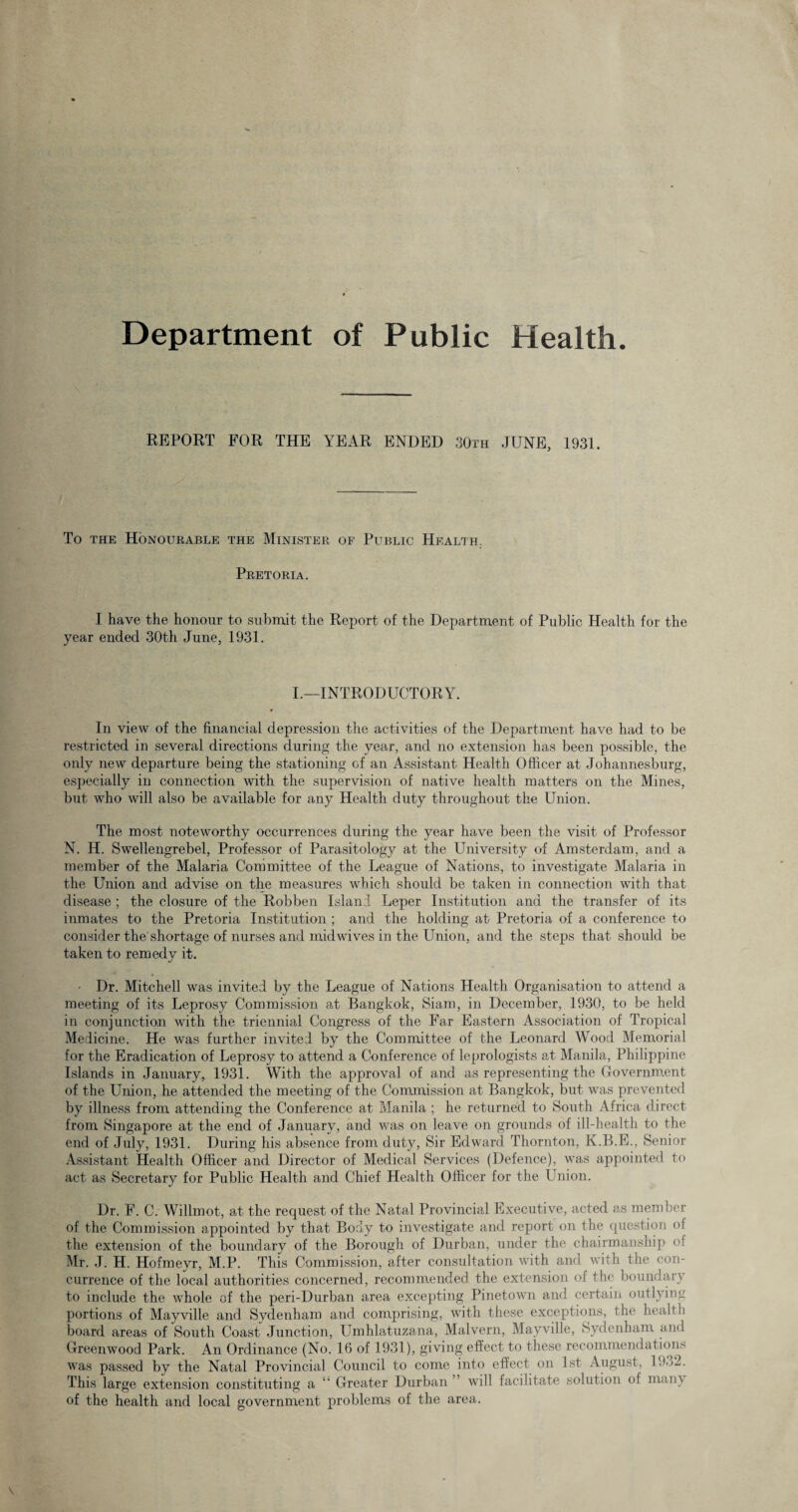 REPORT FOR THE YEAR ENDED 30th JUNE, 1931. To the Honourable the Minister of Public Health. Pretoria. I have the honour to submit the Report of the Department of Public Health for the year ended 30th June, 1931. I.—INTRODUCTORY. In view of the financial depression the activities of the Department have had to be restricted in several directions during the year, and no extension has been possible, the only new departure being the stationing of an Assistant Health Officer at Johannesburg, especially in connection with the supervision of native health matters on the Mines, but who will also be available for any Health duty throughout the Union. The most noteworthy occurrences during the year have been the visit of Professor N. H. Swellengrebel, Professor of Parasitology at the University of Amsterdam, and a member of the Malaria Committee of the League of Nations, to investigate Malaria in the Union and advise on the measures which should be taken in connection with that disease ; the closure of the Robben Island Leper Institution and the transfer of its inmates to the Pretoria Institution ; and the holding at Pretoria of a conference to consider the shortage of nurses and mid wives in the Union, and the steps that should be taken to remedy it. • Dr. Mitchell was invited by the League of Nations Health Organisation to attend a meeting of its Leprosy Commission at Bangkok, Siam, in December, 1930, to be held in conjunction with the triennial Congress of the Far Eastern Association of Tropical Medicine. He was further invited by the Committee of the Leonard Wood Memorial for the Eradication of Leprosy to attend a Conference of leprologists at Manila, Philippine Islands in January, 1931. With the approval of and as representing the Government of the Union, he attended the meeting of the Commission at Bangkok, but was prevented by illness from attending the Conference at Manila ; he returned to South Africa direct from Singapore at the end of January, and was on leave on grounds of ill-health to the end of July, 1931. During his absence from duty, Sir Edward Thornton, K.B.E., Senior Assistant Health Officer and Director of Medical Services (Defence), was appointed to act as Secretary for Public Health and Chief Health Officer for the Union. Dr. F. C. Willmot, at the request of the Natal Provincial Executive, acted as member of the Commission appointed by that Body to investigate and report on the question of the extension of the boundary of the Borough of Durban, under the chairmanship of Mr. J. H. Hofmeyr, M.P. This Commission, after consultation with and with the con¬ currence of the local authorities concerned, recommended the extension of the boundary to include the whole of the peri-Durban area excepting Pinetown and certain outlying portions of Mayville and Sydenham and comprising, with these exceptions, the health board areas of South Coast Junction, Umhlatuzana, Malvern, Mayville, Sydenham and Greenwood Park. An Ordinance (No. 16 of 1931), giving effect to these recommendations was passed by the Natal Provincial Council to come into effect on 1st August, UU2. This large extension constituting a “ Greater Durban ’ will facilitate solution of man} of the health and local government problems of the area.