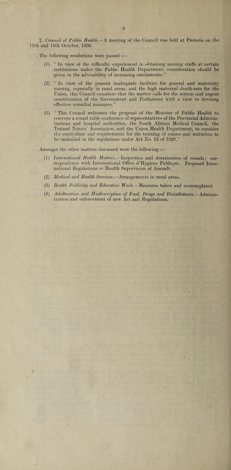 2. Council of Public Health.—A meeting of the Council was held at Pretoria on the 15th and 16th October, 1930. The following resolutions were passed :— (1) “ In view of the difficulty experienced in obtaining nursing staffs at certain institutions under the Public Health Department, consideration should be given to the advisability of increasing emoluments.” (2) “ In view of the present inadequate facilities for general and maternity nursing, especially in rural areas, and the high maternal death-rate for the Union, this Council considers that the matter calls for the serious and urgent consideration of the Government and Parliament with a view to devising effective remedial measures.” (3) “ This Council welcomes the proposal of the Minister of Public Health to convene a round table conference of representatives of the Provincial Adminis¬ trations and hospital authorities, the South African Medical Council, the Trained Nurses’ Association, and the Union Health Department, to consider the curriculum and requirements for the training of nurses and midwives to be embodied in the regulations under Act No. 13 of 1928.” Amongst the other matters discussed were the following :— (1) International Health Matters.—Inspection and deratization of vessels; cor¬ respondence with International Office d’Hygiene Publique. Proposed Inter¬ national Regulations re Health Supervision of Aircraft. (2) Medical and Health Services.—Arrangements in rural areas. (3) Health Publicity and Educative Work.—Measures taken and contemplated. (4) Adulteration and Misdescription of Food, Drugs and Disinfectants.—Adminis¬ tration and enforcement of new Act and Regulations. ✓