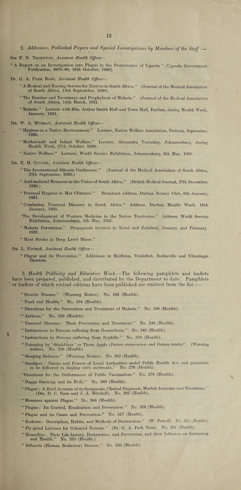 2. Addresses, Published Papers and Special Investigations by Members of the Staff: — Str E. N. Thornton, Assistant Health Officer— “A Report on an Investigation into Plague in the Protectorate of Uganda” (Uganda Government Publication, 6870-80, I6th October, 1930). Dr. G. A. Park Ross, Assistant Health Officer— “ A Medical and Nursing Service for Natives in South Africa.” (Journal of the Menical Association of South Africa, 13th September, 1930). “ The Routine and Treatment and Prophylaxis of Malaria.” (Journal of the Medical Association of South Africa, 14th March, 1931. “ Malaria.” Lecture with film, Arthur Smith Hall and Town Hall, Durban, during Health Week, January, 1931. Dr. W. A. Murray, Assistant Health Officer— “ Hygiene in a Native Environment.” Lecture, Native Welfare Association. Pretoria, September, 1930. “ Mothercraft and Infant Welfare.” Lecture, Alexandra Township, Johannesburg, during Health Week, 27th October, 1930. “Native Welfare.” Lecture, World Service Exhibition, Johannesburg, 6th May, 1931. Dr. E. H. Cluver, Assistant Health Officer—• “The International Silicosis Conference.” (Journal of the Medical Association of South Africa, 27th September, 1930.) “ Anti-malarial Measures in the Union of South Africa.” (British Medical Journal, 27th December, 1930. ) “ Personal Hygiene in Hot Climates.” Broadcast address, Durban Rotary Club, 6th January, 1931. “ Combating Venereal Diseases in South Africa.” Address, Durban Health Week, 16th January, 1931. 'The Development of Western Medicine in the Native Territories.” Address, World Service Exhibition, Johannesburg, 5th May, 1931. “Malaria Prevention.” Propaganda lectures in Natal and Zululand, January and February 1931. “ Heat Stroke in Deep Level Mines.” Dr. L. FouriS, Assistant Health Officer-— “ Plague and its Prevention.” Addresses in Heilbron, Vredefort, Bothaville and Uitenliage Districts. 3. Health Publicity and Educative Work.—The following pamphlets and leaflets have been prepared, published, and distributed by, the Department to date. Pamphlets or leaflets of which revised editions have been published are omitted from the list:— “ Senecio Disease.” (Warning Notice). No. 166 (Health). “ Food and Health.” No. 194 (Health). “ Directions for the Prevention and Treatment of Malaria.” No. 198 (Health). “ Anthrax.” No. 239 (Health). “Venereal Diseases: Their Prevention and Treatment,” No. 248 (Health). “ Instructions to Persons suffering from Gonorrhoea,” No. 249 (Health). “ Instructions to Persons suffering from Syphilis.” No. 250 (Health). “ Poisoning by 1 Stinkblaar ’ or Thorn Apple (Datura stramonium and Datura talvla)”. (Warning notice). No. 256 (Health). “ Sleeping Sickness.” (Warning Notice). No. 262 (Health). “ Smallpox : Duties and Powers of Local Authorities under Public Health Act, and procedure to be followed in dealing with outbreaks.” No. 276 (Health). “Directions for the Performance of Public Vaccination.” No. 279 (Health). “ Dagga Smoking and its Evils.” No. 289 (Health). “ Plague : A Brief Account of its Symptoms, Clinical Diagnosis, Morbid Anatomy and Treatment.” (Drs. D. C. Rees and J. A. Mitchell). No. 293 (Health). “ Measures against Plague.” No. 306 (Health). “ Plague: Its Control, Eradication and Prevention.” No. 316 (Health). “ Plague and its Cause and Prevention.” No. 317 (Health). ‘‘ Rodents : Description, Habits, and Methods of Destruction.” (W. Powell). No. 321 (Health). “ Fly-proof Latrines for Coloured Persons.” (Dr. G. A. Park Ross). No. 334 (Health). “ Houseflies : Their Life-history, Destruction, and Prevention, and their Influence on Sanitation and Health.” No. 335 (Health.) “ Bilharzia (Human Redwater) Disease.” No. 339 (Health).