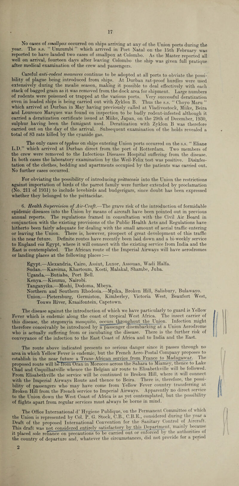 No cases of smallpox occurred on ships arriving at any of the Union ports during the year. The s.s. “ Umzumbi ” which arrived in Port Natal on the 15th February was reported to have landed two cases of smallpox at Colombo. As the Master reported all well on arrival, fourteen days after leaving Colombo the ship was given full pratique after medical examination of the crew and passengers. Careful anti-rodent measures continue to be adopted at all ports to obviate the possi¬ bility of plague being introduced from ships. At Durban rat-proof hurdles were used extensively during the mealie season, making it possible to deal effectively with each stack of bagged grain as it was removed from the dock area for shipment. Large numbers of rodents were poisoned or trapped at the various ports. Very successful deratization even in loaded ships is being carried out with Zyklon B. Thus the s.s. “ Choyo Maru ” which arrived at Durban in May having previously called at Vladivostock, Miike, Beira and Lourenco Marques was found on inspection to be badly rodent-infested although it carried a deratization certificate issued at Miike, Japan, on the 29t,h of December, 1930, sulphur having been the fumigant used. Deratization with Zyklon B was therefore carried out on the day of the arrival. Subsequent examination of the holds revealed a total of 83 rats killed by the cyanide gas. The only cases of typhus on ships entering Union ports occurred on the s.s. “ Eliane L.D.” which arrived at Durban direct from the port of Rotterdam. Two members of the crew were removed to the Infectious Diseases Hospital suffering from the disease. In both cases the laboratory examination by the Weil-Felix test was positive. Disinfes¬ tation of the clothes, bedding and apartments occupied by the patients was carried out. No further cases occurred. For obviating the possibility of introducing psittacosis into the Union the restrictions against importation of birds of the parrot family were further extended by proclamation (No. 211 of 1931) to include lovebirds and budgerigars, since doubt has been expressed whether they belonged to the psittacidae. 6. Health Supervision of Air-Craft.—The grave risk of the introduction of formidable epidemic diseases into the Union by means of aircraft have been pointed out in previous annual reports. The regulations framed in consultation with the Civil Air Board in conjunction with the existing provisions of the Public Health Acts and Regulations have hitherto been fairly adequate for dealing with the small amount of aerial traffic entering or leaving the Union. There is, however, prospect of great development of this traffic in the near future. Definite routes have recently been laid down and a bi-weekly service to England via Egypt, where it will connect with the existing service from India and the East is contemplated. The African route of the Imperial Airways will have aerodromes or landing places at the following places :— Egypt.—Alexandria, Cairo, Assiut, Luxor, Assouan, Wadi Haifa. Sudan.—Kareima, Khartoum, Kosti, Malakal, Sliambe, Juba. Uganda.—Butiaba, Port Bell. Kenya.-—Kisumu, Nairobi. Tanganyika.—Moshi, Dodoma, Mbeya. Northern and Southern Rhodesia.—Mpika, Broken Hill, Salisbury, Bulawayo. Union.—Petersburg, Germiston, Kimberley, Victoria West, Beaufort West, Touws River, Kraaifontein, Capetown. The disease against the introduction of which we have particularly to guard is Yellow Fever which is endemic along the coast of tropical West Africa. The insect carrier of this disease, the stegomyia mosquito, occurs throughout the Union. Infection might therefore conceivably be introduced by a passenger disembarking at a Union Aerodrome who is actually suffering from or incubating the disease. There is the further risk of conveyance of the infection to the East Coast of Africa and to India and the East. The route above indicated presents no serious danger since it passes through no area in which Yellow Fever is endemic, but the French Aero-Postal Company proposes to establish in the near future a Trans-African service from France to Madagascar. The proposed route will be from'Oran in Morocco across the Sahara to Miamey, thence to Lake Chad and Coquilhatville whence the Belgian air route to Elisabethville will be followed. From Elisabethville the service will be continued to Broken Hill, where it will connect with the Imperial Airways Route and thence to Beira. There is, therefore, the possi¬ bility of passengers who may have come from Yellow Fever country transferring at Broken Hill from the French service to Imperial Airways. Apparently no direct service to the Union down the West Coast of Africa is as yet contemplated, but the possibility of flights apart from regular services must always be borne in mind. The Office International d’ Hygiene Publique, on the Permanent C ommittee of which the Union is represented by Col. P. G. Stock, C.B., C.B.E., considered during the year a Draft of the proposed International Convention for the Sanitary Control of Aircraft. This draft was not considered entirely satisfactory by this Department, mainly because it placed sole reliance on precautions to be carried out or enforced by the authorities of the country of departure and, whatever the circumstances, did not provide for a peii<K 2
