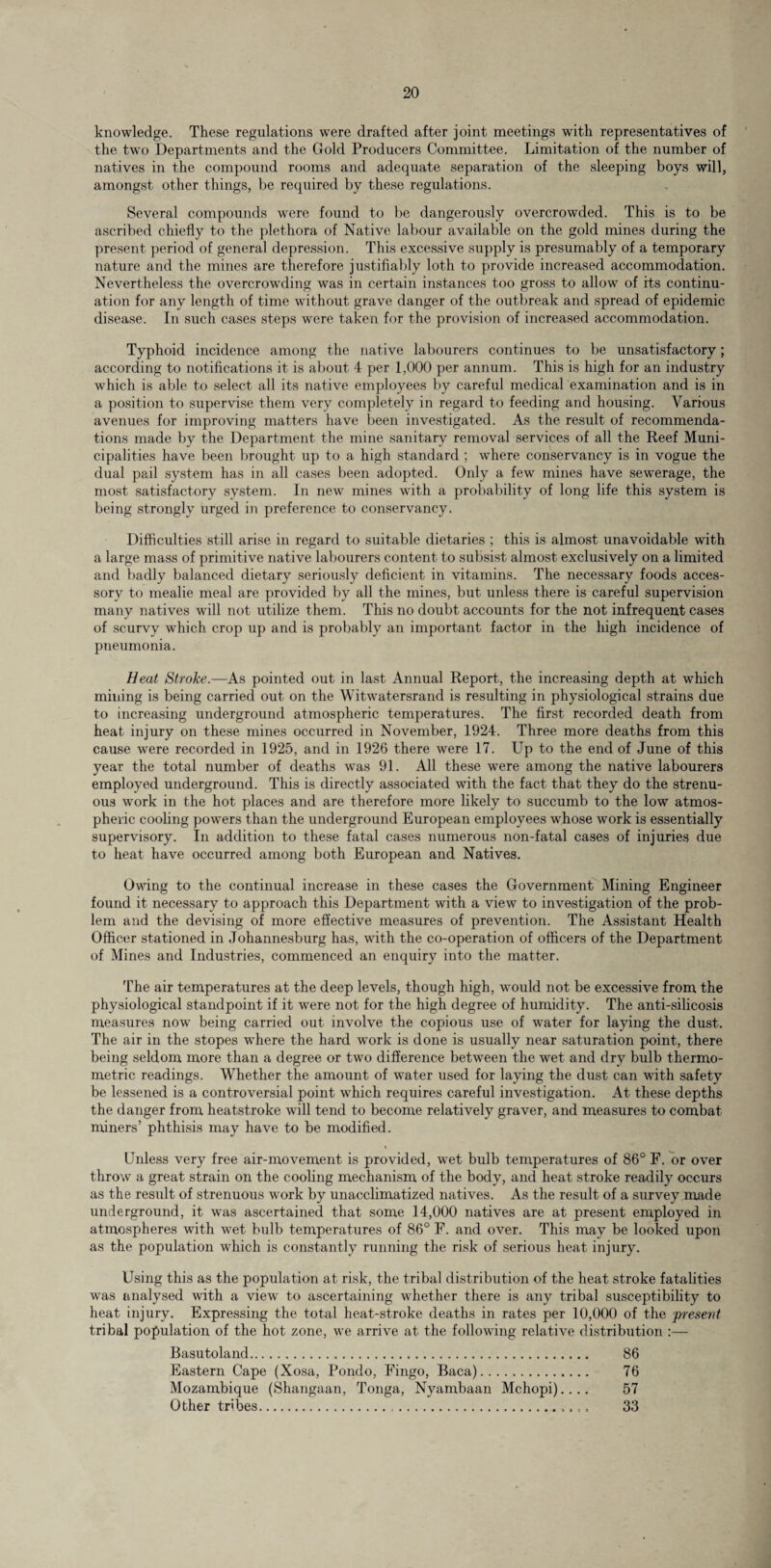 knowledge. These regulations were drafted after joint meetings with representatives of the two Departments and the Gold Producers Committee. Limitation of the number of natives in the compound rooms and adequate separation of the sleeping boys will, amongst other things, be required by these regulations. Several compounds were found to be dangerously overcrowded. This is to be ascribed chiefly to the plethora of Native labour available on the gold mines during the present period of general depression. This excessive supply is presumably of a temporary nature and the mines are therefore justifiably loth to provide increased accommodation. Nevertheless the overcrowding was in certain instances too gross to allow of its continu¬ ation for any length of time without grave danger of the outbreak and spread of epidemic disease. In such cases steps were taken for the provision of increased accommodation. Typhoid incidence among the native labourers continues to be unsatisfactory; according to notifications it is about 4 per 1,000 per annum. This is high for an industry which is able to select all its native employees by careful medical examination and is in a position to supervise them very completely in regard to feeding and housing. Various avenues for improving matters have been investigated. As the result of recommenda¬ tions made by the Department the mine sanitary removal services of all the Reef Muni¬ cipalities have been brought up to a high standard ; where conservancy is in vogue the dual pail system has in all cases been adopted. Only a few mines have sewerage, the most satisfactory system. In new mines with a probability of long life this system is being strongly urged in preference to conservancy. Difficulties still arise in regard to suitable dietaries ; this is almost unavoidable with a large mass of primitive native labourers content to subsist almost exclusively on a limited and badly balanced dietary seriously deficient in vitamins. The necessary foods acces¬ sory to mealie meal are provided by all the mines, but unless there is careful supervision many natives will not utilize them. This no doubt accounts for the not infrequent cases of scurvy which crop up and is probably an important factor in the high incidence of pneumonia. Beat Stroke.—As pointed out in last Annual Report, the increasing depth at which mining is being carried out on the Witwatersrand is resulting in physiological strains due to increasing underground atmospheric temperatures. The first recorded death from heat injury on these mines occurred in November, 1924. Three more deaths from this cause were recorded in 1925, and in 1926 there were 17. Up to the end of June of this year the total number of deaths was 91. All these were among the native labourers employed underground. This is directly associated with the fact that they do the strenu¬ ous work in the hot places and are therefore more likely to succumb to the low atmos¬ pheric cooling powers than the underground European employees whose work is essentially supervisory. In addition to these fatal cases numerous non-fatal cases of injuries due to heat have occurred among both European and Natives. Owing to the continual increase in these cases the Government Mining Engineer found it necessary to approach this Department with a view to investigation of the prob¬ lem and the devising of more effective measures of prevention. The Assistant Health Officer stationed in Johannesburg has, with the co-operation of officers of the Department of Mines and Industries, commenced an enquiry into the matter. The air temperatures at the deep levels, though high, would not be excessive from the physiological standpoint if it were not for the high degree of humidity. The anti-silicosis measures now being carried out involve the copious use of water for laying the dust. The air in the stopes where the hard work is done is usually near saturation point, there being seldom more than a degree or two difference between the wet and dry bulb thermo¬ metric readings. Whether the amount of water used for laying the dust can with safety be lessened is a controversial point which requires careful investigation. At these depths the danger from heatstroke will tend to become relatively graver, and measures to combat miners’ phthisis may have to be modified. Unless very free air-movement is provided, wet bulb temperatures of 86° F. or over throw a great strain on the cooling mechanism of the body, and heat stroke readily occurs as the result of strenuous work by unacclimatized natives. As the result of a survey made underground, it was ascertained that some 14,000 natives are at present employed in atmospheres with wet bulb temperatures of 86° F. and over. This may be looked upon as the population which is constantly running the risk of serious heat injury. Using this as the population at risk, the tribal distribution of the heat stroke fatalities was analysed with a view to ascertaining whether there is any tribal susceptibility to heat injury. Expressing the total heat-stroke deaths in rates per 10,000 of the present tribal population of the hot zone, we arrive at the following relative distribution :— Basutoland. 86 Eastern Cape (Xosa, Pondo, Fingo, Baca). 76 Mozambique (Shangaan, Tonga, Nyambaan Mchopi).... 57 Other tribes. 33