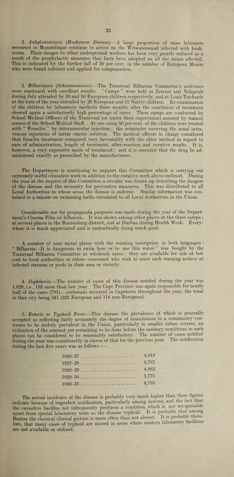 2. Ankylostomiasis (Hookworm Disease).—A large proportion of mine labourers recruited in Mozambique continue to arrive on the Witwatersrand infected with hook¬ worm. Their danger to other underground workers has been very greatly reduced as a result of the prophylactic measures that have been adopted on all the mines affected. This is indicated by the further fall of 30 per cent, in the number of European Miners wTho were found infected and applied for compensation. 3. Bilharziasis (Schistosomiasis).—The Transvaal Bilharzia Committee’s activities were continued with excellent results. “ Camps ” were held at Zeerust and Nelspruit , during July attended by 39 and 50 European children respectively, and at Louis Trichardt at the turn of the year attended by 28 European and 15 Native children. Re-examination of the children by laboratory methods three months after the conclusion of treatment showed again a satisfactorily high percentage of cures. These camps are conducted by School Medical Officers of the Transvaal (or under their supervision) assisted by trained nurses of the School Medical Staff. At one camp 50 per cent, of the children were treated with “ Fouadin ” by intramuscular injection ; the remainder receiving the usual intra¬ venous injections of tartar emetic solution. The medical officers in charge considered that fouadin treatment compared very favourably with the older method in regard to ease of administration, length of treatment, after-reaction and curative results. It is, however, a very expensive mode of treatment; and it is essential that the drug be ad¬ ministered exactly as prescribed by the manufacturers. The Department is continuing to support this Committee which is carrying out extremely useful educative work in addition to the curative work above outlined. During the year at the request of this Committee a circular was drawn up describing the dangers of the disease and the necessity for preventive measures. This was distributed to all Local Authorities in whose areas the disease is endemic. Similar information was con¬ tained in a minute on swimming baths circulated to all Local Authorities in the Union. Considerable use for propaganda purposes was made during the year of the Depart¬ ment’s Cinema Film on bilharzia. It was shown among other places at the three camps ; at several places in the Rustenburg district, and at Durban during Health Week. Every¬ where it is much appreciated and is undoubtedly doing much good. A number of neat metal plates with the warning inscription in both languages : “ Bilharzia—It is dangerous to swim here or to use this water ” was bought by the Transvaal Bilharzia Committee at wholesale rates ; they are available for sale at low cost to local authorities or others concerned who wish to erect such warning notices at infected streams or pools in their area or vicinity. 4. Diphtheria.—The number of cases of this disease notified during the year was 1,629, i.e., 195 more than last year. The Cape Province was again responsible for nearly half of the cases (791) ; outbreaks occurred in Capetown throughout the year, the total in that city being 341 (225 European and 116 non-European). 5. Enteric or Typhoid Fever.—This disease the prevalence of which is generally accepted as reflecting fairly accurately the degree of insanitation in a community con¬ tinues to be unduly prevalent in the Union, particularly in smaller urban centres, an indication of the amount yet remaining to be done before the sanitary conditions in such places can be considered to be reasonably satisfactory. The number of cases notified during the year was considerably in excess of that for the previous year. The notification during the last five years was as follows :— 1926- 27. 4,018 1927- 28. 5/787 1928- 29. 4,963 1929- 30. 3,775 1930- 31.*. 4,793 The actual incidence of the disease is probably very much higher than these figures indicate because of imperfect notification, particularly among natives, and t e act t ia the causative bacillus not infrequently produces a condition which is not rec >gmsa i e apart from special laboratory tests as the disease typhoid. It is probab e t nit among Bantus the classical clinical picture is more often than not absent. It is pro a e <?re^ fore, that many cases of typhoid are missed in areas where modern laboratory aci i ies are not available or utilized.