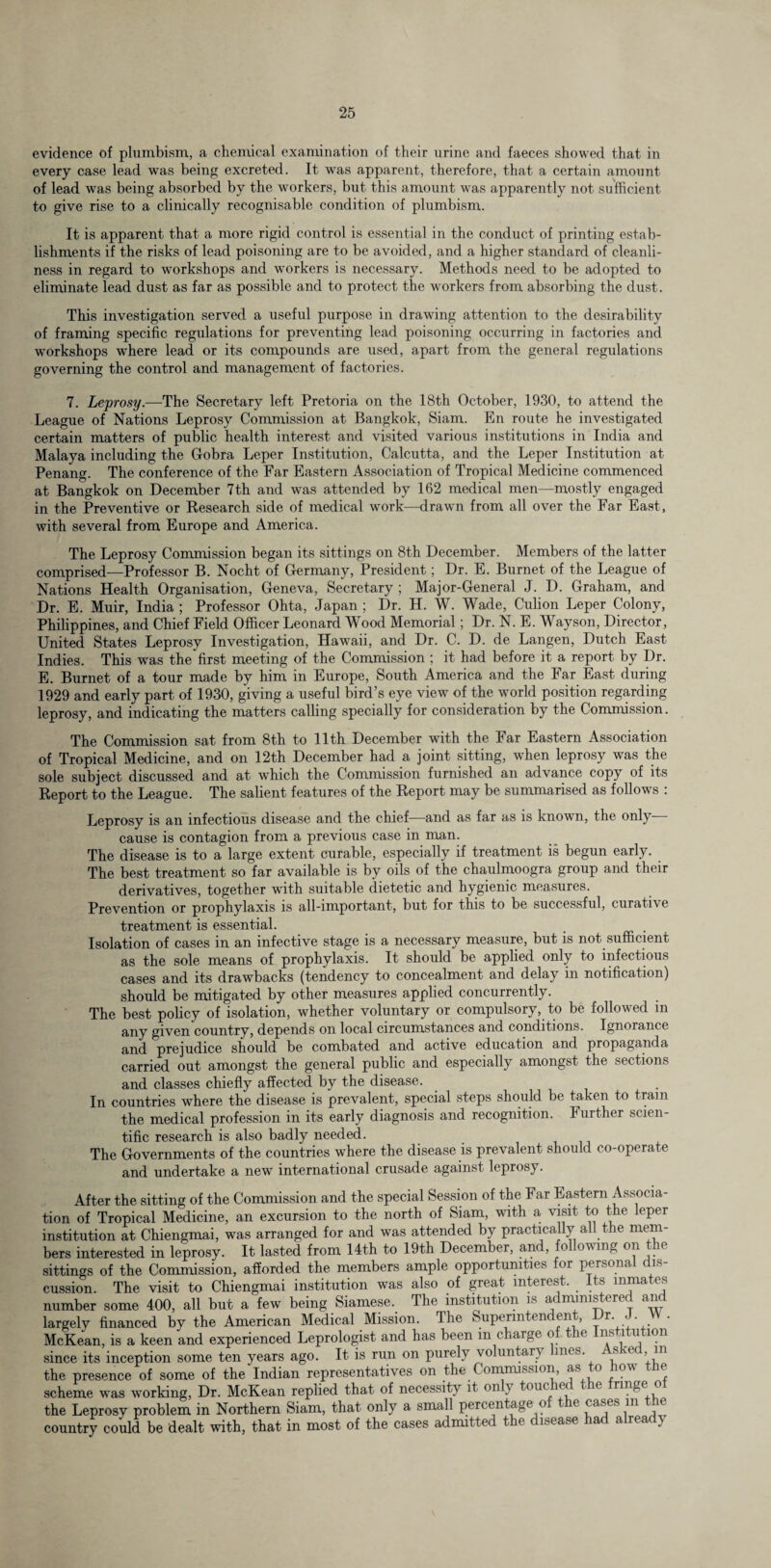 evidence of plumbism, a chemical examination of their urine and faeces showed that in every case lead was being excreted. It was apparent, therefore, that a certain amount of lead was being absorbed by the workers, but this amount was apparently not sufficient to give rise to a clinically recognisable condition of plumbism. It is apparent that a more rigid control is essential in the conduct of printing estab¬ lishments if the risks of lead poisoning are to be avoided, and a higher standard of cleanli¬ ness in regard to workshops and workers is necessary. Methods need to be adopted to eliminate lead dust as far as possible and to protect the workers from absorbing the dust. This investigation served a useful purpose in drawing attention to the desirability of framing specific regulations for preventing lead poisoning occurring in factories and workshops where lead or its compounds are used, apart from the general regulations governing the control and management of factories. 7. Leprosy.-—The Secretary left Pretoria on the 18th October, 1930, to attend the League of Nations Leprosy Commission at Bangkok, Siam. En route he investigated certain matters of public health interest and visited various institutions in India and Malaya including the Gobra Leper Institution, Calcutta, and the Leper Institution at Penang. The conference of the Far Eastern Association of Tropical Medicine commenced at Bangkok on December 7th and was attended by 162 medical men—mostly engaged in the Preventive or Research side of medical work—drawn from all over the Far East, with several from Europe and America. The Leprosy Commission began its sittings on 8th December. Members of the latter comprised—Professor B. Nocht of Germany, President; Dr. E. Burnet of the League of Nations Health Organisation, Geneva, Secretary ; Major-General J. D. Graham, and Dr. E. Muir, India ; Professor Ohta, Japan ; Dr. H. W. Wade, Culion Leper Colony, Philippines, and Chief Field Officer Leonard Wood Memorial; Dr. N. E. Wayson, Director, United States Leprosy Investigation, Hawaii, and Dr. C. D. de Langen, Dutch East Indies. This was the first meeting of the Commission ; it had before it a report by Dr. E. Burnet of a tour made by him in Europe, South America and the Ear East during 1929 and early part of 1930, giving a useful bird’s eye view of the world position regarding leprosy, and indicating the matters calling specially for consideration by the Commission. The Commission sat from 8th to 11th December with the Far Eastern Association of Tropical Medicine, and on 12th December had a joint sitting, when leprosy was the sole subject discussed and at which the Commission furnished an advance copy of its Report to the League. The salient features of the Report may be summarised as follows : Leprosy is an infectious disease and the chief—and as far as is known, the only- cause is contagion from a previous case in man. The disease is to a large extent curable, especially if treatment is begun early. The best treatment so far available is by oils of the chaulmoogra group and their derivatives, together with suitable dietetic and hygienic measures. Prevention or prophylaxis is all-important, but for this to be successful, curative treatment is essential. Isolation of cases in an infective stage is a necessary measure, but is not sufficient as the sole means of prophylaxis. It should be applied only to infectious cases and its drawbacks (tendency to concealment and delay in notification) should be mitigated by other measures applied concurrently. The best policy of isolation, whether voluntary or compulsory, to be followed in any given country, depends on local circumstances and conditions. Ignorance and prejudice should be combated and active education and propaganda carried out amongst the general public and especially amongst the sections and classes chiefly affected by the disease. In countries where the disease is prevalent, special steps should be taken to train the medical profession in its early diagnosis and recognition. Further scien¬ tific research is also badly needed. The Governments of the countries where the disease is prevalent should co-operate and undertake a new international crusade against leprosy. After the sitting of the Commission and the special Session of the Far Eastern Associa¬ tion of Tropical Medicine, an excursion to the north of Siam, with a visit to the leper institution at Chiengmai, was arranged for and was attended by practically all the mem¬ bers interested in leprosy. It lasted from 14th to 19th December, and, following on the sittings of the Commission, afforded the members ample opportunities for personal dis¬ cussion. The visit to Chiengmai institution was also of great interest. . its inmates number some 400, all but a few being Siamese. The institution is administered and largely financed by the American Medical Mission. The Superintendent, 1 r- • • McKean, is a keen and experienced Leprologist and has been m charge of the Institution since its inception some ten years ago. It is run on purely voluntary lines Asked in the presence of some of the Indian representatives on the Commission, as to how the scheme was working, Dr. McKean replied that of necessity it on \ touc e e nnge < the Leprosy problem in Northern Siam, that only a small percentage o e cases in e country could be dealt with, that in most of the cases admitted tec i tease lac a rear }