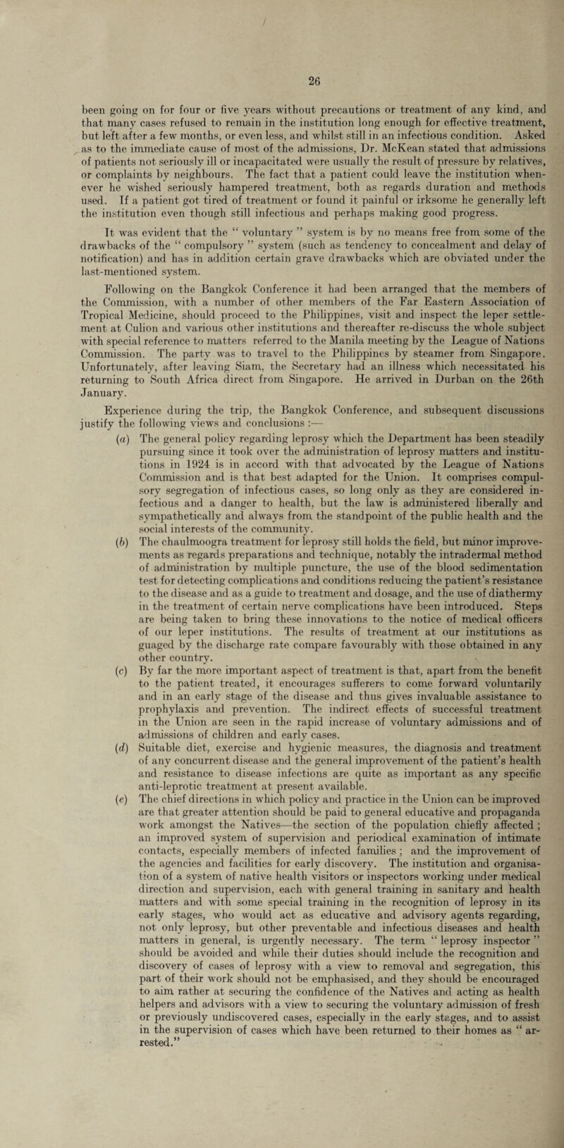 been going on for four or five years without precautions or treatment of any kind, and that many cases refused to remain in the institution long enough for effective treatment, but left after a few months, or even less, and whilst still in an infectious condition. Asked as to the immediate cause of most of the admissions, Dr. McKean stated that admissions of patients not seriously ill or incapacitated were usually the result of pressure by relatives, or complaints by neighbours. The fact that a patient could leave the institution when¬ ever he wished seriously hampered treatment, both as regards duration and methods used. If a patient got tired of treatment or found it painful or irksome he generally left the institution even though still infectious and perhaps making good progress. It was evident that the “ voluntary ” system is by no means free from some of the drawbacks of the “ compulsory ” system (such as tendency to concealment and delay of notification) and has in addition certain grave drawbacks which are obviated under the last-mentioned system. Following on the Bangkok Conference it had been arranged that the members of the Commission, with a number of other members of the Far Eastern Association of Tropical Medicine, should proceed to the Philippines, visit and inspect the leper settle¬ ment at Culion and various other institutions and thereafter re-discuss the whole subject with special reference to matters referred to the Manila meeting by the League of Nations Commission. The party was to travel to the Philippines by steamer from Singapore. Unfortunately, after leaving Siam, the Secretary had an illness which necessitated his returning to South Africa direct from Singapore. He arrived in Durban on the 26th January. Experience during the trip, the Bangkok Conference, and subsequent discussions justify the following views and conclusions :— (a) The general policy regarding leprosy which the Department has been steadily pursuing since it took over the administration of leprosy matters and institu¬ tions in 1924 is in accord with that advocated by the League of Nations Commission and is that best adapted for the Union. It comprises compul¬ sory segregation of infectious cases, so long only as they are considered in¬ fectious and a danger to health, but the law is administered liberally and sympathetically and always from the standpoint of the public health and the social interests of the community. (b) The chaulmoogra treatment for leprosy still holds the field, but minor improve¬ ments as regards preparations and technique, notably the intradermal method of administration by multiple puncture, the use of the blood sedimentation test for detecting complications and conditions reducing the patient’s resistance to the disease and as a guide to treatment and dosage, and the use of diathermy in the treatment of certain nerve complications have been introduced. Steps are being taken to bring these innovations to the notice of medical officers of our leper institutions. The results of treatment at our institutions as guaged by the discharge rate compare favourably with those obtained in any other country. (c) By far the more important aspect of treatment is that, apart from the benefit to the patient treated, it encourages sufferers to come forward voluntarily and in an early stage of the disease and thus gives invaluable assistance to prophylaxis and prevention. The indirect effects of successful treatment in the Union are seen in the rapid increase of voluntary admissions and of admissions of children and early cases. (d) Suitable diet, exercise and hygienic measures, the diagnosis and treatment of any concurrent disease and the general improvement of the patient’s health and resistance to disease infections are quite as important as any specific anti-leprotic treatment at present available. (e) The chief directions in which policy and practice in the Union can be improved are that greater attention should be paid to general educative and propaganda work amongst the Natives—the section of the population chiefly affected ; an improved system of supervision and periodical examination of intimate contacts, especially members of infected families ; and the improvement of the agencies and facilities for early discovery. The institution and organisa¬ tion of a system of native health visitors or inspectors working under medical direction and supervision, each with general training in sanitary and health matters and with some special training in the recognition of leprosy in its early stages, who would act as educative and advisory agents regarding, not only leprosy, but other preventable and infectious diseases and health matters in general, is urgently necessary. The term “ leprosy inspector ” should be avoided and while their duties should include the recognition and discovery of cases of leprosy with a view to removal and segregation, this part of their work should not be emphasised, and they shoidd be encouraged to aim rather at securing the confidence of the Natives and acting as health helpers and advisors with a view to securing the voluntary admission of fresh or previously undiscovered cases, especially in the early stages, and to assist in the supervision of cases which have been returned to their homes as “ ar¬ rested.”