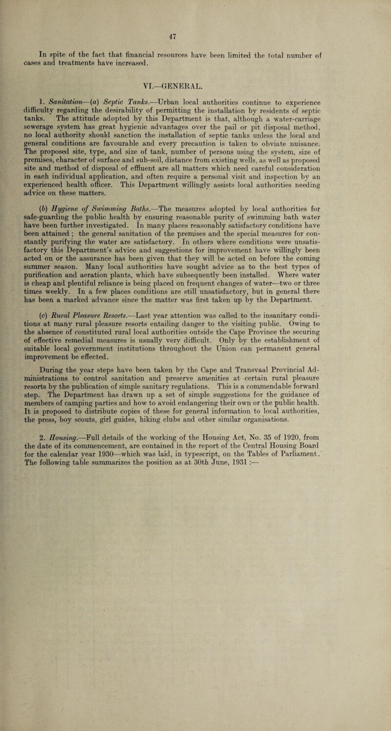 In spite of the fact that financial resources have been limited the total number of cases and treatments have increased. VI.—GENERAL. 1. Sanitation—(a) Sejptic Tanks.—Urban local authorities continue to experience difficulty regarding the desirability of permitting the installation by residents of septic tanks. The attitude adopted by this Department is that, although a water-carriage sewerage system has great hygienic advantages over the pail or pit disposal method, no local authority should sanction the installation of septic tanks unless the local and general conditions are favourable and every precaution is taken to obviate nuisance. The proposed site, type, and size of tank, number of persons using the system, size of premises, character of surface and sub-soil, distance from existing wells, as well as proposed site and method of disposal of effluent are all matters which need careful consideration in each individual application, and often require a personal visit and inspection by an experienced health officer. This Department willingly assists local authorities needing advice on these matters. (b) Hygiene of Swimming Baths.—The measures adopted by local authorities for safe-guarding the public health by ensuring reasonable purity of swimming bath water have been further investigated. In many places reasonably satisfactory conditions have been attained ; the general sanitation of the premises and the special measures for con¬ stantly purifying the water are satisfactory. In others where conditions were unsatis¬ factory this Department’s advice and suggestions for improvement have willingly been acted on or the assurance has been given that they will be acted on before the coming summer season. Many local authorities have sought advice as to the best types of purification and aeration plants, which have subsequently been installed. Where water is cheap and plentiful reliance is being placed on frequent changes of water—two or three times weekly. In a few places conditions are still unsatisfactory, but in general there has been a marked advance since the matter was first taken up by the Department. (c) Rural Pleasure Resorts.-—Last year attention was called to the insanitary condi¬ tions at many rural pleasure resorts entailing danger to the visiting public. Owing to the absence of constituted rural local authorities outside the Cape Province the securing of effective remedial measures is usually very difficult. Only by the establishment of suitable local government institutions throughout the Union can permanent general improvement be effected. During the year steps have been taken by the Cape and Transvaal Provincial Ad¬ ministrations to control sanitation and preserve amenities at certain rural pleasure resorts by the publication of simple sanitary regulations. This is a commendable forward step. The Department has drawn up a set of simple suggestions for the guidance of members of camping parties and how to avoid endangering their own or the public health. It is proposed to distribute copies of these for general information to local authorities, the press, boy scouts, girl guides, hiking clubs and other similar organisations. 2. Housing.—Full details of the working of the Housing Act, No. 35 of 1920, from the date of its commencement, are contained in the report of the Central Housing Board for the calendar year 1930—which was laid, in typescript, on the Tables of Parliament. The following table summarizes the position as at 30th June, 1931 :—
