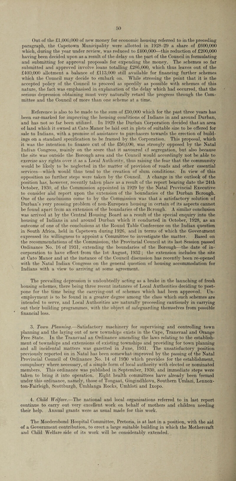 Out of the £1,000,000 of new money for economic housing referred to in the preceding paragraph, the Capetown Municipality were allotted in 1928-29 a share of £600,000 which, during the year under review, was reduced to £400,000—this reduction of £200,000 having been decided upon as a result of the delay on the part of the Council in formulating and submitting for approval proposals for expending the money. The schemes so far submitted and approved involve loans totalling £286,000, which thus leaves out of the £400,000 allotment a balance of £113,000 still available for financing further schemes which the Council may decide to embark on. While stressing the point that it is the accepted policy of the Council to proceed as speedily as possible with schemes of this nature, the fact was emphasised in explanation of the delay which had occurred, that the serious depression obtaining must very naturally retard the progress through the Com¬ mittee and the Council of more than one scheme at a time. Reference is also to be made to the sum of £50,000 which for the past three years has been ear-marked for improving the housing conditions of Indians in and around Durban, and has not so far been utilized. In 1929 the Durban Corporation decided that an area of land which it owned at Cato Manor be laid out in plots of suitable size to be offered for sale to Indians, with a promise of assistance to purchasers towards the erection of build¬ ings on a standard specification to be framed by the Corporation. This proposal, which it was the intention to finance cut of the £50,(XM), was strongly opposed by the Natal Indian Congress, mainly on the score that it savoured cf segregation, but also because the site was outside the Borough area and the Council would accordingly not be able to exercise any rights over it as a Local Authority, thus raising the fear that the community would be likely to be neglected in the matter of provision of roads and other essential services—which would thus tend to the creation of slum conditions. In view of this opposition no further steps were taken by the Council. A change in the outlook of the position has, however, recently taken place as a result of the report bearing date the 24th October, 1930, of the Commission appointed in 1929 by the Natal Provincial Executive to consider and report upon the extension of the boundaries of the Durban Borough. One of the conclusions come to by the Commission was that a satisfactory solution of Durban’s very pressing problem of non-European housing in certain of its aspects cannot be found apart from an extension of the boundaries of the Bcrough. A similar conclusion was arrived at by the Central Housing Board as a result of the special enquiry into the housing of Indians in and around Durban which it conducted in October, 1928, as an outcome of one of the conclusions at the Round Table Conference on the Indian question in South Africa, held in Capetown during 1926, and in terms of which the Government expressed its willingness to appoint a Committee to investigate the matter. Based on the recommendations of the Commission, the Provincial Council at its last Session passed Ordinance No. 16 of 1931, extending the boundaries of the Borough—the date of in¬ corporation to have effect from the 1st August, 1932 ; the extension includes the site at Cato Manor and at the instance of the Council discussion has recently been re-opened with the Natal Indian Congress on the general question of housing accommodation for Indians with a view to arriving at some agreement. The prevailing depression is undoubtedly acting as a brake in the launching of fresh housing schemes, there being three recent instances of Local Authorities deciding to post¬ pone for the time being the carrving-out of schemes which had been approved. Un¬ employment is to be found in a greater degree among the class which such schemes are intended to serve, and Local Authorities are naturally proceeding cautiously in carrying out their building programmes, with the object of safeguarding themselves from possible financial loss. 3. Town Planning.—Satisfactory machinery for supervising and controlling town planning and the laying out of new townships exists in the Cape, Transvaal and Orange Free State. In the Transvaal an Ordinance amending the laws relating to the establish¬ ment of townships and extensions of existing townships and providing for town planning and all incidental matters was gazetted in June, 1931. The unsatisfactory position previously reported on in Natal has been somewhak improved by the passing of khe Natal Provincial Council of Ordinance No. 14 of 1930 which provides for the establishment, compulsory where necessary, of a simple form of local authority with elected or nominated members. This ordinance was published in September, 1930, and immediate steps were taken to bring it into operation. Eight health committees have already been formed under this ordinance, namely, those of Tongaat, Gingindhlovu, Southern Umlazi, Lennox- ton-Fairleigh, Scottburgh, Umhlanga Rocks, Umhloti and Ixopo. 4. Child Welfare.—The national and local organisations referred to in last report continue to carry out very excellent work on behalf of mothers and children needing their help. Annual grants were as usual made for this work. The Moedersbond Hospital Committee, Pretoria, is at last in a position, with the aid of a Government contribution, to erect a large suitable building in which the Mothercraft and Child Welfare side of its work will be considerably extended.