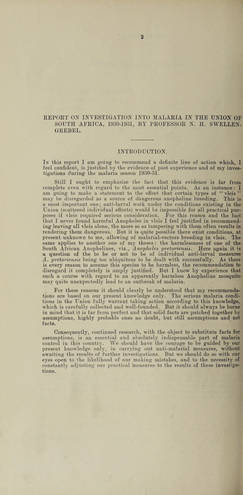 REPORT ON INVESTIGATION INTO MALARIA IN THE UNION OE SOUTH AFRICA, 1930-1931, BY PROFESSOR N. H. SWELLEN- GREBEL. INTRODUCTION. In this report I am going to recommend a definite line of action which, I feel confident, is justified by the evidence of past experience and of my inves¬ tigations during the malaria season 1930-31. Still I ought to emphasize the fact that this evidence is far from complete even with regard to the most essential points. As an instance : I am going to make a .statement to the effect that certain types of “ vleis ” may be disregarded as a source of dangerous anopheline breeding. This is a most important one; anti-larval work under the conditions existing in the Union (scattered individual efforts) would be impossible for all practical pur¬ poses if vleis required serious consideration. For this reason and the fact that I never found harmful Anopheles in vleis I feel justified in recommend¬ ing leaving all vleis alone, the more so as tampering with them often results in rendering them dangerous. But it is quite possible there exist conditions, at present unknown to me, allowing of malarial-vectors breeding in vleis. The same applies to another one of my theses : the harmlessness of one of the South African Anophelines, viz., Anopheles pretoriensis. Here again it is a question of the to he or not to be of individual anti-larval measures A. pretoriensis being too ubiquitous to be dealt with successfully. As there is every reason to assume this species to be harmless, the recommendation to disregard it completely is amply justified. But I know by experience that such a course with regard to an apparently harmless Anopheline mosquito may quite unexpectedly lead to an outbreak of malaria. For these reasons it should clearly be understood that my recommenda¬ tions are based on our present knowledge only. The serious malaria condi¬ tions in the Union fully warrant taking action according to this knowledge, which is carefully collected and well-founded. But it should always be borne in mind that it is far from perfect and that solid facts are patched together by assumptions, highly probable ones no doubt, but still assumptions and not facts. Consequently, continued research, with the object to substitute facts for assumptions, is an essential and absolutely indispensable part of malaria control in this country. We should have the courage to be guided by our present knowledge only, in carrying out anti-malarial measures, without awaiting the results of further investigations. But we should do so with our eyes open to the likelihood of our making mistakes, and to the necessity of constantly adjusting our practical measures to the results of these investiga¬ tions.